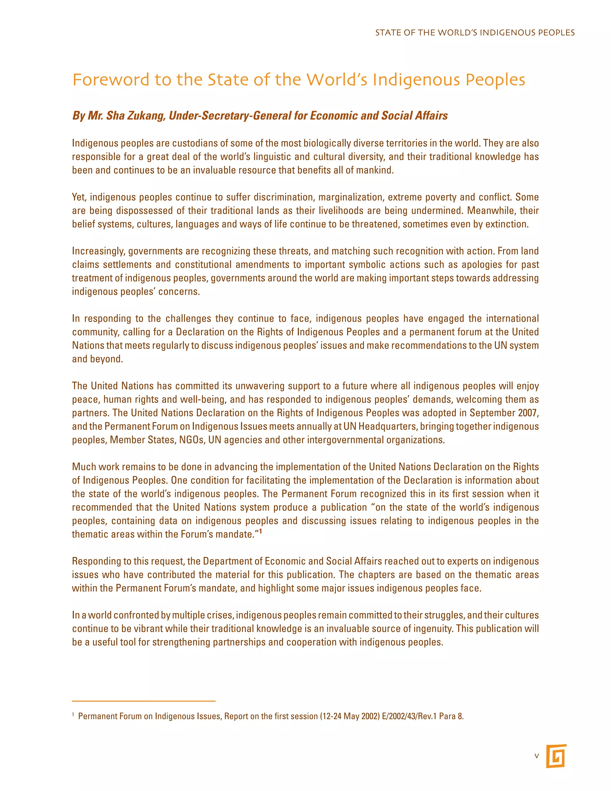 STATE OF THE WORLD’S INDIGENOUS PEOPLES 
v 
Foreword to the State of the World’s Indigenous Peoples 
By Mr. Sha Zukang, Under-Secretary-General for Economic and Social Affairs 
Indigenous peoples are custodians of some of the most biologically diverse territories in the world. They are also 
responsible for a great deal of the world’s linguistic and cultural diversity, and their traditional knowledge has 
been and continues to be an invaluable resource that benefits all of mankind. 
Yet, indigenous peoples continue to suffer discrimination, marginalization, extreme poverty and conflict. Some 
are being dispossessed of their traditional lands as their livelihoods are being undermined. Meanwhile, their 
belief systems, cultures, languages and ways of life continue to be threatened, sometimes even by extinction. 
Increasingly, governments are recognizing these threats, and matching such recognition with action. From land 
claims settlements and constitutional amendments to important symbolic actions such as apologies for past 
treatment of indigenous peoples, governments around the world are making important steps towards addressing 
indigenous peoples’ concerns. 
In responding to the challenges they continue to face, indigenous peoples have engaged the international 
community, calling for a Declaration on the Rights of Indigenous Peoples and a permanent forum at the United 
Nations that meets regularly to discuss indigenous peoples’ issues and make recommendations to the UN system 
and beyond. 
The United Nations has committed its unwavering support to a future where all indigenous peoples will enjoy 
peace, human rights and well-being, and has responded to indigenous peoples’ demands, welcoming them as 
partners. The United Nations Declaration on the Rights of Indigenous Peoples was adopted in September 2007, 
and the Permanent Forum on Indigenous Issues meets annually at UN Headquarters, bringing together indigenous 
peoples, Member States, NGOs, UN agencies and other intergovernmental organizations. 
Much work remains to be done in advancing the implementation of the United Nations Declaration on the Rights 
of Indigenous Peoples. One condition for facilitating the implementation of the Declaration is information about 
the state of the world’s indigenous peoples. The Permanent Forum recognized this in its first session when it 
recommended that the United Nations system produce a publication “on the state of the world’s indigenous 
peoples, containing data on indigenous peoples and discussing issues relating to indigenous peoples in the 
thematic areas within the Forum’s mandate.”1 
Responding to this request, the Department of Economic and Social Affairs reached out to experts on indigenous 
issues who have contributed the material for this publication. The chapters are based on the thematic areas 
within the Permanent Forum’s mandate, and highlight some major issues indigenous peoples face. 
In a world confronted by multiple crises, indigenous peoples remain committed to their struggles, and their cultures 
continue to be vibrant while their traditional knowledge is an invaluable source of ingenuity. This publication will 
be a useful tool for strengthening partnerships and cooperation with indigenous peoples. 
1 Permanent Forum on Indigenous Issues, Report on the first session (12-24 May 2002) E/2002/43/Rev.1 Para 8. 
 