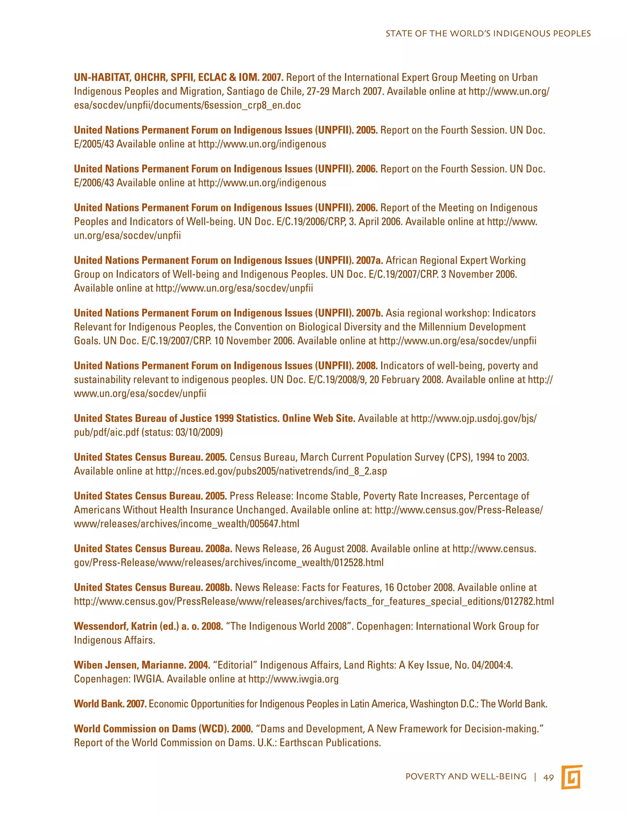 STATE OF THE WORLD’S INDIGENOUS PEOPLES 
UN-HABITAT, OHCHR, SPFII, ECLAC & IOM. 2007. Report of the International Expert Group Meeting on Urban 
Indigenous Peoples and Migration, Santiago de Chile, 27-29 March 2007. Available online at http://www.un.org/ 
esa/socdev/unpfii/documents/6session_crp8_en.doc 
United Nations Permanent Forum on Indigenous Issues (UNPFII). 2005. Report on the Fourth Session. UN Doc. 
E/2005/43 Available online at http://www.un.org/indigenous 
United Nations Permanent Forum on Indigenous Issues (UNPFII). 2006. Report on the Fourth Session. UN Doc. 
E/2006/43 Available online at http://www.un.org/indigenous 
United Nations Permanent Forum on Indigenous Issues (UNPFII). 2006. Report of the Meeting on Indigenous 
Peoples and Indicators of Well-being. UN Doc. E/C.19/2006/CRP, 3. April 2006. Available online at http://www. 
un.org/esa/socdev/unpfii 
United Nations Permanent Forum on Indigenous Issues (UNPFII). 2007a. African Regional Expert Working 
Group on Indicators of Well-being and Indigenous Peoples. UN Doc. E/C.19/2007/CRP. 3 November 2006. 
Available online at http://www.un.org/esa/socdev/unpfii 
United Nations Permanent Forum on Indigenous Issues (UNPFII). 2007b. Asia regional workshop: Indicators 
Relevant for Indigenous Peoples, the Convention on Biological Diversity and the Millennium Development 
Goals. UN Doc. E/C.19/2007/CRP. 10 November 2006. Available online at http://www.un.org/esa/socdev/unpfii 
United Nations Permanent Forum on Indigenous Issues (UNPFII). 2008. Indicators of well-being, poverty and 
sustainability relevant to indigenous peoples. UN Doc. E/C.19/2008/9, 20 February 2008. Available online at http:// 
www.un.org/esa/socdev/unpfii 
United States Bureau of Justice 1999 Statistics. Online Web Site. Available at http://www.ojp.usdoj.gov/bjs/ 
pub/pdf/aic.pdf (status: 03/10/2009) 
United States Census Bureau. 2005. Census Bureau, March Current Population Survey (CPS), 1994 to 2003. 
Available online at http://nces.ed.gov/pubs2005/nativetrends/ind_8_2.asp 
United States Census Bureau. 2005. Press Release: Income Stable, Poverty Rate Increases, Percentage of 
Americans Without Health Insurance Unchanged. Available online at: http://www.census.gov/Press-Release/ 
www/releases/archives/income_wealth/005647.html 
United States Census Bureau. 2008a. News Release, 26 August 2008. Available online at http://www.census. 
gov/Press-Release/www/releases/archives/income_wealth/012528.html 
United States Census Bureau. 2008b. News Release: Facts for Features, 16 October 2008. Available online at 
http://www.census.gov/PressRelease/www/releases/archives/facts_for_features_special_editions/012782.html 
Wessendorf, Katrin (ed.) a. o. 2008. “The Indigenous World 2008”. Copenhagen: International Work Group for 
Indigenous Affairs. 
Wiben Jensen, Marianne. 2004. “Editorial” Indigenous Affairs, Land Rights: A Key Issue, No. 04/2004:4. 
Copenhagen: IWGIA. Available online at http://www.iwgia.org 
World Bank. 2007. Economic Opportunities for Indigenous Peoples in Latin America, Washington D.C.: The World Bank. 
World Commission on Dams (WCD). 2000. “Dams and Development, A New Framework for Decision-making.” 
Report of the World Commission on Dams. U.K.: Earthscan Publications. 
POVERTY AND WELL-BEING | 49 
 