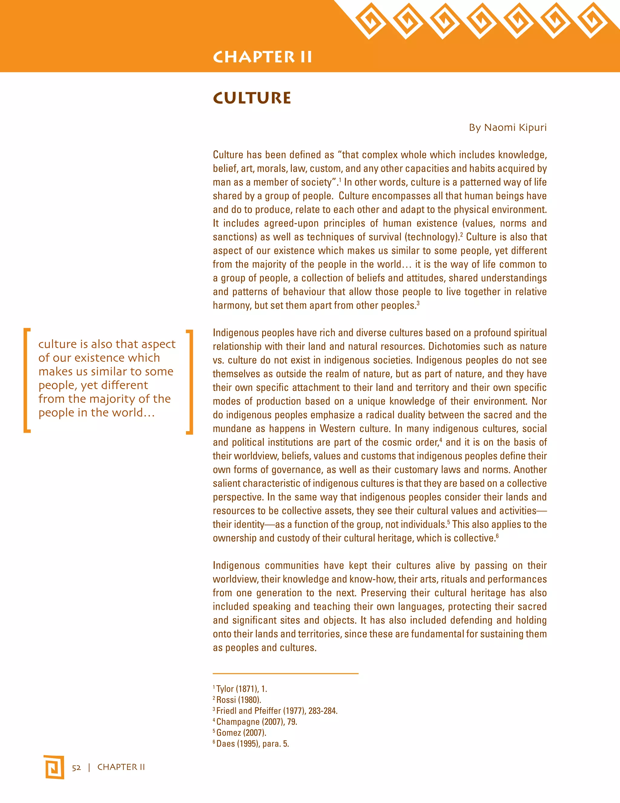 STATE OF THE WORLD’S INDIGENOUS PEOPLES 
52 | CHAPTER II 
CHAPTER II 
CULTURE 
By Naomi Kipuri 
Culture has been defined as “that complex whole which includes knowledge, 
belief, art, morals, law, custom, and any other capacities and habits acquired by 
man as a member of society”.1 In other words, culture is a patterned way of life 
shared by a group of people. Culture encompasses all that human beings have 
and do to produce, relate to each other and adapt to the physical environment. 
It includes agreed-upon principles of human existence (values, norms and 
sanctions) as well as techniques of survival (technology).2 Culture is also that 
aspect of our existence which makes us similar to some people, yet different 
from the majority of the people in the world… it is the way of life common to 
a group of people, a collection of beliefs and attitudes, shared understandings 
and patterns of behaviour that allow those people to live together in relative 
harmony, but set them apart from other peoples.3 
Indigenous peoples have rich and diverse cultures based on a profound spiritual 
relationship with their land and natural resources. Dichotomies such as nature 
vs. culture do not exist in indigenous societies. Indigenous peoples do not see 
themselves as outside the realm of nature, but as part of nature, and they have 
their own specific attachment to their land and territory and their own specific 
modes of production based on a unique knowledge of their environment. Nor 
do indigenous peoples emphasize a radical duality between the sacred and the 
mundane as happens in Western culture. In many indigenous cultures, social 
and political institutions are part of the cosmic order,4 and it is on the basis of 
their worldview, beliefs, values and customs that indigenous peoples define their 
own forms of governance, as well as their customary laws and norms. Another 
salient characteristic of indigenous cultures is that they are based on a collective 
perspective. In the same way that indigenous peoples consider their lands and 
resources to be collective assets, they see their cultural values and activities— 
their identity—as a function of the group, not individuals.5 This also applies to the 
ownership and custody of their cultural heritage, which is collective.6 
Indigenous communities have kept their cultures alive by passing on their 
worldview, their knowledge and know-how, their arts, rituals and performances 
from one generation to the next. Preserving their cultural heritage has also 
included speaking and teaching their own languages, protecting their sacred 
and significant sites and objects. It has also included defending and holding 
onto their lands and territories, since these are fundamental for sustaining them 
as peoples and cultures. 
1 Tylor (1871), 1. 
2 Rossi (1980). 
3 Friedl and Pfeiffer (1977), 283-284. 
4 Champagne (2007), 79. 
5 Gomez (2007). 
6 Daes (1995), para. 5. 
culture is also that aspect 
of our existence which 
makes us similar to some 
people, yet different 
from the majority of the 
people in the world… 
 