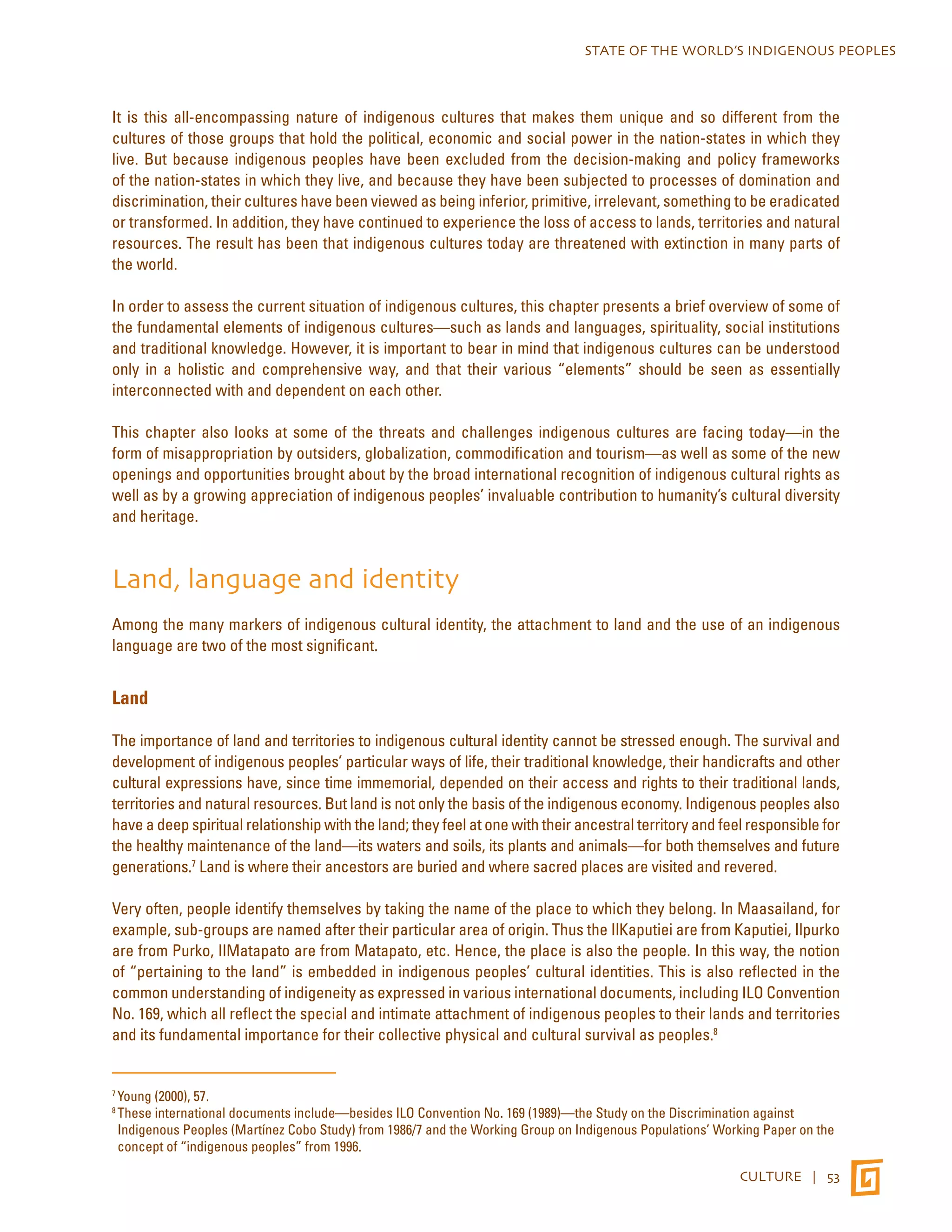 STATE OF THE WORLD’S INDIGENOUS PEOPLES 
It is this all-encompassing nature of indigenous cultures that makes them unique and so different from the 
cultures of those groups that hold the political, economic and social power in the nation-states in which they 
live. But because indigenous peoples have been excluded from the decision-making and policy frameworks 
of the nation-states in which they live, and because they have been subjected to processes of domination and 
discrimination, their cultures have been viewed as being inferior, primitive, irrelevant, something to be eradicated 
or transformed. In addition, they have continued to experience the loss of access to lands, territories and natural 
resources. The result has been that indigenous cultures today are threatened with extinction in many parts of 
the world. 
In order to assess the current situation of indigenous cultures, this chapter presents a brief overview of some of 
the fundamental elements of indigenous cultures—such as lands and languages, spirituality, social institutions 
and traditional knowledge. However, it is important to bear in mind that indigenous cultures can be understood 
only in a holistic and comprehensive way, and that their various “elements” should be seen as essentially 
interconnected with and dependent on each other. 
This chapter also looks at some of the threats and challenges indigenous cultures are facing today—in the 
form of misappropriation by outsiders, globalization, commodification and tourism—as well as some of the new 
openings and opportunities brought about by the broad international recognition of indigenous cultural rights as 
well as by a growing appreciation of indigenous peoples’ invaluable contribution to humanity’s cultural diversity 
and heritage. 
Land, language and identity 
Among the many markers of indigenous cultural identity, the attachment to land and the use of an indigenous 
language are two of the most significant. 
CULTURE | 53 
Land 
The importance of land and territories to indigenous cultural identity cannot be stressed enough. The survival and 
development of indigenous peoples’ particular ways of life, their traditional knowledge, their handicrafts and other 
cultural expressions have, since time immemorial, depended on their access and rights to their traditional lands, 
territories and natural resources. But land is not only the basis of the indigenous economy. Indigenous peoples also 
have a deep spiritual relationship with the land; they feel at one with their ancestral territory and feel responsible for 
the healthy maintenance of the land—its waters and soils, its plants and animals—for both themselves and future 
generations.7 Land is where their ancestors are buried and where sacred places are visited and revered. 
Very often, people identify themselves by taking the name of the place to which they belong. In Maasailand, for 
example, sub-groups are named after their particular area of origin. Thus the IlKaputiei are from Kaputiei, Ilpurko 
are from Purko, IlMatapato are from Matapato, etc. Hence, the place is also the people. In this way, the notion 
of “pertaining to the land” is embedded in indigenous peoples’ cultural identities. This is also reflected in the 
common understanding of indigeneity as expressed in various international documents, including ILO Convention 
No. 169, which all reflect the special and intimate attachment of indigenous peoples to their lands and territories 
and its fundamental importance for their collective physical and cultural survival as peoples.8 
7 Young (2000), 57. 
8 These international documents include—besides ILO Convention No. 169 (1989)—the Study on the Discrimination against 
Indigenous Peoples (Martínez Cobo Study) from 1986/7 and the Working Group on Indigenous Populations’ Working Paper on the 
concept of “indigenous peoples” from 1996. 
 