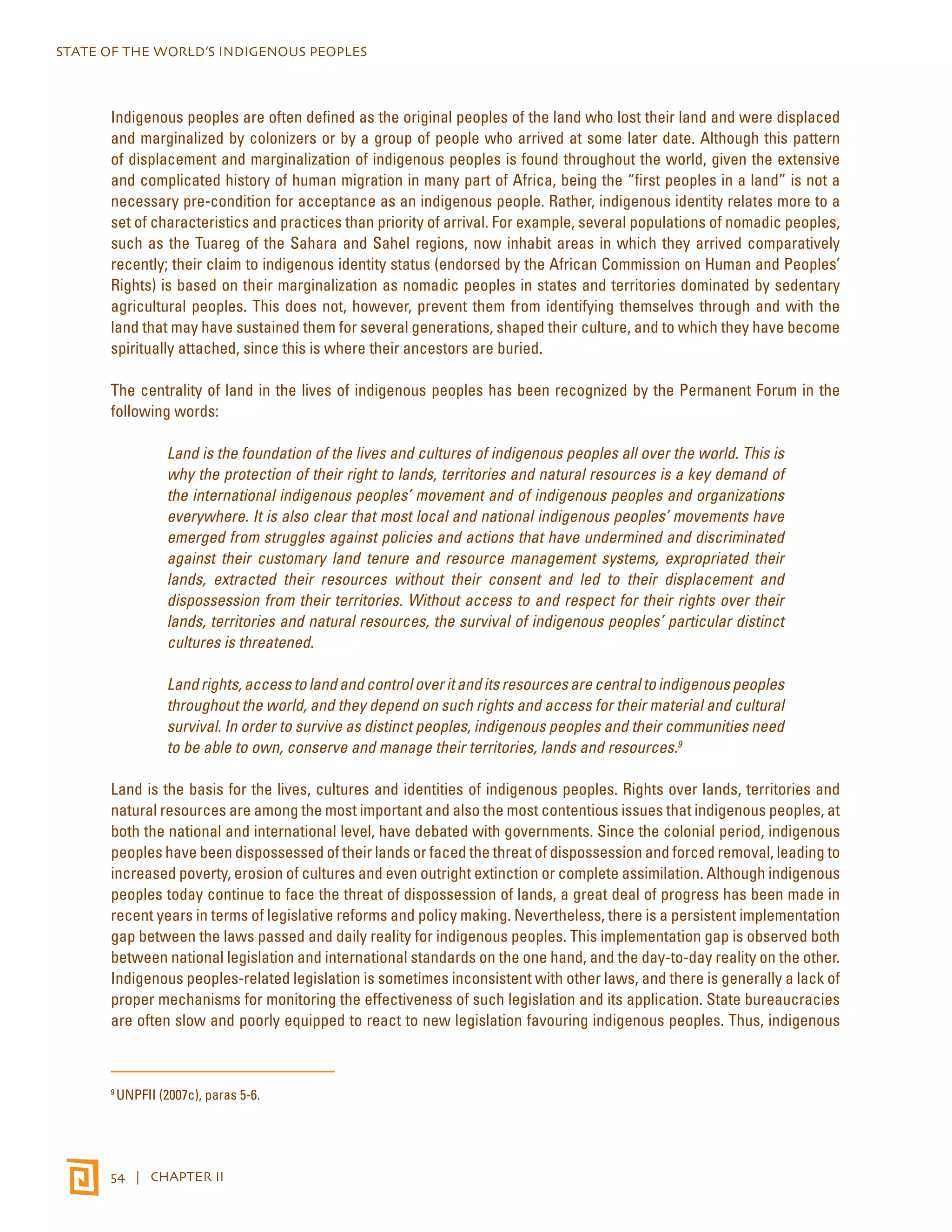 STATE OF THE WORLD’S INDIGENOUS PEOPLES 
Indigenous peoples are often defined as the original peoples of the land who lost their land and were displaced 
and marginalized by colonizers or by a group of people who arrived at some later date. Although this pattern 
of displacement and marginalization of indigenous peoples is found throughout the world, given the extensive 
and complicated history of human migration in many part of Africa, being the “first peoples in a land” is not a 
necessary pre-condition for acceptance as an indigenous people. Rather, indigenous identity relates more to a 
set of characteristics and practices than priority of arrival. For example, several populations of nomadic peoples, 
such as the Tuareg of the Sahara and Sahel regions, now inhabit areas in which they arrived comparatively 
recently; their claim to indigenous identity status (endorsed by the African Commission on Human and Peoples’ 
Rights) is based on their marginalization as nomadic peoples in states and territories dominated by sedentary 
agricultural peoples. This does not, however, prevent them from identifying themselves through and with the 
land that may have sustained them for several generations, shaped their culture, and to which they have become 
spiritually attached, since this is where their ancestors are buried. 
The centrality of land in the lives of indigenous peoples has been recognized by the Permanent Forum in the 
following words: 
Land is the foundation of the lives and cultures of indigenous peoples all over the world. This is 
why the protection of their right to lands, territories and natural resources is a key demand of 
the international indigenous peoples’ movement and of indigenous peoples and organizations 
everywhere. It is also clear that most local and national indigenous peoples’ movements have 
emerged from struggles against policies and actions that have undermined and discriminated 
against their customary land tenure and resource management systems, expropriated their 
lands, extracted their resources without their consent and led to their displacement and 
dispossession from their territories. Without access to and respect for their rights over their 
lands, territories and natural resources, the survival of indigenous peoples’ particular distinct 
cultures is threatened. 
Land rights, access to land and control over it and its resources are central to indigenous peoples 
throughout the world, and they depend on such rights and access for their material and cultural 
survival. In order to survive as distinct peoples, indigenous peoples and their communities need 
to be able to own, conserve and manage their territories, lands and resources.9 
Land is the basis for the lives, cultures and identities of indigenous peoples. Rights over lands, territories and 
natural resources are among the most important and also the most contentious issues that indigenous peoples, at 
both the national and international level, have debated with governments. Since the colonial period, indigenous 
peoples have been dispossessed of their lands or faced the threat of dispossession and forced removal, leading to 
increased poverty, erosion of cultures and even outright extinction or complete assimilation. Although indigenous 
peoples today continue to face the threat of dispossession of lands, a great deal of progress has been made in 
recent years in terms of legislative reforms and policy making. Nevertheless, there is a persistent implementation 
gap between the laws passed and daily reality for indigenous peoples. This implementation gap is observed both 
between national legislation and international standards on the one hand, and the day-to-day reality on the other. 
Indigenous peoples-related legislation is sometimes inconsistent with other laws, and there is generally a lack of 
proper mechanisms for monitoring the effectiveness of such legislation and its application. State bureaucracies 
are often slow and poorly equipped to react to new legislation favouring indigenous peoples. Thus, indigenous 
9 UNPFII (2007c), paras 5-6. 
54 | CHAPTER II 
 