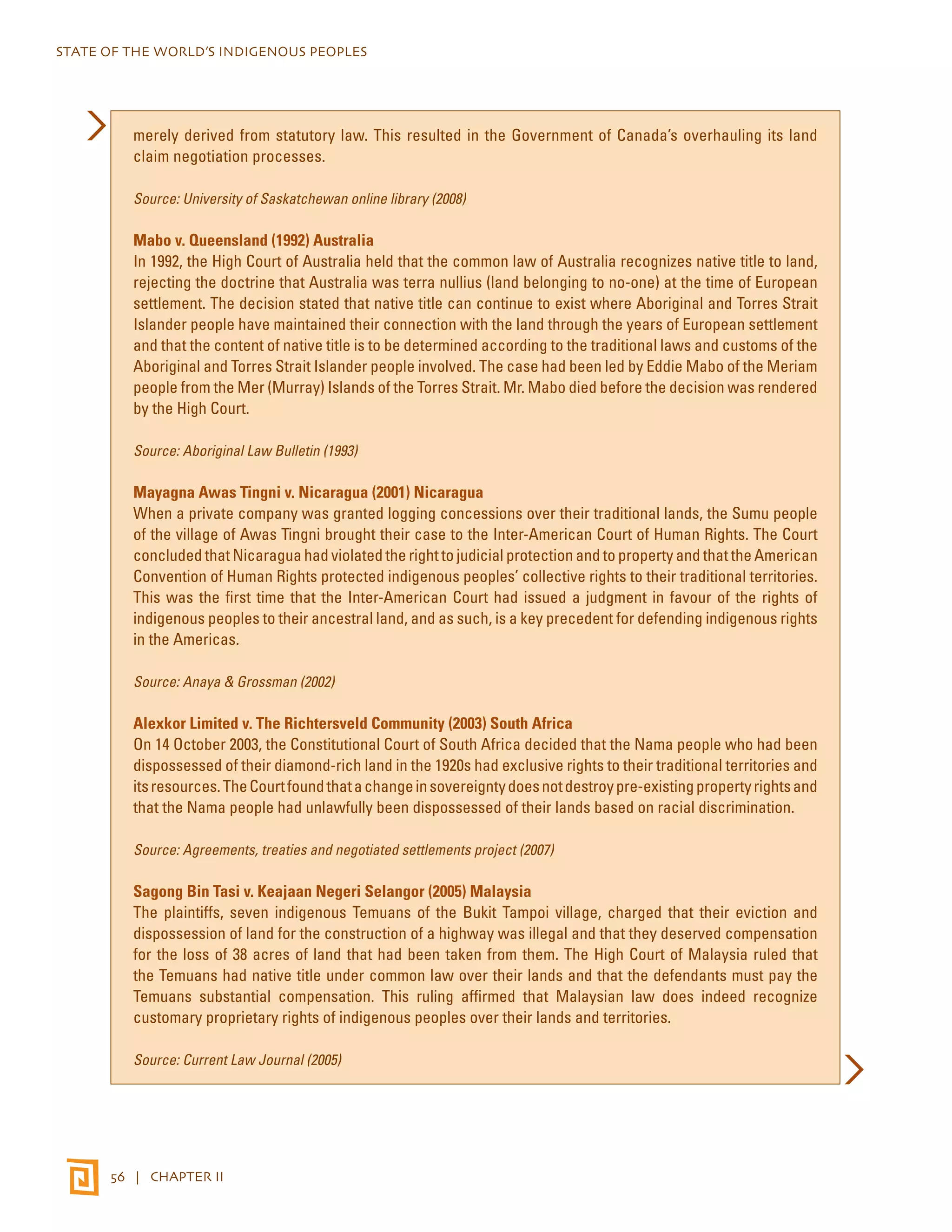 STATE OF THE WORLD’S INDIGENOUS PEOPLES 
merely derived from statutory law. This resulted in the Government of Canada’s overhauling its land 
claim negotiation processes. 
Source: University of Saskatchewan online library (2008) 
Mabo v. Queensland (1992) Australia 
In 1992, the High Court of Australia held that the common law of Australia recognizes native title to land, 
rejecting the doctrine that Australia was terra nullius (land belonging to no-one) at the time of European 
settlement. The decision stated that native title can continue to exist where Aboriginal and Torres Strait 
Islander people have maintained their connection with the land through the years of European settlement 
and that the content of native title is to be determined according to the traditional laws and customs of the 
Aboriginal and Torres Strait Islander people involved. The case had been led by Eddie Mabo of the Meriam 
people from the Mer (Murray) Islands of the Torres Strait. Mr. Mabo died before the decision was rendered 
by the High Court. 
Source: Aboriginal Law Bulletin (1993) 
Mayagna Awas Tingni v. Nicaragua (2001) Nicaragua 
When a private company was granted logging concessions over their traditional lands, the Sumu people 
of the village of Awas Tingni brought their case to the Inter-American Court of Human Rights. The Court 
concluded that Nicaragua had violated the right to judicial protection and to property and that the American 
Convention of Human Rights protected indigenous peoples’ collective rights to their traditional territories. 
This was the first time that the Inter-American Court had issued a judgment in favour of the rights of 
indigenous peoples to their ancestral land, and as such, is a key precedent for defending indigenous rights 
in the Americas. 
Source: Anaya & Grossman (2002) 
Alexkor Limited v. The Richtersveld Community (2003) South Africa 
On 14 October 2003, the Constitutional Court of South Africa decided that the Nama people who had been 
dispossessed of their diamond-rich land in the 1920s had exclusive rights to their traditional territories and 
its resources. The Court found that a change in sovereignty does not destroy pre-existing property rights and 
that the Nama people had unlawfully been dispossessed of their lands based on racial discrimination. 
Source: Agreements, treaties and negotiated settlements project (2007) 
Sagong Bin Tasi v. Keajaan Negeri Selangor (2005) Malaysia 
The plaintiffs, seven indigenous Temuans of the Bukit Tampoi village, charged that their eviction and 
dispossession of land for the construction of a highway was illegal and that they deserved compensation 
for the loss of 38 acres of land that had been taken from them. The High Court of Malaysia ruled that 
the Temuans had native title under common law over their lands and that the defendants must pay the 
Temuans substantial compensation. This ruling affirmed that Malaysian law does indeed recognize 
customary proprietary rights of indigenous peoples over their lands and territories. 
Source: Current Law Journal (2005) 
56 | CHAPTER II 
 