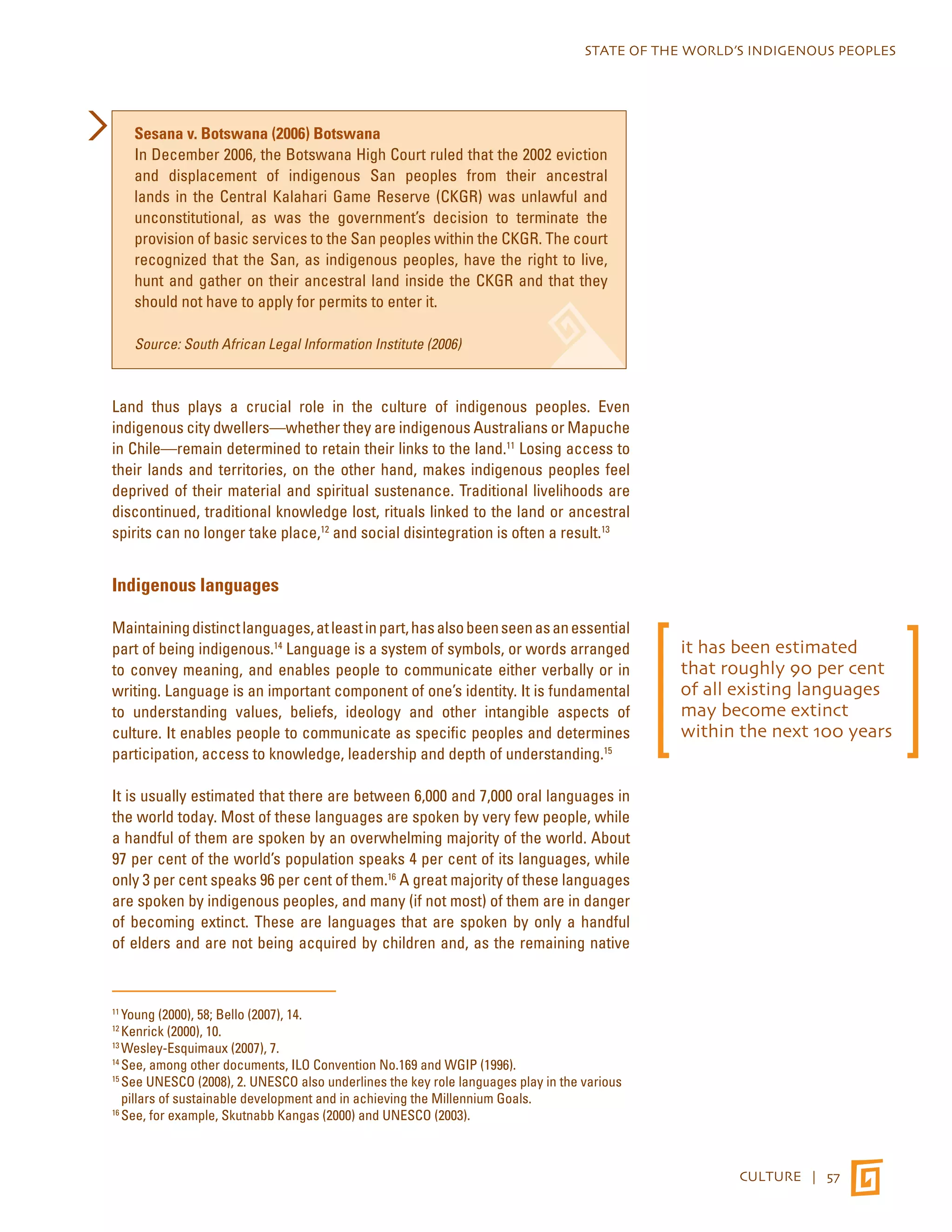 STATE OF THE WORLD’S INDIGENOUS PEOPLES 
CULTURE | 57 
Sesana v. Botswana (2006) Botswana 
In December 2006, the Botswana High Court ruled that the 2002 eviction 
and displacement of indigenous San peoples from their ancestral 
lands in the Central Kalahari Game Reserve (CKGR) was unlawful and 
unconstitutional, as was the government’s decision to terminate the 
provision of basic services to the San peoples within the CKGR. The court 
recognized that the San, as indigenous peoples, have the right to live, 
hunt and gather on their ancestral land inside the CKGR and that they 
should not have to apply for permits to enter it. 
Source: South African Legal Information Institute (2006) 
Land thus plays a crucial role in the culture of indigenous peoples. Even 
indigenous city dwellers—whether they are indigenous Australians or Mapuche 
in Chile—remain determined to retain their links to the land.11 Losing access to 
their lands and territories, on the other hand, makes indigenous peoples feel 
deprived of their material and spiritual sustenance. Traditional livelihoods are 
discontinued, traditional knowledge lost, rituals linked to the land or ancestral 
spirits can no longer take place,12 and social disintegration is often a result.13 
Indigenous languages 
Maintaining distinct languages, at least in part, has also been seen as an essential 
part of being indigenous.14 Language is a system of symbols, or words arranged 
to convey meaning, and enables people to communicate either verbally or in 
writing. Language is an important component of one’s identity. It is fundamental 
to understanding values, beliefs, ideology and other intangible aspects of 
culture. It enables people to communicate as specific peoples and determines 
participation, access to knowledge, leadership and depth of understanding.15 
It is usually estimated that there are between 6,000 and 7,000 oral languages in 
the world today. Most of these languages are spoken by very few people, while 
a handful of them are spoken by an overwhelming majority of the world. About 
97 per cent of the world’s population speaks 4 per cent of its languages, while 
only 3 per cent speaks 96 per cent of them.16 A great majority of these languages 
are spoken by indigenous peoples, and many (if not most) of them are in danger 
of becoming extinct. These are languages that are spoken by only a handful 
of elders and are not being acquired by children and, as the remaining native 
11 Young (2000), 58; Bello (2007), 14. 
12 Kenrick (2000), 10. 
13 Wesley-Esquimaux (2007), 7. 
14 See, among other documents, ILO Convention No.169 and WGIP (1996). 
15 See UNESCO (2008), 2. UNESCO also underlines the key role languages play in the various 
pillars of sustainable development and in achieving the Millennium Goals. 
16 See, for example, Skutnabb Kangas (2000) and UNESCO (2003). 
it has been estimated 
that roughly 90 per cent 
of all existing languages 
may become extinct 
within the next 100 years 
 