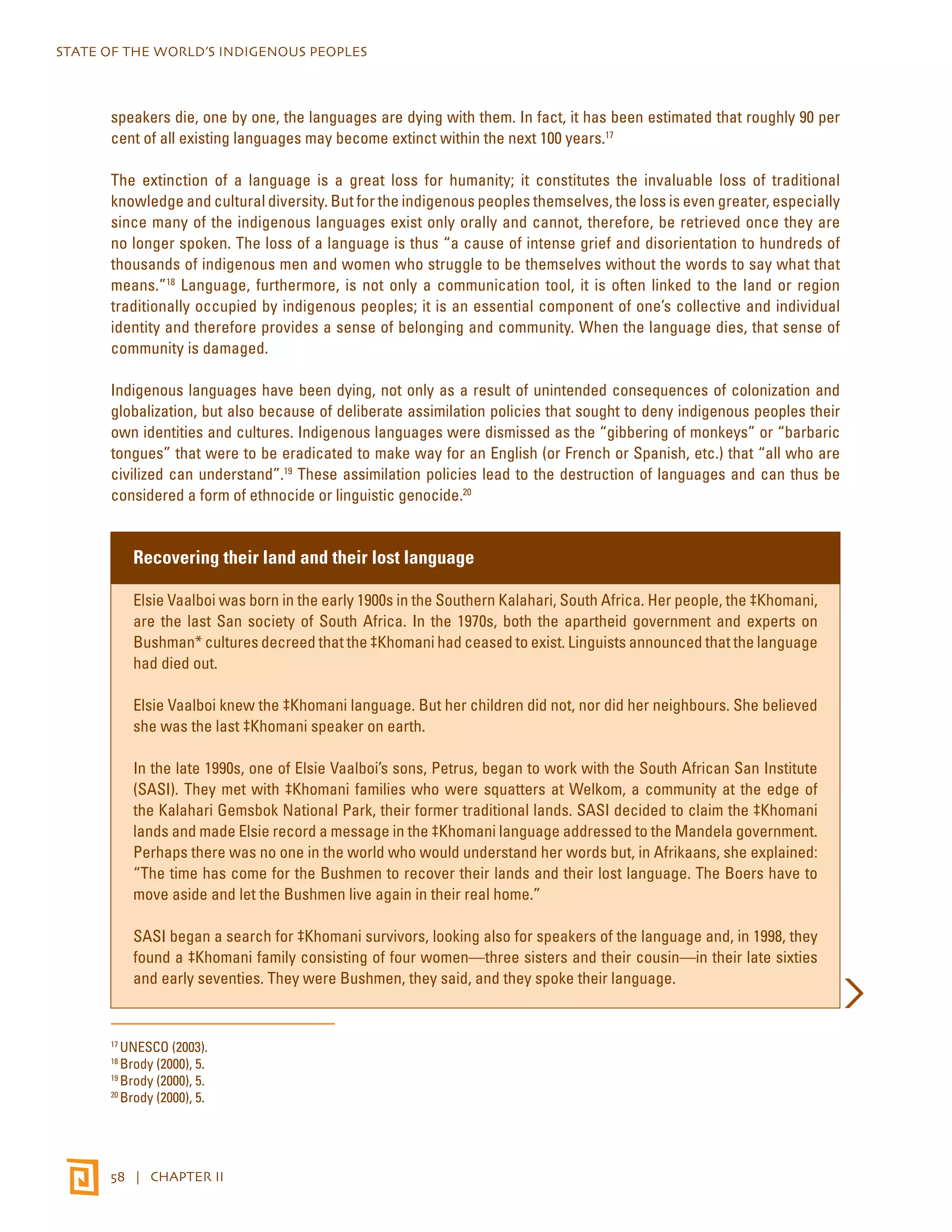 STATE OF THE WORLD’S INDIGENOUS PEOPLES 
speakers die, one by one, the languages are dying with them. In fact, it has been estimated that roughly 90 per 
cent of all existing languages may become extinct within the next 100 years.17 
The extinction of a language is a great loss for humanity; it constitutes the invaluable loss of traditional 
knowledge and cultural diversity. But for the indigenous peoples themselves, the loss is even greater, especially 
since many of the indigenous languages exist only orally and cannot, therefore, be retrieved once they are 
no longer spoken. The loss of a language is thus “a cause of intense grief and disorientation to hundreds of 
thousands of indigenous men and women who struggle to be themselves without the words to say what that 
means.”18 Language, furthermore, is not only a communication tool, it is often linked to the land or region 
traditionally occupied by indigenous peoples; it is an essential component of one’s collective and individual 
identity and therefore provides a sense of belonging and community. When the language dies, that sense of 
community is damaged. 
Indigenous languages have been dying, not only as a result of unintended consequences of colonization and 
globalization, but also because of deliberate assimilation policies that sought to deny indigenous peoples their 
own identities and cultures. Indigenous languages were dismissed as the “gibbering of monkeys” or “barbaric 
tongues” that were to be eradicated to make way for an English (or French or Spanish, etc.) that “all who are 
civilized can understand”.19 These assimilation policies lead to the destruction of languages and can thus be 
considered a form of ethnocide or linguistic genocide.20 
Recovering their land and their lost language 
Elsie Vaalboi was born in the early 1900s in the Southern Kalahari, South Africa. Her people, the ‡Khomani, 
are the last San society of South Africa. In the 1970s, both the apartheid government and experts on 
Bushman* cultures decreed that the ‡Khomani had ceased to exist. Linguists announced that the language 
had died out. 
Elsie Vaalboi knew the ‡Khomani language. But her children did not, nor did her neighbours. She believed 
she was the last ‡Khomani speaker on earth. 
In the late 1990s, one of Elsie Vaalboi’s sons, Petrus, began to work with the South African San Institute 
(SASI). They met with ‡Khomani families who were squatters at Welkom, a community at the edge of 
the Kalahari Gemsbok National Park, their former traditional lands. SASI decided to claim the ‡Khomani 
lands and made Elsie record a message in the ‡Khomani language addressed to the Mandela government. 
Perhaps there was no one in the world who would understand her words but, in Afrikaans, she explained: 
“The time has come for the Bushmen to recover their lands and their lost language. The Boers have to 
move aside and let the Bushmen live again in their real home.” 
SASI began a search for ‡Khomani survivors, looking also for speakers of the language and, in 1998, they 
found a ‡Khomani family consisting of four women—three sisters and their cousin—in their late sixties 
and early seventies. They were Bushmen, they said, and they spoke their language. 
17 UNESCO (2003). 
18 Brody (2000), 5. 
19 Brody (2000), 5. 
20 Brody (2000), 5. 
58 | CHAPTER II 
 
