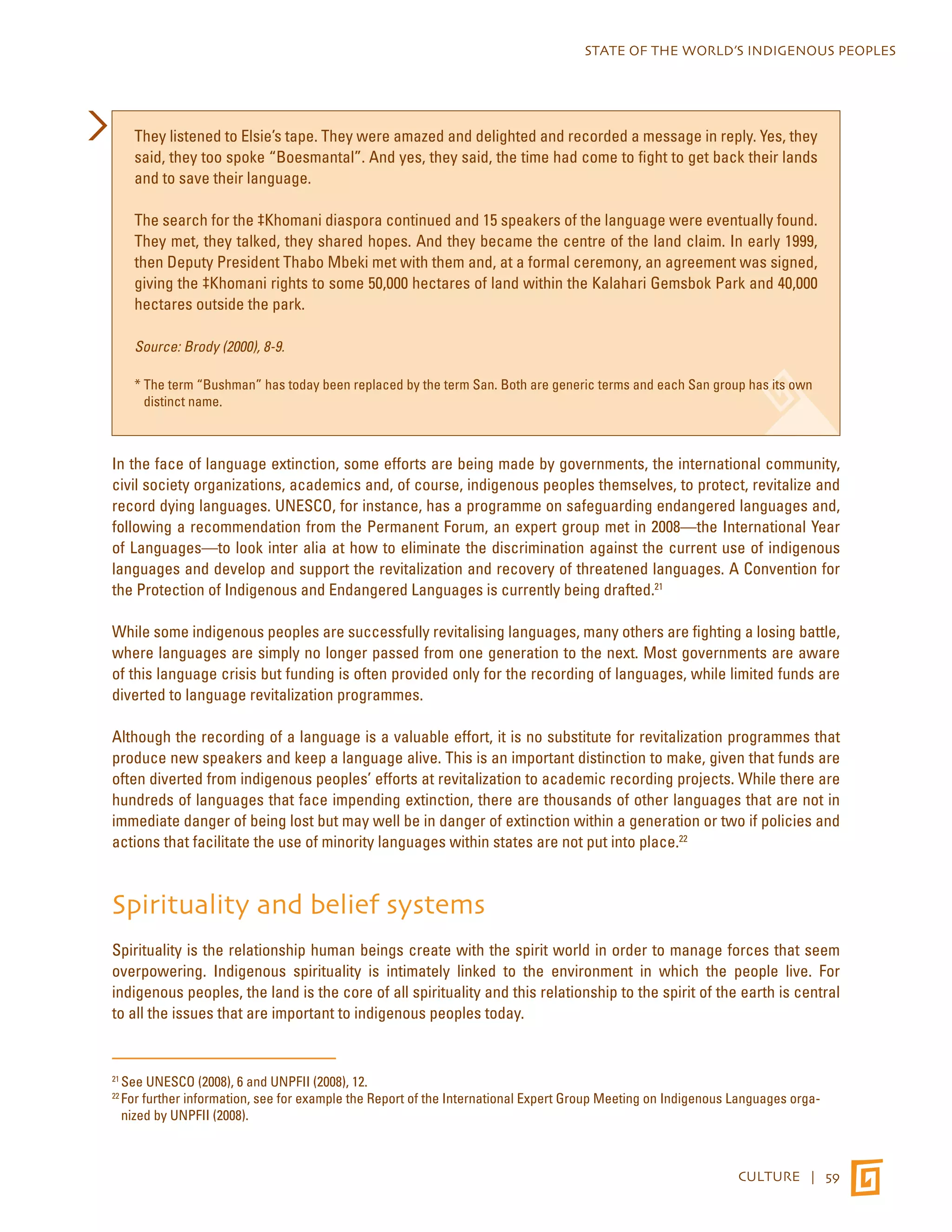 STATE OF THE WORLD’S INDIGENOUS PEOPLES 
They listened to Elsie’s tape. They were amazed and delighted and recorded a message in reply. Yes, they 
said, they too spoke “Boesmantal”. And yes, they said, the time had come to fight to get back their lands 
and to save their language. 
The search for the ‡Khomani diaspora continued and 15 speakers of the language were eventually found. 
They met, they talked, they shared hopes. And they became the centre of the land claim. In early 1999, 
then Deputy President Thabo Mbeki met with them and, at a formal ceremony, an agreement was signed, 
giving the ‡Khomani rights to some 50,000 hectares of land within the Kalahari Gemsbok Park and 40,000 
hectares outside the park. 
CULTURE | 59 
Source: Brody (2000), 8-9. 
* The term “Bushman” has today been replaced by the term San. Both are generic terms and each San group has its own 
distinct name. 
In the face of language extinction, some efforts are being made by governments, the international community, 
civil society organizations, academics and, of course, indigenous peoples themselves, to protect, revitalize and 
record dying languages. UNESCO, for instance, has a programme on safeguarding endangered languages and, 
following a recommendation from the Permanent Forum, an expert group met in 2008—the International Year 
of Languages—to look inter alia at how to eliminate the discrimination against the current use of indigenous 
languages and develop and support the revitalization and recovery of threatened languages. A Convention for 
the Protection of Indigenous and Endangered Languages is currently being drafted.21 
While some indigenous peoples are successfully revitalising languages, many others are fighting a losing battle, 
where languages are simply no longer passed from one generation to the next. Most governments are aware 
of this language crisis but funding is often provided only for the recording of languages, while limited funds are 
diverted to language revitalization programmes. 
Although the recording of a language is a valuable effort, it is no substitute for revitalization programmes that 
produce new speakers and keep a language alive. This is an important distinction to make, given that funds are 
often diverted from indigenous peoples’ efforts at revitalization to academic recording projects. While there are 
hundreds of languages that face impending extinction, there are thousands of other languages that are not in 
immediate danger of being lost but may well be in danger of extinction within a generation or two if policies and 
actions that facilitate the use of minority languages within states are not put into place.22 
Spirituality and belief systems 
Spirituality is the relationship human beings create with the spirit world in order to manage forces that seem 
overpowering. Indigenous spirituality is intimately linked to the environment in which the people live. For 
indigenous peoples, the land is the core of all spirituality and this relationship to the spirit of the earth is central 
to all the issues that are important to indigenous peoples today. 
21 See UNESCO (2008), 6 and UNPFII (2008), 12. 
22 For further information, see for example the Report of the International Expert Group Meeting on Indigenous Languages orga-nized 
by UNPFII (2008). 
 