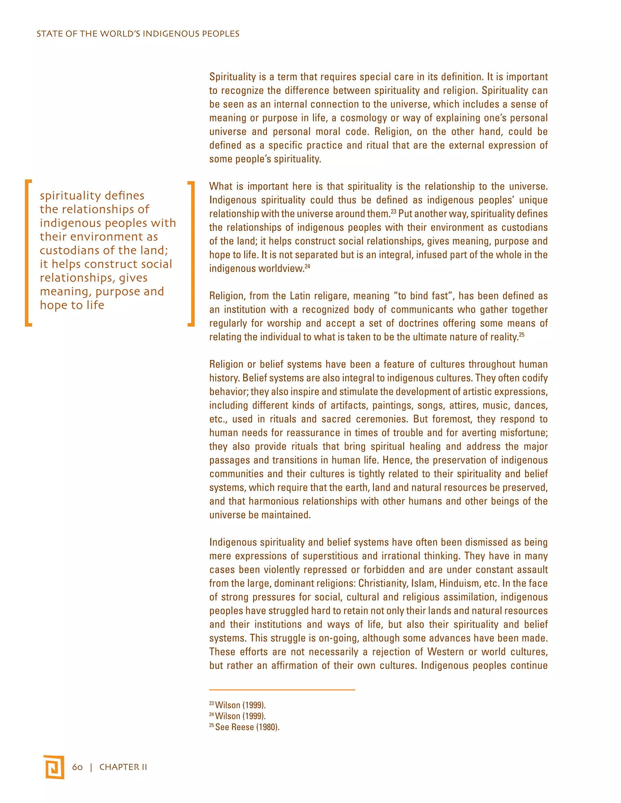 STATE OF THE WORLD’S INDIGENOUS PEOPLES 
60 | CHAPTER II 
Spirituality is a term that requires special care in its definition. It is important 
to recognize the difference between spirituality and religion. Spirituality can 
be seen as an internal connection to the universe, which includes a sense of 
meaning or purpose in life, a cosmology or way of explaining one’s personal 
universe and personal moral code. Religion, on the other hand, could be 
defined as a specific practice and ritual that are the external expression of 
some people’s spirituality. 
What is important here is that spirituality is the relationship to the universe. 
Indigenous spirituality could thus be defined as indigenous peoples’ unique 
relationship with the universe around them.23 Put another way, spirituality defines 
the relationships of indigenous peoples with their environment as custodians 
of the land; it helps construct social relationships, gives meaning, purpose and 
hope to life. It is not separated but is an integral, infused part of the whole in the 
indigenous worldview.24 
Religion, from the Latin religare, meaning “to bind fast”, has been defined as 
an institution with a recognized body of communicants who gather together 
regularly for worship and accept a set of doctrines offering some means of 
relating the individual to what is taken to be the ultimate nature of reality.25 
Religion or belief systems have been a feature of cultures throughout human 
history. Belief systems are also integral to indigenous cultures. They often codify 
behavior; they also inspire and stimulate the development of artistic expressions, 
including different kinds of artifacts, paintings, songs, attires, music, dances, 
etc., used in rituals and sacred ceremonies. But foremost, they respond to 
human needs for reassurance in times of trouble and for averting misfortune; 
they also provide rituals that bring spiritual healing and address the major 
passages and transitions in human life. Hence, the preservation of indigenous 
communities and their cultures is tightly related to their spirituality and belief 
systems, which require that the earth, land and natural resources be preserved, 
and that harmonious relationships with other humans and other beings of the 
universe be maintained. 
Indigenous spirituality and belief systems have often been dismissed as being 
mere expressions of superstitious and irrational thinking. They have in many 
cases been violently repressed or forbidden and are under constant assault 
from the large, dominant religions: Christianity, Islam, Hinduism, etc. In the face 
of strong pressures for social, cultural and religious assimilation, indigenous 
peoples have struggled hard to retain not only their lands and natural resources 
and their institutions and ways of life, but also their spirituality and belief 
systems. This struggle is on-going, although some advances have been made. 
These efforts are not necessarily a rejection of Western or world cultures, 
but rather an affirmation of their own cultures. Indigenous peoples continue 
23 Wilson (1999). 
24 Wilson (1999). 
25 See Reese (1980). 
spirituality defines 
the relationships of 
indigenous peoples with 
their environment as 
custodians of the land; 
it helps construct social 
relationships, gives 
meaning, purpose and 
hope to life 
 