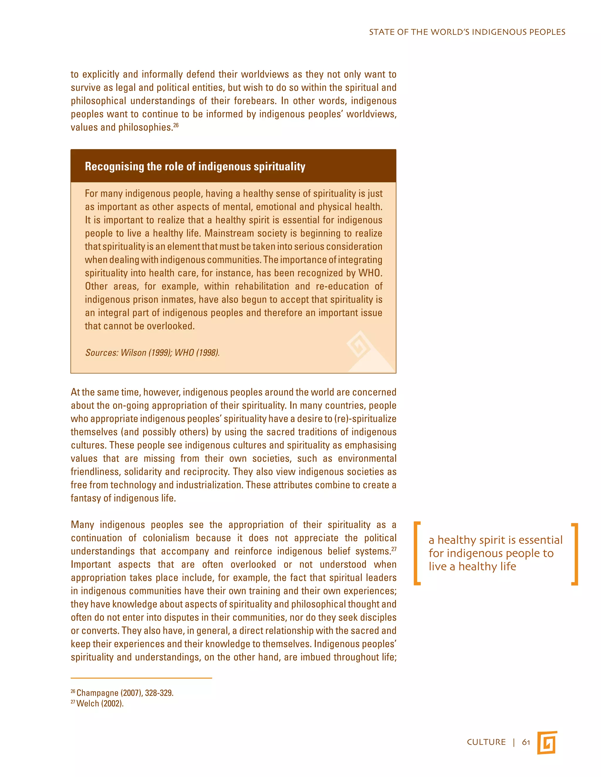 STATE OF THE WORLD’S INDIGENOUS PEOPLES 
CULTURE | 61 
to explicitly and informally defend their worldviews as they not only want to 
survive as legal and political entities, but wish to do so within the spiritual and 
philosophical understandings of their forebears. In other words, indigenous 
peoples want to continue to be informed by indigenous peoples’ worldviews, 
values and philosophies.26 
Recognising the role of indigenous spirituality 
For many indigenous people, having a healthy sense of spirituality is just 
as important as other aspects of mental, emotional and physical health. 
It is important to realize that a healthy spirit is essential for indigenous 
people to live a healthy life. Mainstream society is beginning to realize 
that spirituality is an element that must be taken into serious consideration 
when dealing with indigenous communities. The importance of integrating 
spirituality into health care, for instance, has been recognized by WHO. 
Other areas, for example, within rehabilitation and re-education of 
indigenous prison inmates, have also begun to accept that spirituality is 
an integral part of indigenous peoples and therefore an important issue 
that cannot be overlooked. 
Sources: Wilson (1999); WHO (1998). 
At the same time, however, indigenous peoples around the world are concerned 
about the on-going appropriation of their spirituality. In many countries, people 
who appropriate indigenous peoples’ spirituality have a desire to (re)-spiritualize 
themselves (and possibly others) by using the sacred traditions of indigenous 
cultures. These people see indigenous cultures and spirituality as emphasising 
values that are missing from their own societies, such as environmental 
friendliness, solidarity and reciprocity. They also view indigenous societies as 
free from technology and industrialization. These attributes combine to create a 
fantasy of indigenous life. 
Many indigenous peoples see the appropriation of their spirituality as a 
continuation of colonialism because it does not appreciate the political 
understandings that accompany and reinforce indigenous belief systems.27 
Important aspects that are often overlooked or not understood when 
appropriation takes place include, for example, the fact that spiritual leaders 
in indigenous communities have their own training and their own experiences; 
they have knowledge about aspects of spirituality and philosophical thought and 
often do not enter into disputes in their communities, nor do they seek disciples 
or converts. They also have, in general, a direct relationship with the sacred and 
keep their experiences and their knowledge to themselves. Indigenous peoples’ 
spirituality and understandings, on the other hand, are imbued throughout life; 
26 Champagne (2007), 328-329. 
27 Welch (2002). 
a healthy spirit is essential 
for indigenous people to 
live a healthy life 
 