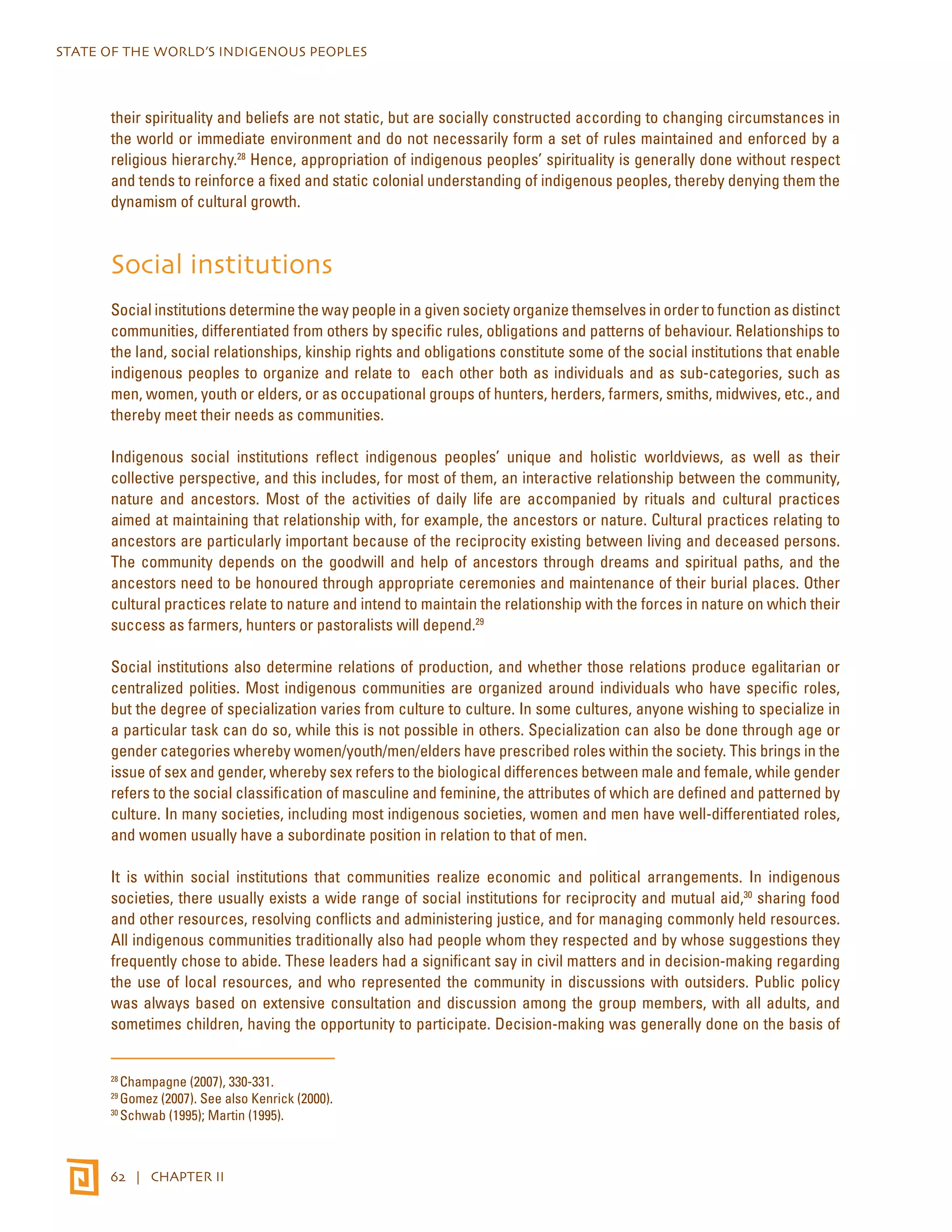STATE OF THE WORLD’S INDIGENOUS PEOPLES 
their spirituality and beliefs are not static, but are socially constructed according to changing circumstances in 
the world or immediate environment and do not necessarily form a set of rules maintained and enforced by a 
religious hierarchy.28 Hence, appropriation of indigenous peoples’ spirituality is generally done without respect 
and tends to reinforce a fixed and static colonial understanding of indigenous peoples, thereby denying them the 
dynamism of cultural growth. 
Social institutions 
Social institutions determine the way people in a given society organize themselves in order to function as distinct 
communities, differentiated from others by specific rules, obligations and patterns of behaviour. Relationships to 
the land, social relationships, kinship rights and obligations constitute some of the social institutions that enable 
indigenous peoples to organize and relate to each other both as individuals and as sub-categories, such as 
men, women, youth or elders, or as occupational groups of hunters, herders, farmers, smiths, midwives, etc., and 
thereby meet their needs as communities. 
Indigenous social institutions reflect indigenous peoples’ unique and holistic worldviews, as well as their 
collective perspective, and this includes, for most of them, an interactive relationship between the community, 
nature and ancestors. Most of the activities of daily life are accompanied by rituals and cultural practices 
aimed at maintaining that relationship with, for example, the ancestors or nature. Cultural practices relating to 
ancestors are particularly important because of the reciprocity existing between living and deceased persons. 
The community depends on the goodwill and help of ancestors through dreams and spiritual paths, and the 
ancestors need to be honoured through appropriate ceremonies and maintenance of their burial places. Other 
cultural practices relate to nature and intend to maintain the relationship with the forces in nature on which their 
success as farmers, hunters or pastoralists will depend.29 
Social institutions also determine relations of production, and whether those relations produce egalitarian or 
centralized polities. Most indigenous communities are organized around individuals who have specific roles, 
but the degree of specialization varies from culture to culture. In some cultures, anyone wishing to specialize in 
a particular task can do so, while this is not possible in others. Specialization can also be done through age or 
gender categories whereby women/youth/men/elders have prescribed roles within the society. This brings in the 
issue of sex and gender, whereby sex refers to the biological differences between male and female, while gender 
refers to the social classification of masculine and feminine, the attributes of which are defined and patterned by 
culture. In many societies, including most indigenous societies, women and men have well-differentiated roles, 
and women usually have a subordinate position in relation to that of men. 
It is within social institutions that communities realize economic and political arrangements. In indigenous 
societies, there usually exists a wide range of social institutions for reciprocity and mutual aid,30 sharing food 
and other resources, resolving conflicts and administering justice, and for managing commonly held resources. 
All indigenous communities traditionally also had people whom they respected and by whose suggestions they 
frequently chose to abide. These leaders had a significant say in civil matters and in decision-making regarding 
the use of local resources, and who represented the community in discussions with outsiders. Public policy 
was always based on extensive consultation and discussion among the group members, with all adults, and 
sometimes children, having the opportunity to participate. Decision-making was generally done on the basis of 
28 Champagne (2007), 330-331. 
29 Gomez (2007). See also Kenrick (2000). 
30 Schwab (1995); Martin (1995). 
62 | CHAPTER II 
 