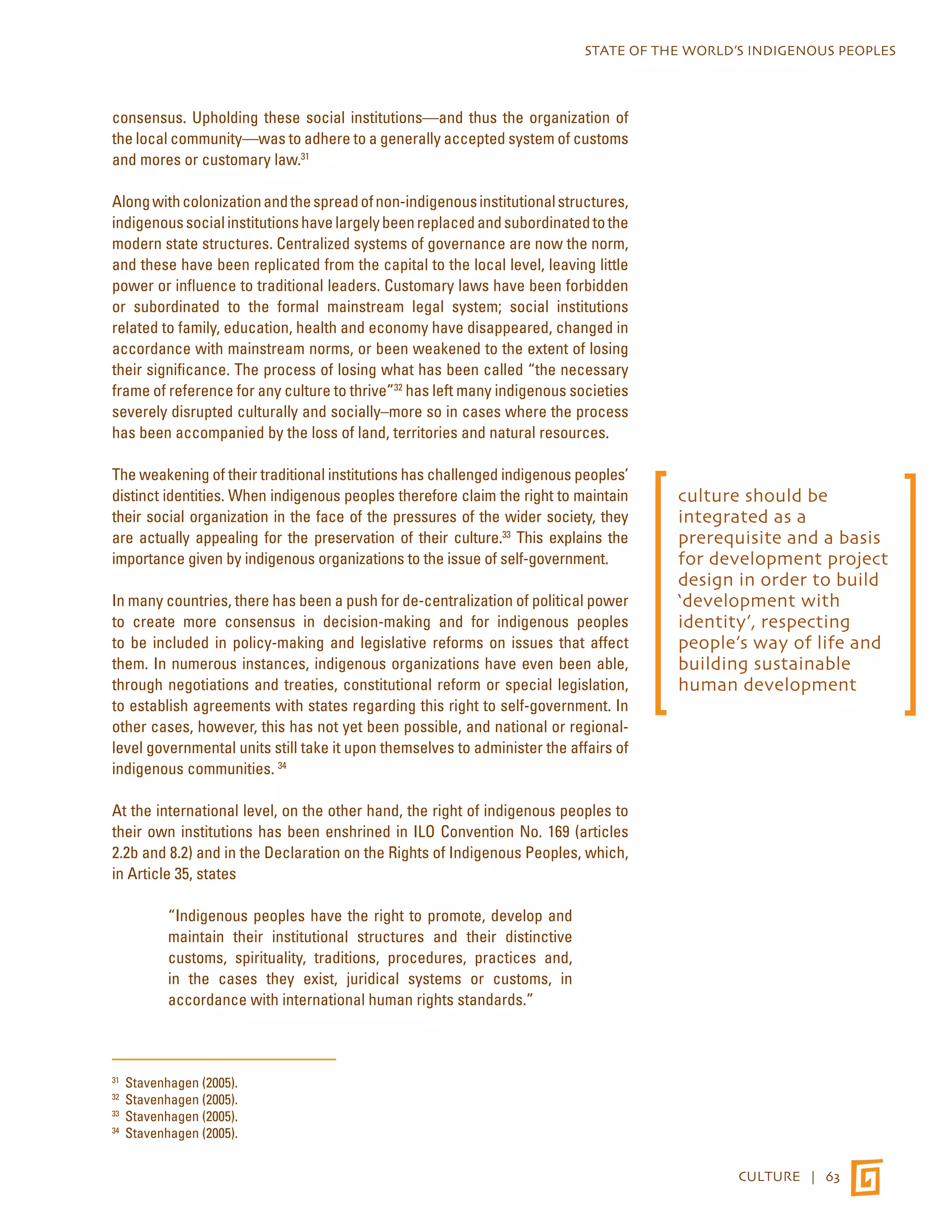 STATE OF THE WORLD’S INDIGENOUS PEOPLES 
CULTURE | 63 
consensus. Upholding these social institutions—and thus the organization of 
the local community—was to adhere to a generally accepted system of customs 
and mores or customary law.31 
Along with colonization and the spread of non-indigenous institutional structures, 
indigenous social institutions have largely been replaced and subordinated to the 
modern state structures. Centralized systems of governance are now the norm, 
and these have been replicated from the capital to the local level, leaving little 
power or influence to traditional leaders. Customary laws have been forbidden 
or subordinated to the formal mainstream legal system; social institutions 
related to family, education, health and economy have disappeared, changed in 
accordance with mainstream norms, or been weakened to the extent of losing 
their significance. The process of losing what has been called “the necessary 
frame of reference for any culture to thrive”32 has left many indigenous societies 
severely disrupted culturally and socially–more so in cases where the process 
has been accompanied by the loss of land, territories and natural resources. 
The weakening of their traditional institutions has challenged indigenous peoples’ 
distinct identities. When indigenous peoples therefore claim the right to maintain 
their social organization in the face of the pressures of the wider society, they 
are actually appealing for the preservation of their culture.33 This explains the 
importance given by indigenous organizations to the issue of self-government. 
In many countries, there has been a push for de-centralization of political power 
to create more consensus in decision-making and for indigenous peoples 
to be included in policy-making and legislative reforms on issues that affect 
them. In numerous instances, indigenous organizations have even been able, 
through negotiations and treaties, constitutional reform or special legislation, 
to establish agreements with states regarding this right to self-government. In 
other cases, however, this has not yet been possible, and national or regional-level 
governmental units still take it upon themselves to administer the affairs of 
indigenous communities. 34 
At the international level, on the other hand, the right of indigenous peoples to 
their own institutions has been enshrined in ILO Convention No. 169 (articles 
2.2b and 8.2) and in the Declaration on the Rights of Indigenous Peoples, which, 
in Article 35, states 
“Indigenous peoples have the right to promote, develop and 
maintain their institutional structures and their distinctive 
customs, spirituality, traditions, procedures, practices and, 
in the cases they exist, juridical systems or customs, in 
accordance with international human rights standards.” 
31 Stavenhagen (2005). 
32 Stavenhagen (2005). 
33 Stavenhagen (2005). 
34 Stavenhagen (2005). 
culture should be 
integrated as a 
prerequisite and a basis 
for development project 
design in order to build 
‘development with 
identity’, respecting 
people’s way of life and 
building sustainable 
human development 
 