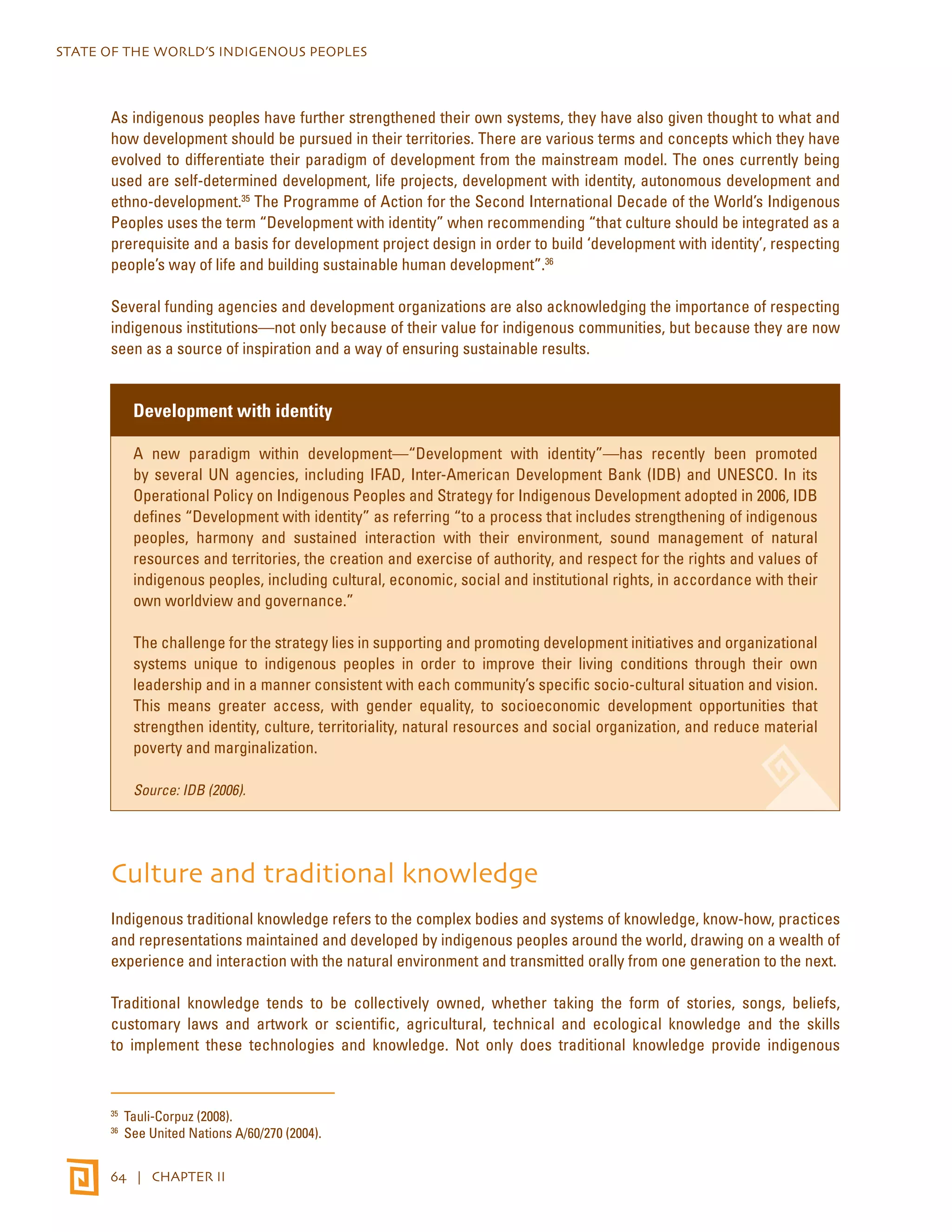 STATE OF THE WORLD’S INDIGENOUS PEOPLES 
As indigenous peoples have further strengthened their own systems, they have also given thought to what and 
how development should be pursued in their territories. There are various terms and concepts which they have 
evolved to differentiate their paradigm of development from the mainstream model. The ones currently being 
used are self-determined development, life projects, development with identity, autonomous development and 
ethno-development.35 The Programme of Action for the Second International Decade of the World’s Indigenous 
Peoples uses the term “Development with identity” when recommending “that culture should be integrated as a 
prerequisite and a basis for development project design in order to build ‘development with identity’, respecting 
people’s way of life and building sustainable human development”.36 
Several funding agencies and development organizations are also acknowledging the importance of respecting 
indigenous institutions—not only because of their value for indigenous communities, but because they are now 
seen as a source of inspiration and a way of ensuring sustainable results. 
Development with identity 
A new paradigm within development—“Development with identity”—has recently been promoted 
by several UN agencies, including IFAD, Inter-American Development Bank (IDB) and UNESCO. In its 
Operational Policy on Indigenous Peoples and Strategy for Indigenous Development adopted in 2006, IDB 
defines “Development with identity” as referring “to a process that includes strengthening of indigenous 
peoples, harmony and sustained interaction with their environment, sound management of natural 
resources and territories, the creation and exercise of authority, and respect for the rights and values of 
indigenous peoples, including cultural, economic, social and institutional rights, in accordance with their 
own worldview and governance.” 
The challenge for the strategy lies in supporting and promoting development initiatives and organizational 
systems unique to indigenous peoples in order to improve their living conditions through their own 
leadership and in a manner consistent with each community’s specific socio-cultural situation and vision. 
This means greater access, with gender equality, to socioeconomic development opportunities that 
strengthen identity, culture, territoriality, natural resources and social organization, and reduce material 
poverty and marginalization. 
Source: IDB (2006). 
Culture and traditional knowledge 
Indigenous traditional knowledge refers to the complex bodies and systems of knowledge, know-how, practices 
and representations maintained and developed by indigenous peoples around the world, drawing on a wealth of 
experience and interaction with the natural environment and transmitted orally from one generation to the next. 
Traditional knowledge tends to be collectively owned, whether taking the form of stories, songs, beliefs, 
customary laws and artwork or scientific, agricultural, technical and ecological knowledge and the skills 
to implement these technologies and knowledge. Not only does traditional knowledge provide indigenous 
35 Tauli-Corpuz (2008). 
36 See United Nations A/60/270 (2004). 
64 | CHAPTER II 
 