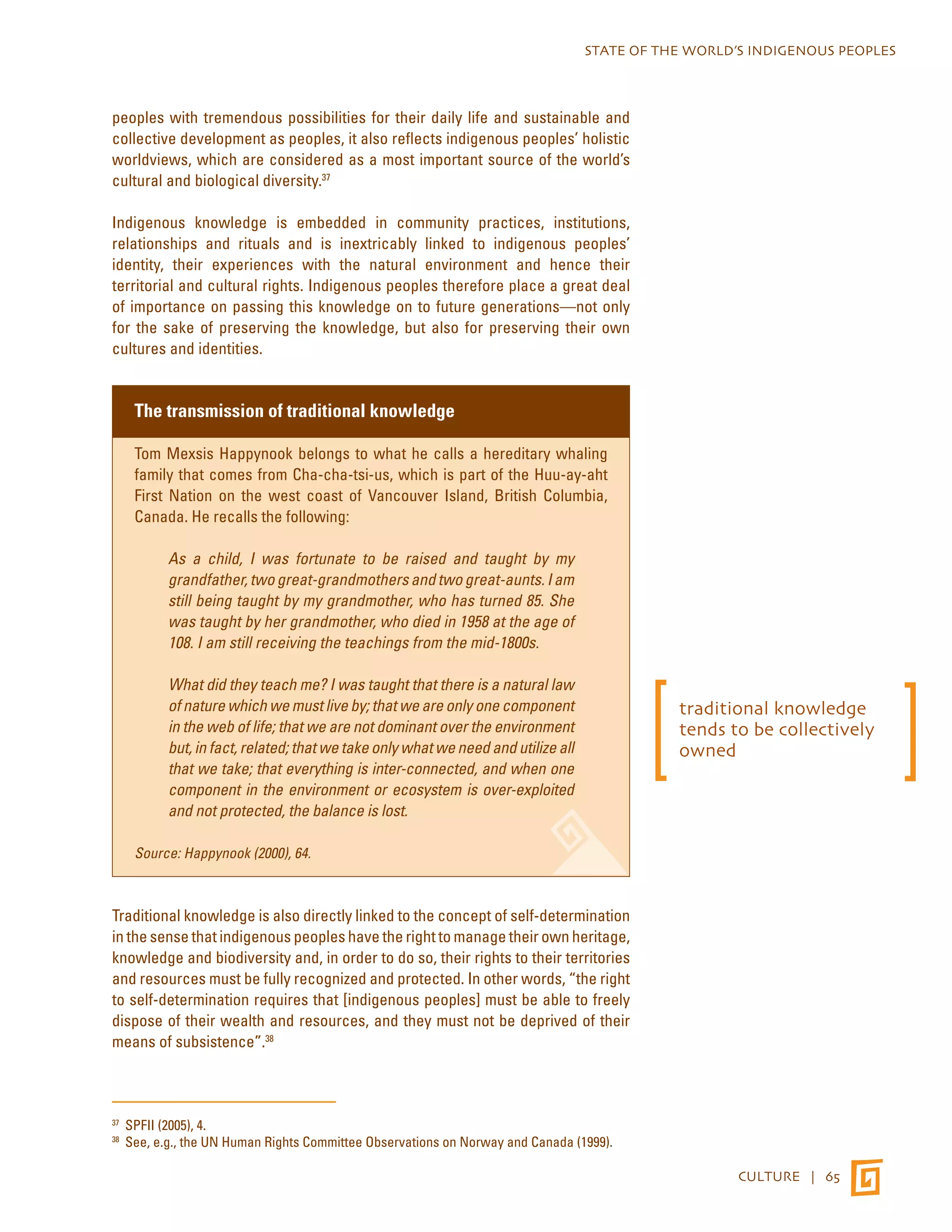 STATE OF THE WORLD’S INDIGENOUS PEOPLES 
CULTURE | 65 
peoples with tremendous possibilities for their daily life and sustainable and 
collective development as peoples, it also reflects indigenous peoples’ holistic 
worldviews, which are considered as a most important source of the world’s 
cultural and biological diversity.37 
Indigenous knowledge is embedded in community practices, institutions, 
relationships and rituals and is inextricably linked to indigenous peoples’ 
identity, their experiences with the natural environment and hence their 
territorial and cultural rights. Indigenous peoples therefore place a great deal 
of importance on passing this knowledge on to future generations—not only 
for the sake of preserving the knowledge, but also for preserving their own 
cultures and identities. 
The transmission of traditional knowledge 
Tom Mexsis Happynook belongs to what he calls a hereditary whaling 
family that comes from Cha-cha-tsi-us, which is part of the Huu-ay-aht 
First Nation on the west coast of Vancouver Island, British Columbia, 
Canada. He recalls the following: 
As a child, I was fortunate to be raised and taught by my 
grandfather, two great-grandmothers and two great-aunts. I am 
still being taught by my grandmother, who has turned 85. She 
was taught by her grandmother, who died in 1958 at the age of 
108. I am still receiving the teachings from the mid-1800s. 
What did they teach me? I was taught that there is a natural law 
of nature which we must live by; that we are only one component 
in the web of life; that we are not dominant over the environment 
but, in fact, related; that we take only what we need and utilize all 
that we take; that everything is inter-connected, and when one 
component in the environment or ecosystem is over-exploited 
and not protected, the balance is lost. 
Source: Happynook (2000), 64. 
Traditional knowledge is also directly linked to the concept of self-determination 
in the sense that indigenous peoples have the right to manage their own heritage, 
knowledge and biodiversity and, in order to do so, their rights to their territories 
and resources must be fully recognized and protected. In other words, “the right 
to self-determination requires that [indigenous peoples] must be able to freely 
dispose of their wealth and resources, and they must not be deprived of their 
means of subsistence”.38 
37 SPFII (2005), 4. 
38 See, e.g., the UN Human Rights Committee Observations on Norway and Canada (1999). 
traditional knowledge 
tends to be collectively 
owned 
 