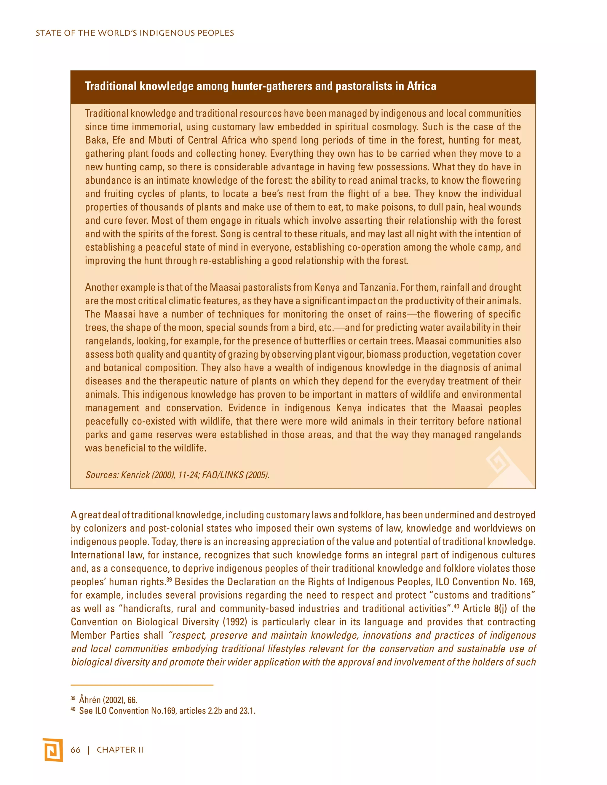 STATE OF THE WORLD’S INDIGENOUS PEOPLES 
Traditional knowledge among hunter-gatherers and pastoralists in Africa 
Traditional knowledge and traditional resources have been managed by indigenous and local communities 
since time immemorial, using customary law embedded in spiritual cosmology. Such is the case of the 
Baka, Efe and Mbuti of Central Africa who spend long periods of time in the forest, hunting for meat, 
gathering plant foods and collecting honey. Everything they own has to be carried when they move to a 
new hunting camp, so there is considerable advantage in having few possessions. What they do have in 
abundance is an intimate knowledge of the forest: the ability to read animal tracks, to know the flowering 
and fruiting cycles of plants, to locate a bee’s nest from the flight of a bee. They know the individual 
properties of thousands of plants and make use of them to eat, to make poisons, to dull pain, heal wounds 
and cure fever. Most of them engage in rituals which involve asserting their relationship with the forest 
and with the spirits of the forest. Song is central to these rituals, and may last all night with the intention of 
establishing a peaceful state of mind in everyone, establishing co-operation among the whole camp, and 
improving the hunt through re-establishing a good relationship with the forest. 
Another example is that of the Maasai pastoralists from Kenya and Tanzania. For them, rainfall and drought 
are the most critical climatic features, as they have a significant impact on the productivity of their animals. 
The Maasai have a number of techniques for monitoring the onset of rains—the flowering of specific 
trees, the shape of the moon, special sounds from a bird, etc.—and for predicting water availability in their 
rangelands, looking, for example, for the presence of butterflies or certain trees. Maasai communities also 
assess both quality and quantity of grazing by observing plant vigour, biomass production, vegetation cover 
and botanical composition. They also have a wealth of indigenous knowledge in the diagnosis of animal 
diseases and the therapeutic nature of plants on which they depend for the everyday treatment of their 
animals. This indigenous knowledge has proven to be important in matters of wildlife and environmental 
management and conservation. Evidence in indigenous Kenya indicates that the Maasai peoples 
peacefully co-existed with wildlife, that there were more wild animals in their territory before national 
parks and game reserves were established in those areas, and that the way they managed rangelands 
was beneficial to the wildlife. 
Sources: Kenrick (2000), 11-24; FAO/LINKS (2005). 
A great deal of traditional knowledge, including customary laws and folklore, has been undermined and destroyed 
by colonizers and post-colonial states who imposed their own systems of law, knowledge and worldviews on 
indigenous people. Today, there is an increasing appreciation of the value and potential of traditional knowledge. 
International law, for instance, recognizes that such knowledge forms an integral part of indigenous cultures 
and, as a consequence, to deprive indigenous peoples of their traditional knowledge and folklore violates those 
peoples’ human rights.39 Besides the Declaration on the Rights of Indigenous Peoples, ILO Convention No. 169, 
for example, includes several provisions regarding the need to respect and protect “customs and traditions” 
as well as “handicrafts, rural and community-based industries and traditional activities”.40 Article 8(j) of the 
Convention on Biological Diversity (1992) is particularly clear in its language and provides that contracting 
Member Parties shall “respect, preserve and maintain knowledge, innovations and practices of indigenous 
and local communities embodying traditional lifestyles relevant for the conservation and sustainable use of 
biological diversity and promote their wider application with the approval and involvement of the holders of such 
39 Åhrén (2002), 66. 
40 See ILO Convention No.169, articles 2.2b and 23.1. 
66 | CHAPTER II 
 