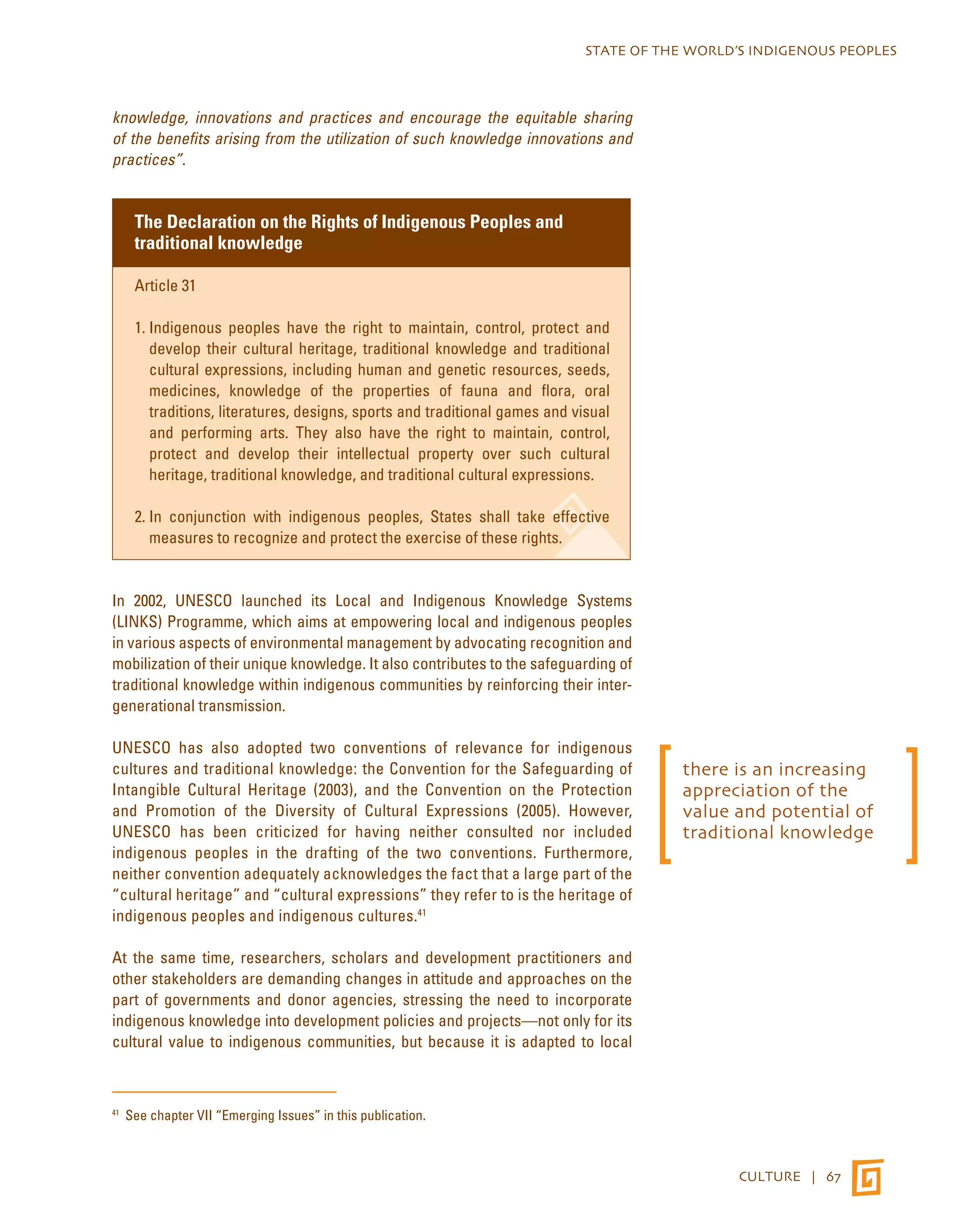 STATE OF THE WORLD’S INDIGENOUS PEOPLES 
CULTURE | 67 
knowledge, innovations and practices and encourage the equitable sharing 
of the benefits arising from the utilization of such knowledge innovations and 
practices”. 
The Declaration on the Rights of Indigenous Peoples and 
traditional knowledge 
Article 31 
1. Indigenous peoples have the right to maintain, control, protect and 
develop their cultural heritage, traditional knowledge and traditional 
cultural expressions, including human and genetic resources, seeds, 
medicines, knowledge of the properties of fauna and flora, oral 
traditions, literatures, designs, sports and traditional games and visual 
and performing arts. They also have the right to maintain, control, 
protect and develop their intellectual property over such cultural 
heritage, traditional knowledge, and traditional cultural expressions. 
2. In conjunction with indigenous peoples, States shall take effective 
measures to recognize and protect the exercise of these rights. 
In 2002, UNESCO launched its Local and Indigenous Knowledge Systems 
(LINKS) Programme, which aims at empowering local and indigenous peoples 
in various aspects of environmental management by advocating recognition and 
mobilization of their unique knowledge. It also contributes to the safeguarding of 
traditional knowledge within indigenous communities by reinforcing their inter-generational 
transmission. 
UNESCO has also adopted two conventions of relevance for indigenous 
cultures and traditional knowledge: the Convention for the Safeguarding of 
Intangible Cultural Heritage (2003), and the Convention on the Protection 
and Promotion of the Diversity of Cultural Expressions (2005). However, 
UNESCO has been criticized for having neither consulted nor included 
indigenous peoples in the drafting of the two conventions. Furthermore, 
neither convention adequately acknowledges the fact that a large part of the 
“cultural heritage” and “cultural expressions” they refer to is the heritage of 
indigenous peoples and indigenous cultures.41 
At the same time, researchers, scholars and development practitioners and 
other stakeholders are demanding changes in attitude and approaches on the 
part of governments and donor agencies, stressing the need to incorporate 
indigenous knowledge into development policies and projects—not only for its 
cultural value to indigenous communities, but because it is adapted to local 
41 See chapter VII “Emerging Issues” in this publication. 
there is an increasing 
appreciation of the 
value and potential of 
traditional knowledge 
 
