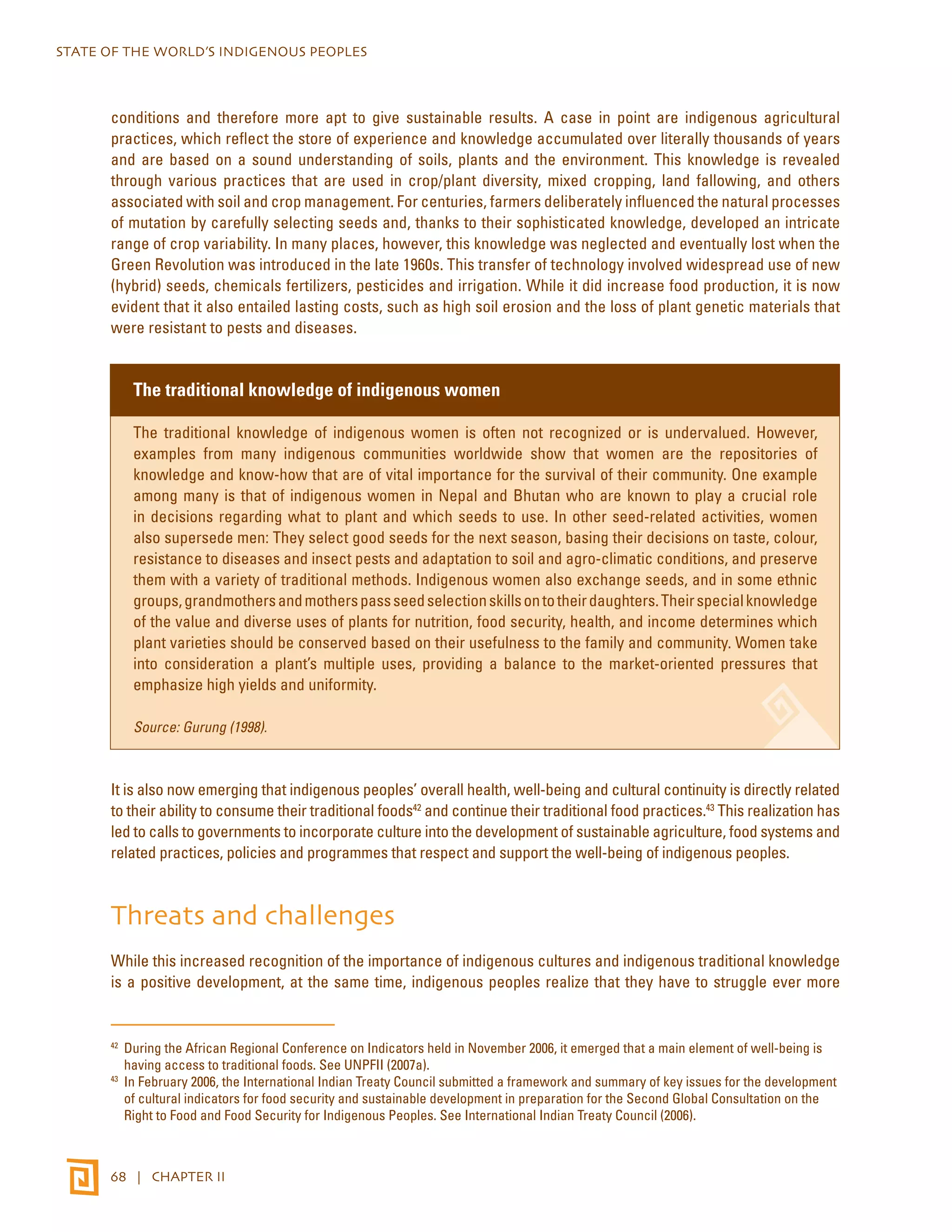 STATE OF THE WORLD’S INDIGENOUS PEOPLES 
conditions and therefore more apt to give sustainable results. A case in point are indigenous agricultural 
practices, which reflect the store of experience and knowledge accumulated over literally thousands of years 
and are based on a sound understanding of soils, plants and the environment. This knowledge is revealed 
through various practices that are used in crop/plant diversity, mixed cropping, land fallowing, and others 
associated with soil and crop management. For centuries, farmers deliberately influenced the natural processes 
of mutation by carefully selecting seeds and, thanks to their sophisticated knowledge, developed an intricate 
range of crop variability. In many places, however, this knowledge was neglected and eventually lost when the 
Green Revolution was introduced in the late 1960s. This transfer of technology involved widespread use of new 
(hybrid) seeds, chemicals fertilizers, pesticides and irrigation. While it did increase food production, it is now 
evident that it also entailed lasting costs, such as high soil erosion and the loss of plant genetic materials that 
were resistant to pests and diseases. 
The traditional knowledge of indigenous women 
The traditional knowledge of indigenous women is often not recognized or is undervalued. However, 
examples from many indigenous communities worldwide show that women are the repositories of 
knowledge and know-how that are of vital importance for the survival of their community. One example 
among many is that of indigenous women in Nepal and Bhutan who are known to play a crucial role 
in decisions regarding what to plant and which seeds to use. In other seed-related activities, women 
also supersede men: They select good seeds for the next season, basing their decisions on taste, colour, 
resistance to diseases and insect pests and adaptation to soil and agro-climatic conditions, and preserve 
them with a variety of traditional methods. Indigenous women also exchange seeds, and in some ethnic 
groups, grand­mothers 
and mothers pass seed selection skills on to their daughters. Their special knowledge 
of the value and diverse uses of plants for nutrition, food security, health, and income determines which 
plant varieties should be conserved based on their usefulness to the family and community. Women take 
into consideration a plant’s multiple uses, providing a balance to the market-oriented pressures that 
emphasize high yields and uniformity. 
Source: Gurung (1998). 
It is also now emerging that indigenous peoples’ overall health, well-being and cultural continuity is directly related 
to their ability to consume their traditional foods42 and continue their traditional food practices.43 This realization has 
led to calls to governments to incorporate culture into the development of sustainable agriculture, food systems and 
related practices, policies and programmes that respect and support the well-being of indigenous peoples. 
Threats and challenges 
While this increased recognition of the importance of indigenous cultures and indigenous traditional knowledge 
is a positive development, at the same time, indigenous peoples realize that they have to struggle ever more 
42 During the African Regional Conference on Indicators held in November 2006, it emerged that a main element of well-being is 
having access to traditional foods. See UNPFII (2007a). 
43 In February 2006, the International Indian Treaty Council submitted a framework and summary of key issues for the development 
of cultural indicators for food security and sustainable development in preparation for the Second Global Consultation on the 
Right to Food and Food Security for Indigenous Peoples. See International Indian Treaty Council (2006). 
68 | CHAPTER II 
 