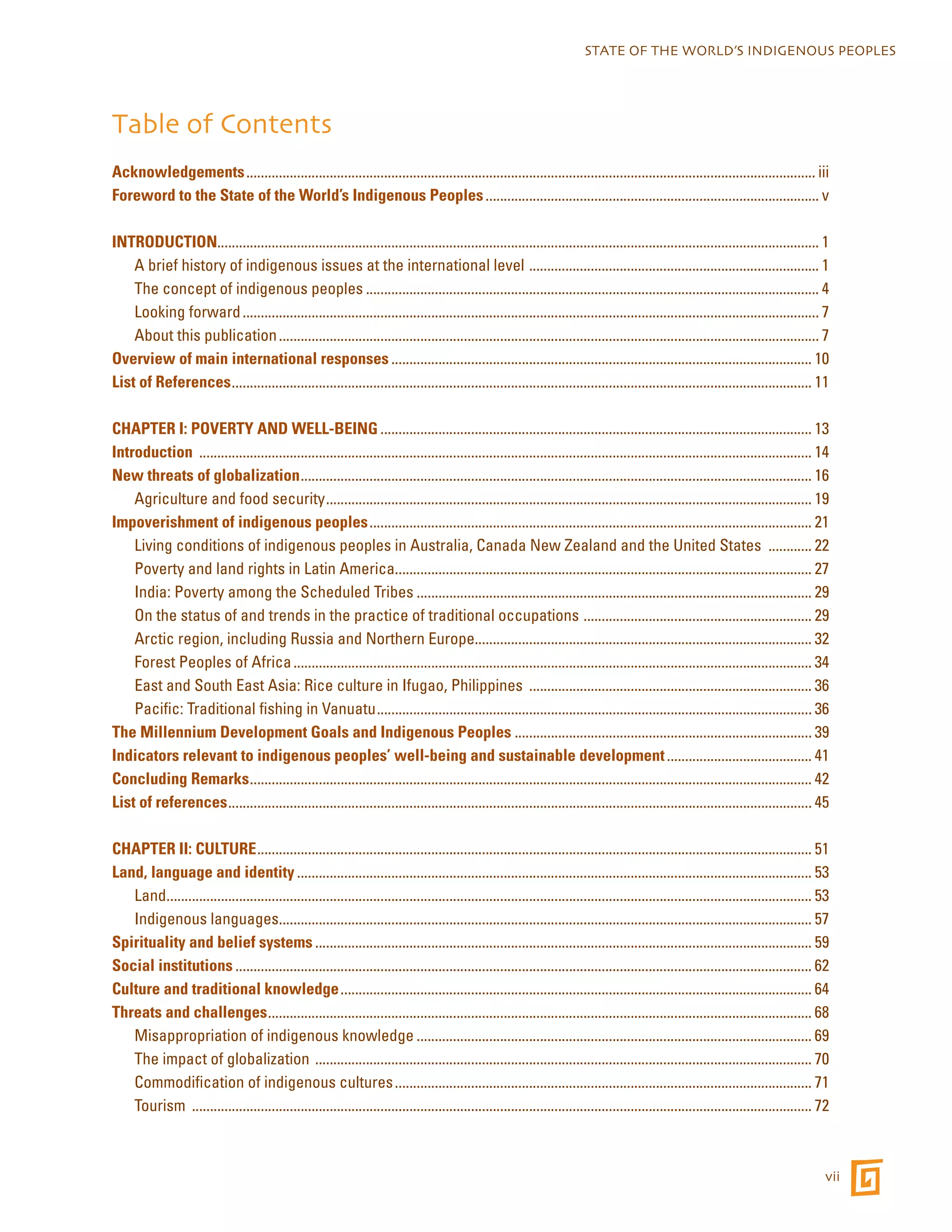 STATE OF THE WORLD’S INDIGENOUS PEOPLES 
Table of Contents 
Acknowledgements.............................................................................................................................................................. iii 
Foreword to the State of the World’s Indigenous Peoples............................................................................................. v 
INTRODUCTION...................................................................................................................................................................... 1 
A brief history of indigenous issues at the international level ................................................................................. 1 
The concept of indigenous peoples.............................................................................................................................. 4 
Looking forward................................................................................................................................................................ 7 
About this publication...................................................................................................................................................... 7 
Overview of main international responses..................................................................................................................... 10 
List of References................................................................................................................................................................. 11 
CHAPTER I: POVERTY AND WELL-BEING........................................................................................................................ 13 
Introduction .......................................................................................................................................................................... 14 
New threats of globalization.............................................................................................................................................. 16 
Agriculture and food security....................................................................................................................................... 19 
Impoverishment of indigenous peoples........................................................................................................................... 21 
Living conditions of indigenous peoples in Australia, Canada New Zealand and the United States ............. 22 
Poverty and land rights in Latin America.................................................................................................................... 27 
India: Poverty among the Scheduled Tribes.............................................................................................................. 29 
On the status of and trends in the practice of traditional occupations ................................................................ 29 
Arctic region, including Russia and Northern Europe............................................................................................. 32 
Forest Peoples of Africa................................................................................................................................................ 34 
East and South East Asia: Rice culture in Ifugao, Philippines ............................................................................... 36 
Pacific: Traditional fishing in Vanuatu......................................................................................................................... 36 
The Millennium Development Goals and Indigenous Peoples................................................................................... 39 
Indicators relevant to indigenous peoples’ well-being and sustainable development......................................... 41 
Concluding Remarks............................................................................................................................................................ 42 
List of references.................................................................................................................................................................. 45 
CHAPTER II: CULTURE.......................................................................................................................................................... 51 
Land, language and identity............................................................................................................................................... 53 
Land................................................................................................................................................................................... 53 
Indigenous languages.................................................................................................................................................... 57 
Spirituality and belief systems.......................................................................................................................................... 59 
Social institutions................................................................................................................................................................ 62 
Culture and traditional knowledge................................................................................................................................... 64 
Threats and challenges....................................................................................................................................................... 68 
Misappropriation of indigenous knowledge.............................................................................................................. 69 
The impact of globalization .......................................................................................................................................... 70 
Commodification of indigenous cultures.................................................................................................................... 71 
Tourism ............................................................................................................................................................................ 72 
vii 
 