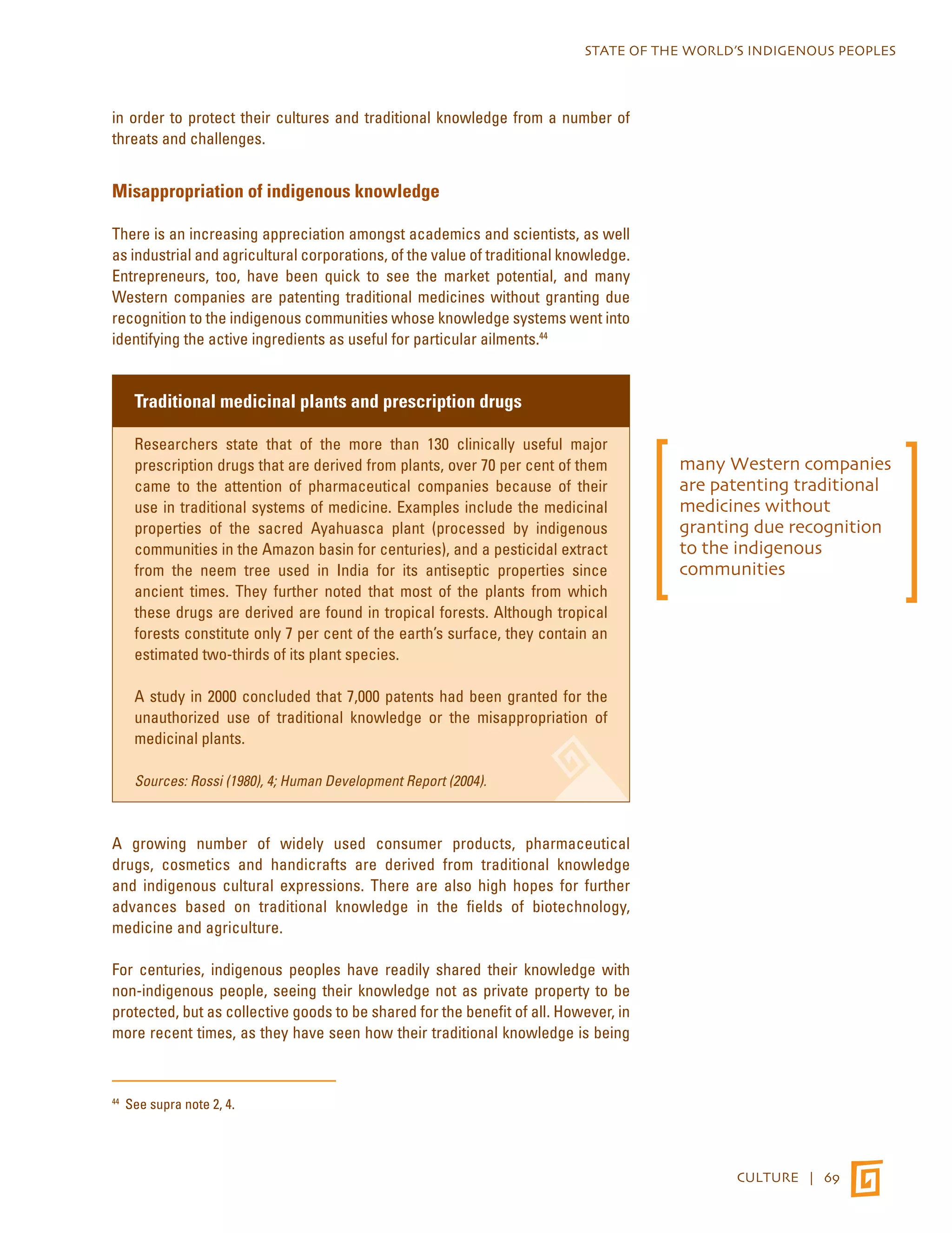 STATE OF THE WORLD’S INDIGENOUS PEOPLES 
CULTURE | 69 
in order to protect their cultures and traditional knowledge from a number of 
threats and challenges. 
Misappropriation of indigenous knowledge 
There is an increasing appreciation amongst academics and scientists, as well 
as industrial and agricultural corporations, of the value of traditional knowledge. 
Entrepreneurs, too, have been quick to see the market potential, and many 
Western companies are patenting traditional medicines without granting due 
recognition to the indigenous communities whose knowledge systems went into 
identifying the active ingredients as useful for particular ailments.44 
Traditional medicinal plants and prescription drugs 
Researchers state that of the more than 130 clinically useful major 
prescription drugs that are derived from plants, over 70 per cent of them 
came to the attention of pharmaceutical companies because of their 
use in traditional systems of medicine. Examples include the medicinal 
properties of the sacred Ayahuasca plant (processed by indigenous 
communities in the Amazon basin for centuries), and a pesticidal extract 
from the neem tree used in India for its antiseptic properties since 
ancient times. They further noted that most of the plants from which 
these drugs are derived are found in tropical forests. Although tropical 
forests constitute only 7 per cent of the earth’s surface, they contain an 
estimated two-thirds of its plant species. 
A study in 2000 concluded that 7,000 patents had been granted for the 
unauthorized use of traditional knowledge or the misappropriation of 
medicinal plants. 
Sources: Rossi (1980), 4; Human Development Report (2004). 
A growing number of widely used consumer products, pharmaceutical 
drugs, cosmetics and handicrafts are derived from traditional knowledge 
and indigenous cultural expressions. There are also high hopes for further 
advances based on traditional knowledge in the fields of biotechnology, 
medicine and agriculture. 
For centuries, indigenous peoples have readily shared their knowledge with 
non-indigenous people, seeing their knowledge not as private property to be 
protected, but as collective goods to be shared for the benefit of all. However, in 
more recent times, as they have seen how their traditional knowledge is being 
44 See supra note 2, 4. 
many Western companies 
are patenting traditional 
medicines without 
granting due recognition 
to the indigenous 
communities 
 