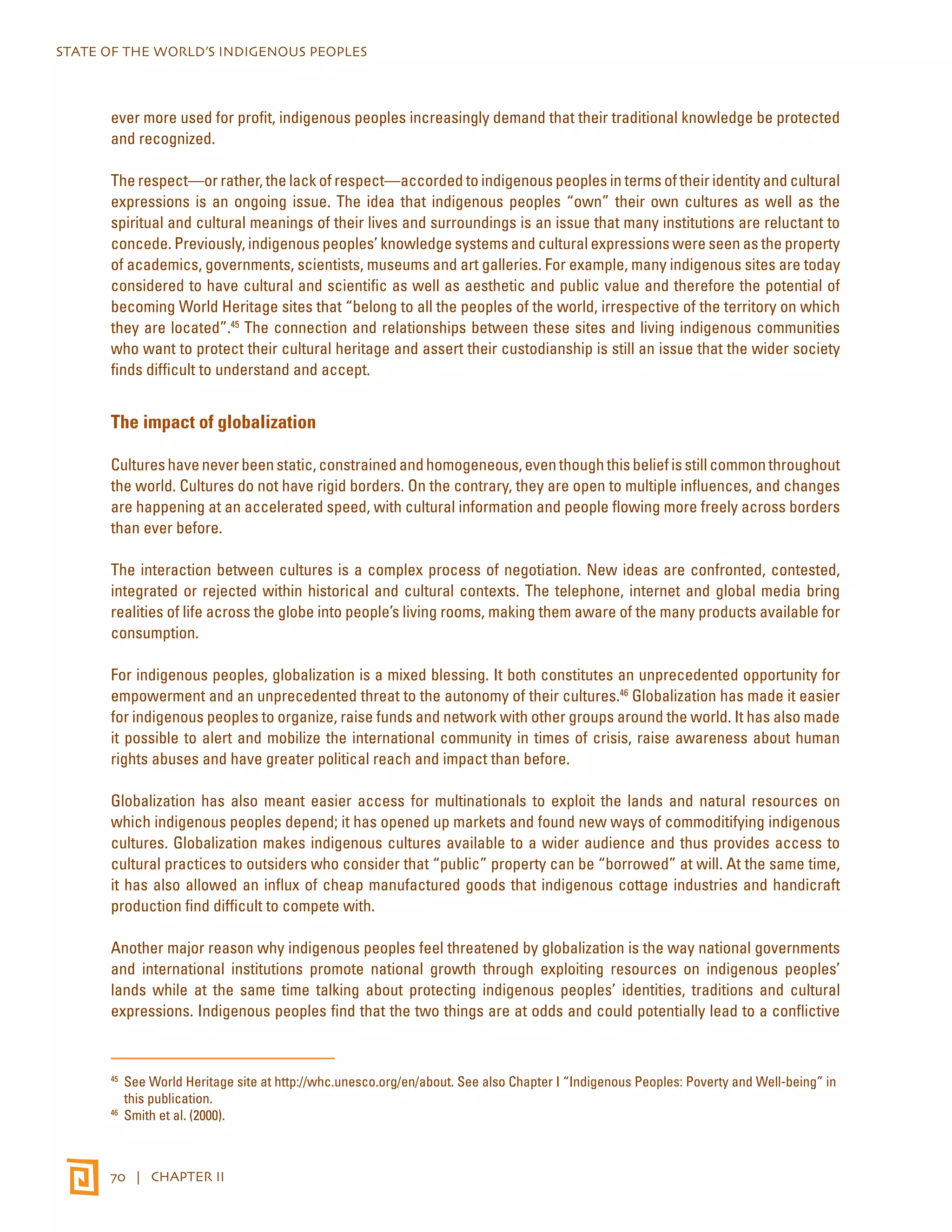 STATE OF THE WORLD’S INDIGENOUS PEOPLES 
ever more used for profit, indigenous peoples increasingly demand that their traditional knowledge be protected 
and recognized. 
The respect—or rather, the lack of respect—accorded to indigenous peoples in terms of their identity and cultural 
expressions is an ongoing issue. The idea that indigenous peoples “own” their own cultures as well as the 
spiritual and cultural meanings of their lives and surroundings is an issue that many institutions are reluctant to 
concede. Previously, indigenous peoples’ knowledge systems and cultural expressions were seen as the property 
of academics, governments, scientists, museums and art galleries. For example, many indigenous sites are today 
considered to have cultural and scientific as well as aesthetic and public value and therefore the potential of 
becoming World Heritage sites that “belong to all the peoples of the world, irrespective of the territory on which 
they are located”.45 The connection and relationships between these sites and living indigenous communities 
who want to protect their cultural heritage and assert their custodianship is still an issue that the wider society 
finds difficult to understand and accept. 
The impact of globalization 
Cultures have never been static, constrained and homogeneous, even though this belief is still common throughout 
the world. Cultures do not have rigid borders. On the contrary, they are open to multiple influences, and changes 
are happening at an accelerated speed, with cultural information and people flowing more freely across borders 
than ever before. 
The interaction between cultures is a complex process of negotiation. New ideas are confronted, contested, 
integrated or rejected within historical and cultural contexts. The telephone, internet and global media bring 
realities of life across the globe into people’s living rooms, making them aware of the many products available for 
consumption. 
For indigenous peoples, globalization is a mixed blessing. It both constitutes an unprecedented opportunity for 
empowerment and an unprecedented threat to the autonomy of their cultures.46 Globalization has made it easier 
for indigenous peoples to organize, raise funds and network with other groups around the world. It has also made 
it possible to alert and mobilize the international community in times of crisis, raise awareness about human 
rights abuses and have greater political reach and impact than before. 
Globalization has also meant easier access for multinationals to exploit the lands and natural resources on 
which indigenous peoples depend; it has opened up markets and found new ways of commoditifying indigenous 
cultures. Globalization makes indigenous cultures available to a wider audience and thus provides access to 
cultural practices to outsiders who consider that “public” property can be “borrowed” at will. At the same time, 
it has also allowed an influx of cheap manufactured goods that indigenous cottage industries and handicraft 
production find difficult to compete with. 
Another major reason why indigenous peoples feel threatened by globalization is the way national governments 
and international institutions promote national growth through exploiting resources on indigenous peoples’ 
lands while at the same time talking about protecting indigenous peoples’ identities, traditions and cultural 
expressions. Indigenous peoples find that the two things are at odds and could potentially lead to a conflictive 
45 See World Heritage site at http://whc.unesco.org/en/about. See also Chapter I “Indigenous Peoples: Poverty and Well-being” in 
this publication. 
46 Smith et al. (2000). 
70 | CHAPTER II 
 