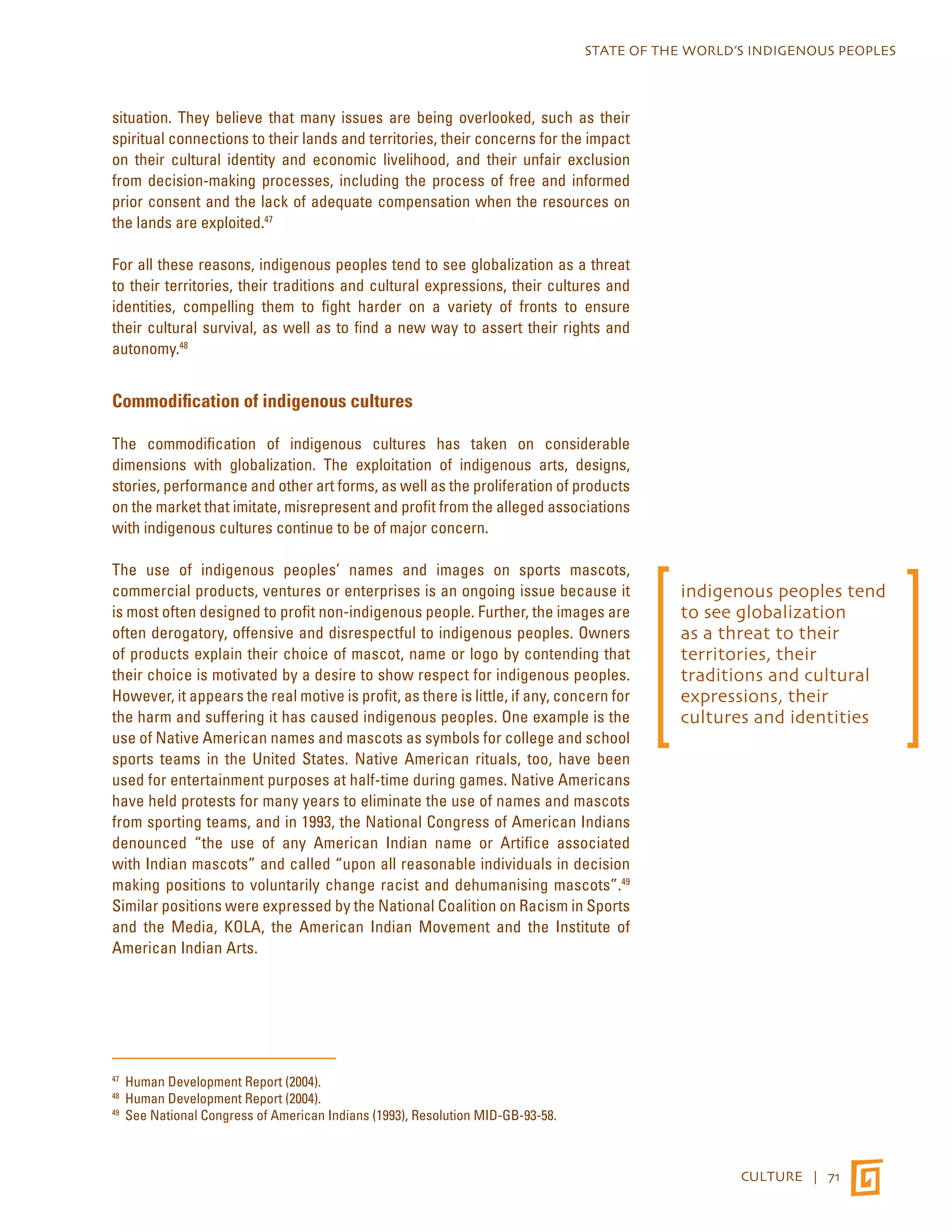STATE OF THE WORLD’S INDIGENOUS PEOPLES 
CULTURE | 71 
situation. They believe that many issues are being overlooked, such as their 
spiritual connections to their lands and territories, their concerns for the impact 
on their cultural identity and economic livelihood, and their unfair exclusion 
from decision-making processes, including the process of free and informed 
prior consent and the lack of adequate compensation when the resources on 
the lands are exploited.47 
For all these reasons, indigenous peoples tend to see globalization as a threat 
to their territories, their traditions and cultural expressions, their cultures and 
identities, compelling them to fight harder on a variety of fronts to ensure 
their cultural survival, as well as to find a new way to assert their rights and 
autonomy.48 
Commodification of indigenous cultures 
The commodification of indigenous cultures has taken on considerable 
dimensions with globalization. The exploitation of indigenous arts, designs, 
stories, performance and other art forms, as well as the proliferation of products 
on the market that imitate, misrepresent and profit from the alleged associations 
with indigenous cultures continue to be of major concern. 
The use of indigenous peoples’ names and images on sports mascots, 
commercial products, ventures or enterprises is an ongoing issue because it 
is most often designed to profit non-indigenous people. Further, the images are 
often derogatory, offensive and disrespectful to indigenous peoples. Owners 
of products explain their choice of mascot, name or logo by contending that 
their choice is motivated by a desire to show respect for indigenous peoples. 
However, it appears the real motive is profit, as there is little, if any, concern for 
the harm and suffering it has caused indigenous peoples. One example is the 
use of Native American names and mascots as symbols for college and school 
sports teams in the United States. Native American rituals, too, have been 
used for entertainment purposes at half-time during games. Native Americans 
have held protests for many years to eliminate the use of names and mascots 
from sporting teams, and in 1993, the National Congress of American Indians 
denounced “the use of any American Indian name or Artifice associated 
with Indian mascots” and called “upon all reasonable individuals in decision 
making positions to voluntarily change racist and dehumanising mascots”.49 
Similar positions were expressed by the National Coalition on Racism in Sports 
and the Media, KOLA, the American Indian Movement and the Institute of 
American Indian Arts. 
47 Human Development Report (2004). 
48 Human Development Report (2004). 
49 See National Congress of American Indians (1993), Resolution MID-GB-93-58. 
indigenous peoples tend 
to see globalization 
as a threat to their 
territories, their 
traditions and cultural 
expressions, their 
cultures and identities 
 