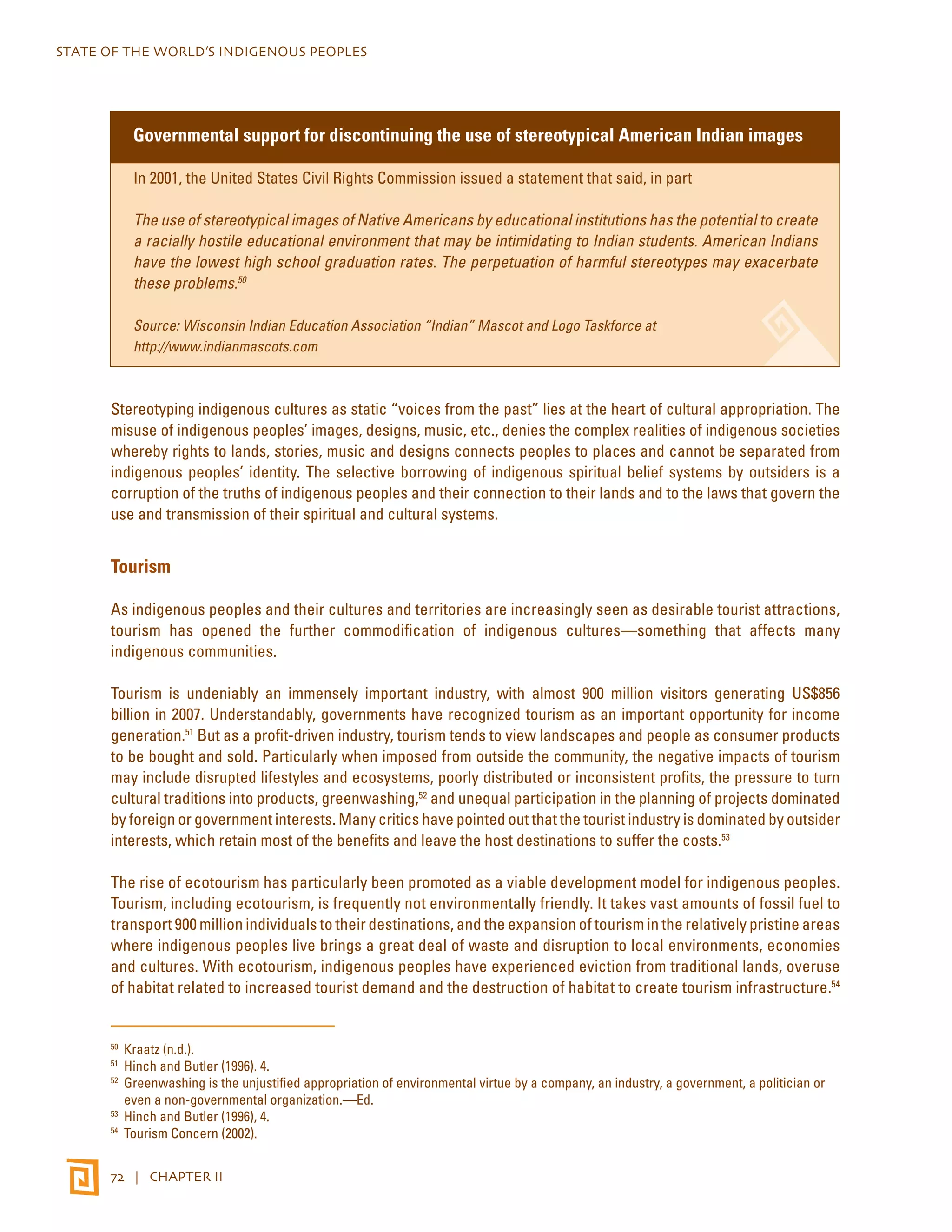 STATE OF THE WORLD’S INDIGENOUS PEOPLES 
Governmental support for discontinuing the use of stereotypical American Indian images 
In 2001, the United States Civil Rights Commission issued a statement that said, in part 
The use of stereotypical images of Native Americans by educational institutions has the potential to create 
a racially hostile educational environment that may be intimidating to Indian students. American Indians 
have the lowest high school graduation rates. The perpetuation of harmful stereotypes may exacerbate 
these problems.50 
Source: Wisconsin Indian Education Association “Indian” Mascot and Logo Taskforce at 
http://www.indianmascots.com 
Stereotyping indigenous cultures as static “voices from the past” lies at the heart of cultural appropriation. The 
misuse of indigenous peoples’ images, designs, music, etc., denies the complex realities of indigenous societies 
whereby rights to lands, stories, music and designs connects peoples to places and cannot be separated from 
indigenous peoples’ identity. The selective borrowing of indigenous spiritual belief systems by outsiders is a 
corruption of the truths of indigenous peoples and their connection to their lands and to the laws that govern the 
use and transmission of their spiritual and cultural systems. 
Tourism 
As indigenous peoples and their cultures and territories are increasingly seen as desirable tourist attractions, 
tourism has opened the further commodification of indigenous cultures—something that affects many 
indigenous communities. 
Tourism is undeniably an immensely important industry, with almost 900 million visitors generating US$856 
billion in 2007. Understandably, governments have recognized tourism as an important opportunity for income 
generation.51 But as a profit-driven industry, tourism tends to view landscapes and people as consumer products 
to be bought and sold. Particularly when imposed from outside the community, the negative impacts of tourism 
may include disrupted lifestyles and ecosystems, poorly distributed or inconsistent profits, the pressure to turn 
cultural traditions into products, greenwashing,52 and unequal participation in the planning of projects dominated 
by foreign or government interests. Many critics have pointed out that the tourist industry is dominated by outsider 
interests, which retain most of the benefits and leave the host destinations to suffer the costs.53 
The rise of ecotourism has particularly been promoted as a viable development model for indigenous peoples. 
Tourism, including ecotourism, is frequently not environmentally friendly. It takes vast amounts of fossil fuel to 
transport 900 million individuals to their destinations, and the expansion of tourism in the relatively pristine areas 
where indigenous peoples live brings a great deal of waste and disruption to local environments, economies 
and cultures. With ecotourism, indigenous peoples have experienced eviction from traditional lands, overuse 
of habitat related to increased tourist demand and the destruction of habitat to create tourism infrastructure.54 
50 Kraatz (n.d.). 
51 Hinch and Butler (1996). 4. 
52 Greenwashing is the unjustified appropriation of environmental virtue by a company, an industry, a government, a politician or 
even a non-governmental organization.—Ed. 
53 Hinch and Butler (1996), 4. 
54 Tourism Concern (2002). 
72 | CHAPTER II 
 