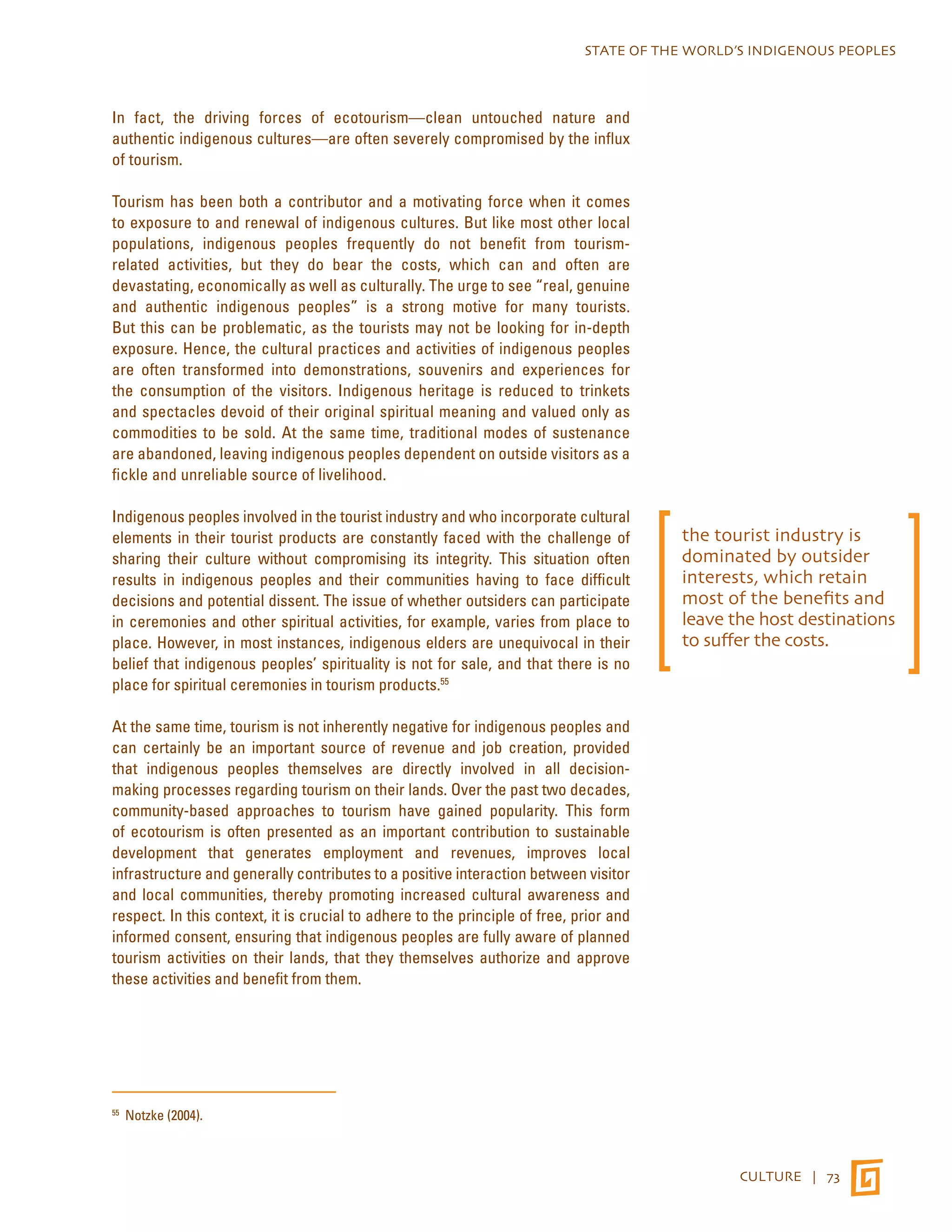 STATE OF THE WORLD’S INDIGENOUS PEOPLES 
CULTURE | 73 
In fact, the driving forces of ecotourism—clean untouched nature and 
authentic indigenous cultures—are often severely compromised by the influx 
of tourism. 
Tourism has been both a contributor and a motivating force when it comes 
to exposure to and renewal of indigenous cultures. But like most other local 
populations, indigenous peoples frequently do not benefit from tourism-related 
activities, but they do bear the costs, which can and often are 
devastating, economically as well as culturally. The urge to see “real, genuine 
and authentic indigenous peoples” is a strong motive for many tourists. 
But this can be problematic, as the tourists may not be looking for in-depth 
exposure. Hence, the cultural practices and activities of indigenous peoples 
are often transformed into demonstrations, souvenirs and experiences for 
the consumption of the visitors. Indigenous heritage is reduced to trinkets 
and spectacles devoid of their original spiritual meaning and valued only as 
commodities to be sold. At the same time, traditional modes of sustenance 
are abandoned, leaving indigenous peoples dependent on outside visitors as a 
fickle and unreliable source of livelihood. 
Indigenous peoples involved in the tourist industry and who incorporate cultural 
elements in their tourist products are constantly faced with the challenge of 
sharing their culture without compromising its integrity. This situation often 
results in indigenous peoples and their communities having to face difficult 
decisions and potential dissent. The issue of whether outsiders can participate 
in ceremonies and other spiritual activities, for example, varies from place to 
place. However, in most instances, indigenous elders are unequivocal in their 
belief that indigenous peoples’ spirituality is not for sale, and that there is no 
place for spiritual ceremonies in tourism products.55 
At the same time, tourism is not inherently negative for indigenous peoples and 
can certainly be an important source of revenue and job creation, provided 
that indigenous peoples themselves are directly involved in all decision-making 
processes regarding tourism on their lands. Over the past two decades, 
community-based approaches to tourism have gained popularity. This form 
of ecotourism is often presented as an important contribution to sustainable 
development that generates employment and revenues, improves local 
infrastructure and generally contributes to a positive interaction between visitor 
and local communities, thereby promoting increased cultural awareness and 
respect. In this context, it is crucial to adhere to the principle of free, prior and 
informed consent, ensuring that indigenous peoples are fully aware of planned 
tourism activities on their lands, that they themselves authorize and approve 
these activities and benefit from them. 
55 Notzke (2004). 
the tourist industry is 
dominated by outsider 
interests, which retain 
most of the benefits and 
leave the host destinations 
to suffer the costs. 
 