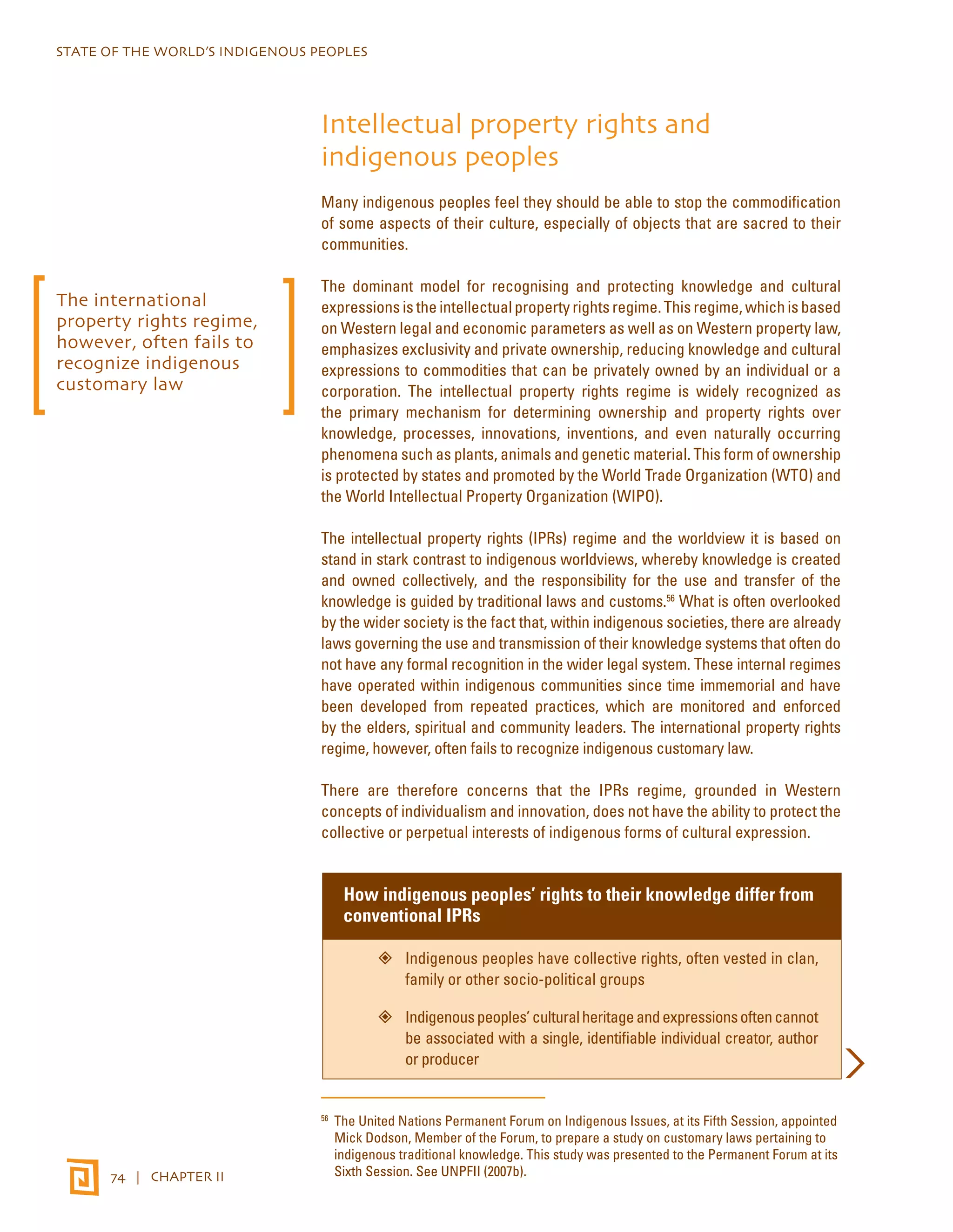 STATE OF THE WORLD’S INDIGENOUS PEOPLES 
74 | CHAPTER II 
Intellectual property rights and 
indigenous peoples 
Many indigenous peoples feel they should be able to stop the commodification 
of some aspects of their culture, especially of objects that are sacred to their 
communities. 
The dominant model for recognising and protecting knowledge and cultural 
expressions is the intellectual property rights regime. This regime, which is based 
on Western legal and economic parameters as well as on Western property law, 
emphasizes exclusivity and private ownership, reducing knowledge and cultural 
expressions to commodities that can be privately owned by an individual or a 
corporation. The intellectual property rights regime is widely recognized as 
the primary mechanism for determining ownership and property rights over 
knowledge, processes, innovations, inventions, and even naturally occurring 
phenomena such as plants, animals and genetic material. This form of ownership 
is protected by states and promoted by the World Trade Organization (WTO) and 
the World Intellectual Property Organization (WIPO). 
The intellectual property rights (IPRs) regime and the worldview it is based on 
stand in stark contrast to indigenous worldviews, whereby knowledge is created 
and owned collectively, and the responsibility for the use and transfer of the 
knowledge is guided by traditional laws and customs.56 What is often overlooked 
by the wider society is the fact that, within indigenous societies, there are already 
laws governing the use and transmission of their knowledge systems that often do 
not have any formal recognition in the wider legal system. These internal regimes 
have operated within indigenous communities since time immemorial and have 
been developed from repeated practices, which are monitored and enforced 
by the elders, spiritual and community leaders. The international property rights 
regime, however, often fails to recognize indigenous customary law. 
There are therefore concerns that the IPRs regime, grounded in Western 
concepts of individualism and innovation, does not have the ability to protect the 
collective or perpetual interests of indigenous forms of cultural expression. 
How indigenous peoples’ rights to their knowledge differ from 
conventional IPRs 
”” Indigenous peoples have collective rights, often vested in clan, 
family or other socio-political groups 
”” Indigenous peoples’ cultural heritage and expressions often cannot 
be associated with a single, identifiable individual creator, author 
or producer 
56 The United Nations Permanent Forum on Indigenous Issues, at its Fifth Session, appointed 
Mick Dodson, Member of the Forum, to prepare a study on customary laws pertaining to 
indigenous traditional knowledge. This study was presented to the Permanent Forum at its 
Sixth Session. See UNPFII (2007b). 
The international 
property rights regime, 
however, often fails to 
recognize indigenous 
customary law 
 