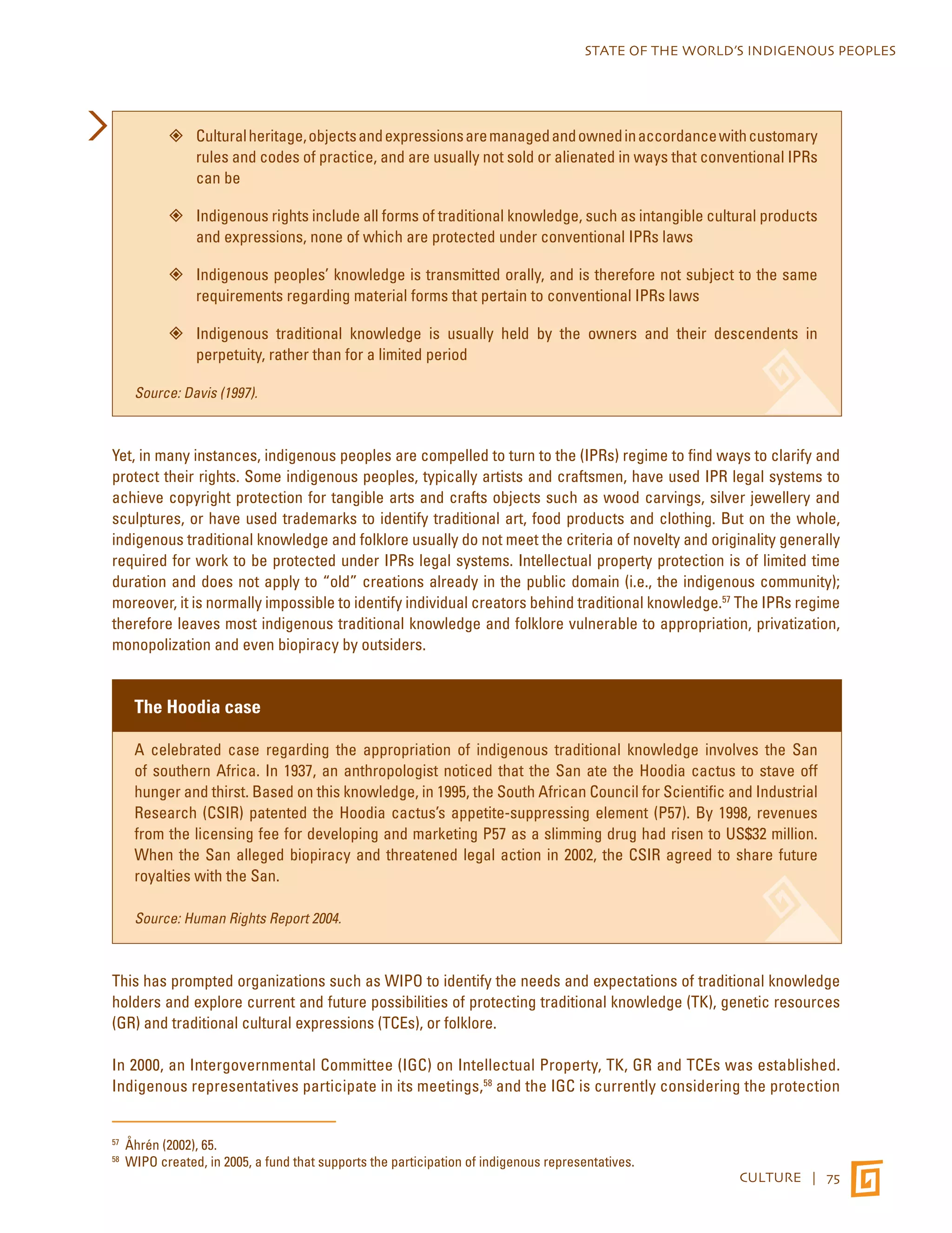 STATE OF THE WORLD’S INDIGENOUS PEOPLES 
”” Cultural heritage, objects and expressions are managed and owned in accordance with customary 
rules and codes of practice, and are usually not sold or alienated in ways that conventional IPRs 
can be 
”” Indigenous rights include all forms of traditional knowledge, such as intangible cultural products 
CULTURE | 75 
and expressions, none of which are protected under conventional IPRs laws 
”” Indigenous peoples’ knowledge is transmitted orally, and is therefore not subject to the same 
requirements regarding material forms that pertain to conventional IPRs laws 
”” Indigenous traditional knowledge is usually held by the owners and their descendents in 
perpetuity, rather than for a limited period 
Source: Davis (1997). 
Yet, in many instances, indigenous peoples are compelled to turn to the (IPRs) regime to find ways to clarify and 
protect their rights. Some indigenous peoples, typically artists and craftsmen, have used IPR legal systems to 
achieve copyright protection for tangible arts and crafts objects such as wood carvings, silver jewellery and 
sculptures, or have used trademarks to identify traditional art, food products and clothing. But on the whole, 
indigenous traditional knowledge and folklore usually do not meet the criteria of novelty and originality generally 
required for work to be protected under IPRs legal systems. Intellectual property protection is of limited time 
duration and does not apply to “old” creations already in the public domain (i.e., the indigenous community); 
moreover, it is normally impossible to identify individual creators behind traditional knowledge.57 The IPRs regime 
therefore leaves most indigenous traditional knowledge and folklore vulnerable to appropriation, privatization, 
monopolization and even biopiracy by outsiders. 
The Hoodia case 
A celebrated case regarding the appropriation of indigenous traditional knowledge involves the San 
of southern Africa. In 1937, an anthropologist noticed that the San ate the Hoodia cactus to stave off 
hunger and thirst. Based on this knowledge, in 1995, the South African Council for Scientific and Industrial 
Research (CSIR) patented the Hoodia cactus’s appetite-suppressing element (P57). By 1998, revenues 
from the licensing fee for developing and marketing P57 as a slimming drug had risen to US$32 million. 
When the San alleged biopiracy and threatened legal action in 2002, the CSIR agreed to share future 
royalties with the San. 
Source: Human Rights Report 2004. 
This has prompted organizations such as WIPO to identify the needs and expectations of traditional knowledge 
holders and explore current and future possibilities of protecting traditional knowledge (TK), genetic resources 
(GR) and traditional cultural expressions (TCEs), or folklore. 
In 2000, an Intergovernmental Committee (IGC) on Intellectual Property, TK, GR and TCEs was established. 
Indigenous representatives participate in its meetings,58 and the IGC is currently considering the protection 
57 Åhrén (2002), 65. 
58 WIPO created, in 2005, a fund that supports the participation of indigenous representatives. 
 