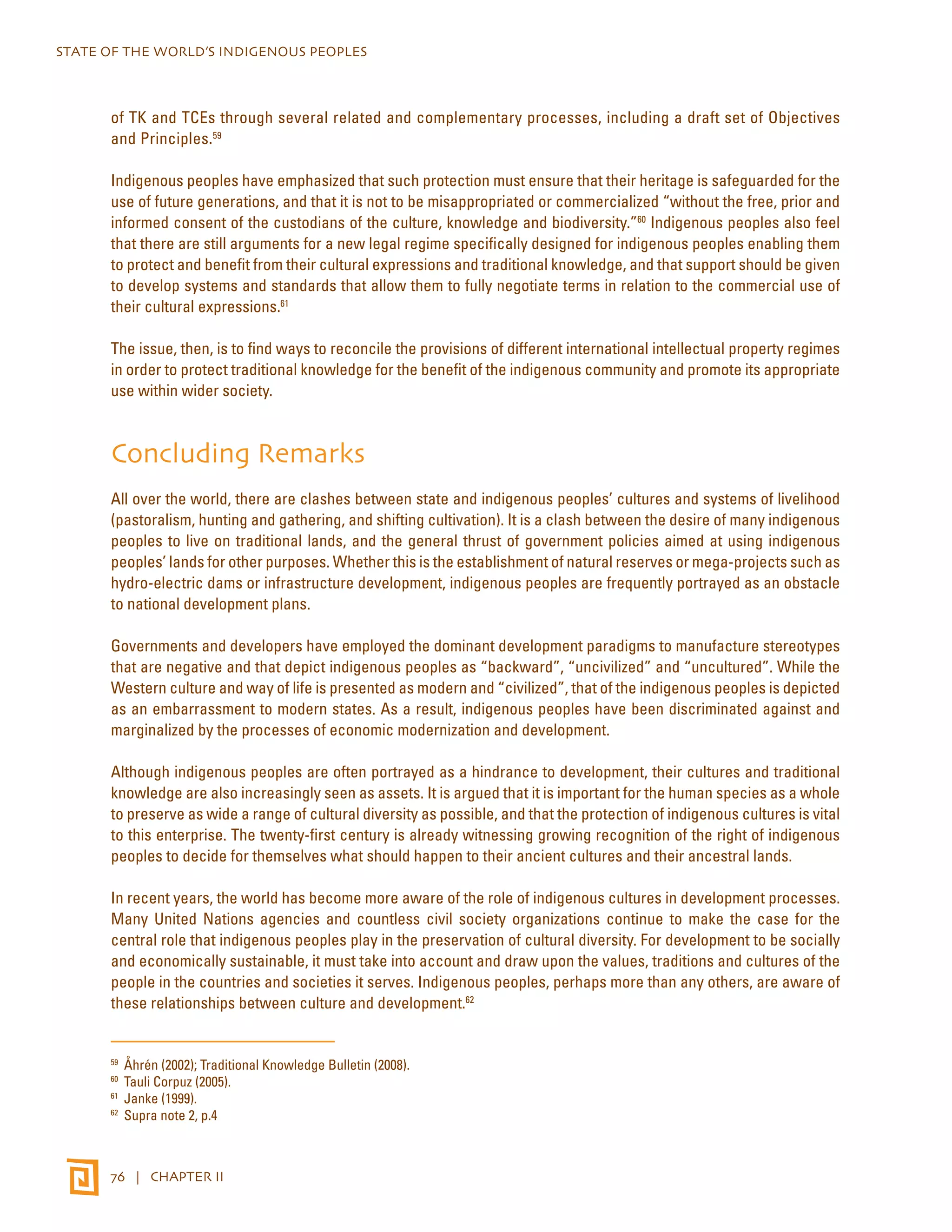 STATE OF THE WORLD’S INDIGENOUS PEOPLES 
of TK and TCEs through several related and complementary processes, including a draft set of Objectives 
and Principles.59 
Indigenous peoples have emphasized that such protection must ensure that their heritage is safeguarded for the 
use of future generations, and that it is not to be misappropriated or commercialized “without the free, prior and 
informed consent of the custodians of the culture, knowledge and biodiversity.”60 Indigenous peoples also feel 
that there are still arguments for a new legal regime specifically designed for indigenous peoples enabling them 
to protect and benefit from their cultural expressions and traditional knowledge, and that support should be given 
to develop systems and standards that allow them to fully negotiate terms in relation to the commercial use of 
their cultural expressions.61 
The issue, then, is to find ways to reconcile the provisions of different international intellectual property regimes 
in order to protect traditional knowledge for the benefit of the indigenous community and promote its appropriate 
use within wider society. 
Concluding Remarks 
All over the world, there are clashes between state and indigenous peoples’ cultures and systems of livelihood 
(pastoralism, hunting and gathering, and shifting cultivation). It is a clash between the desire of many indigenous 
peoples to live on traditional lands, and the general thrust of government policies aimed at using indigenous 
peoples’ lands for other purposes. Whether this is the establishment of natural reserves or mega-projects such as 
hydro-electric dams or infrastructure development, indigenous peoples are frequently portrayed as an obstacle 
to national development plans. 
Governments and developers have employed the dominant development paradigms to manufacture stereotypes 
that are negative and that depict indigenous peoples as “backward”, “uncivilized” and “uncultured”. While the 
Western culture and way of life is presented as modern and “civilized”, that of the indigenous peoples is depicted 
as an embarrassment to modern states. As a result, indigenous peoples have been discriminated against and 
marginalized by the processes of economic modernization and development. 
Although indigenous peoples are often portrayed as a hindrance to development, their cultures and traditional 
knowledge are also increasingly seen as assets. It is argued that it is important for the human species as a whole 
to preserve as wide a range of cultural diversity as possible, and that the protection of indigenous cultures is vital 
to this enterprise. The twenty-first century is already witnessing growing recognition of the right of indigenous 
peoples to decide for themselves what should happen to their ancient cultures and their ancestral lands. 
In recent years, the world has become more aware of the role of indigenous cultures in development processes. 
Many United Nations agencies and countless civil society organizations continue to make the case for the 
central role that indigenous peoples play in the preservation of cultural diversity. For development to be socially 
and economically sustainable, it must take into account and draw upon the values, traditions and cultures of the 
people in the countries and societies it serves. Indigenous peoples, perhaps more than any others, are aware of 
these relationships between culture and development.62 
59 Åhrén (2002); Traditional Knowledge Bulletin (2008). 
60 Tauli Corpuz (2005). 
61 Janke (1999). 
62 Supra note 2, p.4 
76 | CHAPTER II 
 