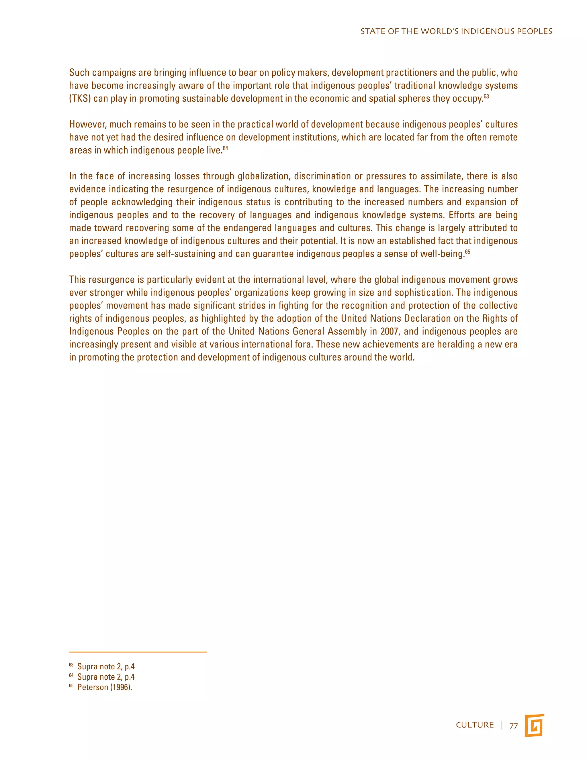 STATE OF THE WORLD’S INDIGENOUS PEOPLES 
Such campaigns are bringing influence to bear on policy makers, development practitioners and the public, who 
have become increasingly aware of the important role that indigenous peoples’ traditional knowledge systems 
(TKS) can play in promoting sustainable development in the economic and spatial spheres they occupy.63 
However, much remains to be seen in the practical world of development because indigenous peoples’ cultures 
have not yet had the desired influence on development institutions, which are located far from the often remote 
areas in which indigenous people live.64 
In the face of increasing losses through globalization, discrimination or pressures to assimilate, there is also 
evidence indicating the resurgence of indigenous cultures, knowledge and languages. The increasing number 
of people acknowledging their indigenous status is contributing to the increased numbers and expansion of 
indigenous peoples and to the recovery of languages and indigenous knowledge systems. Efforts are being 
made toward recovering some of the endangered languages and cultures. This change is largely attributed to 
an increased knowledge of indigenous cultures and their potential. It is now an established fact that indigenous 
peoples’ cultures are self-sustaining and can guarantee indigenous peoples a sense of well-being.65 
This resurgence is particularly evident at the international level, where the global indigenous movement grows 
ever stronger while indigenous peoples’ organizations keep growing in size and sophistication. The indigenous 
peoples’ movement has made significant strides in fighting for the recognition and protection of the collective 
rights of indigenous peoples, as highlighted by the adoption of the United Nations Declaration on the Rights of 
Indigenous Peoples on the part of the United Nations General Assembly in 2007, and indigenous peoples are 
increasingly present and visible at various international fora. These new achievements are heralding a new era 
in promoting the protection and development of indigenous cultures around the world. 
CULTURE | 77 
63 Supra note 2, p.4 
64 Supra note 2, p.4 
65 Peterson (1996). 
 