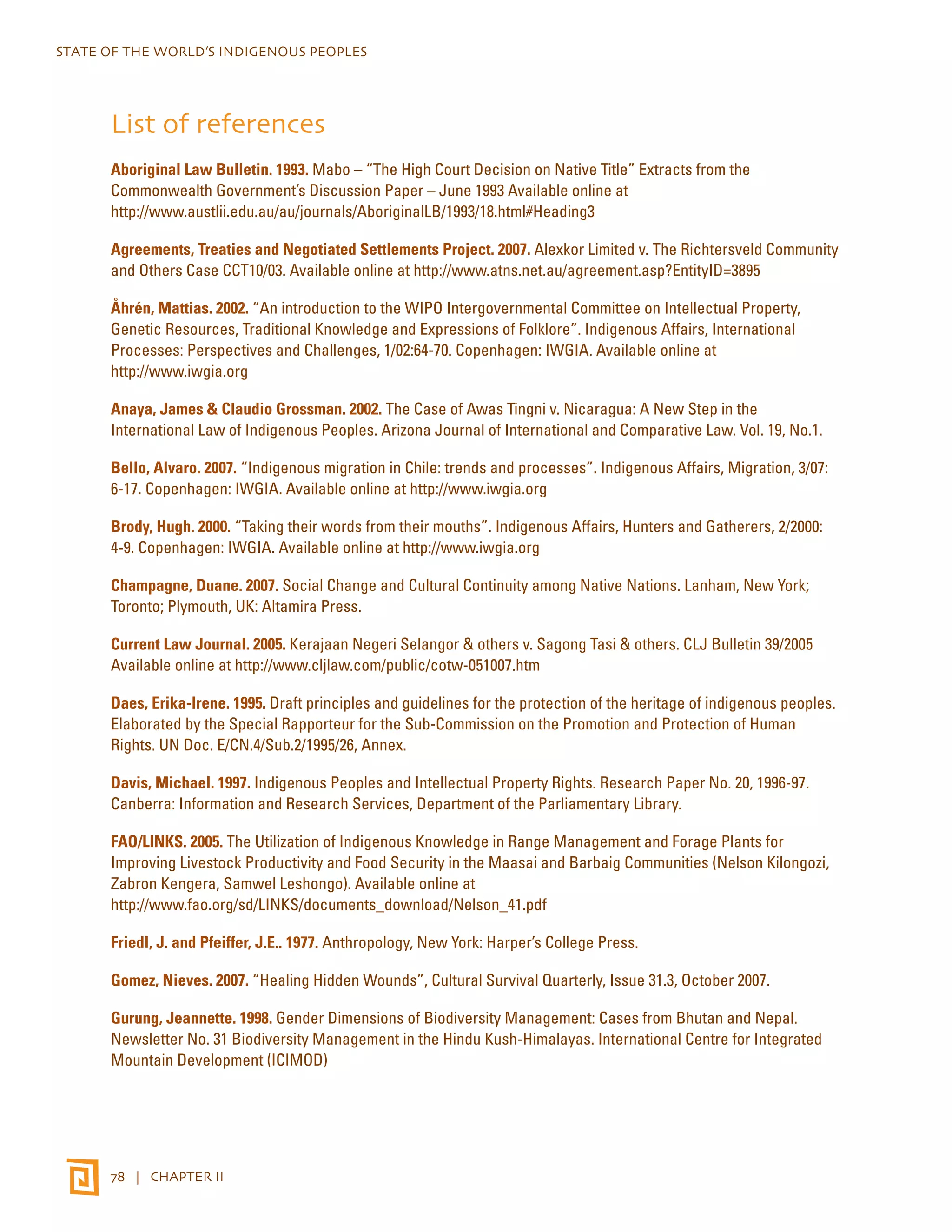STATE OF THE WORLD’S INDIGENOUS PEOPLES 
List of references 
Aboriginal Law Bulletin. 1993. Mabo – “The High Court Decision on Native Title” Extracts from the 
Commonwealth Government’s Discussion Paper – June 1993 Available online at 
http://www.austlii.edu.au/au/journals/AboriginalLB/1993/18.html#Heading3 
Agreements, Treaties and Negotiated Settlements Project. 2007. Alexkor Limited v. The Richtersveld Community 
and Others Case CCT10/03. Available online at http://www.atns.net.au/agreement.asp?EntityID=3895 
Åhrén, Mattias. 2002. “An introduction to the WIPO Intergovernmental Committee on Intellectual Property, 
Genetic Resources, Traditional Knowledge and Expressions of Folklore”. Indigenous Affairs, International 
Processes: Perspectives and Challenges, 1/02:64-70. Copenhagen: IWGIA. Available online at 
http://www.iwgia.org 
Anaya, James & Claudio Grossman. 2002. The Case of Awas Tingni v. Nicaragua: A New Step in the 
International Law of Indigenous Peoples. Arizona Journal of International and Comparative Law. Vol. 19, No.1. 
Bello, Alvaro. 2007. “Indigenous migration in Chile: trends and processes”. Indigenous Affairs, Migration, 3/07: 
6-17. Copenhagen: IWGIA. Available online at http://www.iwgia.org 
Brody, Hugh. 2000. “Taking their words from their mouths”. Indigenous Affairs, Hunters and Gatherers, 2/2000: 
4-9. Copenhagen: IWGIA. Available online at http://www.iwgia.org 
Champagne, Duane. 2007. Social Change and Cultural Continuity among Native Nations. Lanham, New York; 
Toronto; Plymouth, UK: Altamira Press. 
Current Law Journal. 2005. Kerajaan Negeri Selangor & others v. Sagong Tasi & others. CLJ Bulletin 39/2005 
Available online at http://www.cljlaw.com/public/cotw-051007.htm 
Daes, Erika-Irene. 1995. Draft principles and guidelines for the protection of the heritage of indigenous peoples. 
Elaborated by the Special Rapporteur for the Sub-Commission on the Promotion and Protection of Human 
Rights. UN Doc. E/CN.4/Sub.2/1995/26, Annex. 
Davis, Michael. 1997. Indigenous Peoples and Intellectual Property Rights. Research Paper No. 20, 1996-97. 
Canberra: Information and Research Services, Department of the Parliamentary Library. 
FAO/LINKS. 2005. The Utilization of Indigenous Knowledge in Range Management and Forage Plants for 
Improving Livestock Productivity and Food Security in the Maasai and Barbaig Communities (Nelson Kilongozi, 
Zabron Kengera, Samwel Leshongo). Available online at 
http://www.fao.org/sd/LINKS/documents_download/Nelson_41.pdf 
Friedl, J. and Pfeiffer, J.E.. 1977. Anthropology, New York: Harper’s College Press. 
Gomez, Nieves. 2007. “Healing Hidden Wounds”, Cultural Survival Quarterly, Issue 31.3, October 2007. 
Gurung, Jeannette. 1998. Gender Dimensions of Biodiversity Management: Cases from Bhutan and Nepal. 
Newsletter No. 31 Biodiversity Management in the Hindu Kush-Himalayas. International Centre for Integrated 
Mountain Development (ICIMOD) 
78 | CHAPTER II 
 