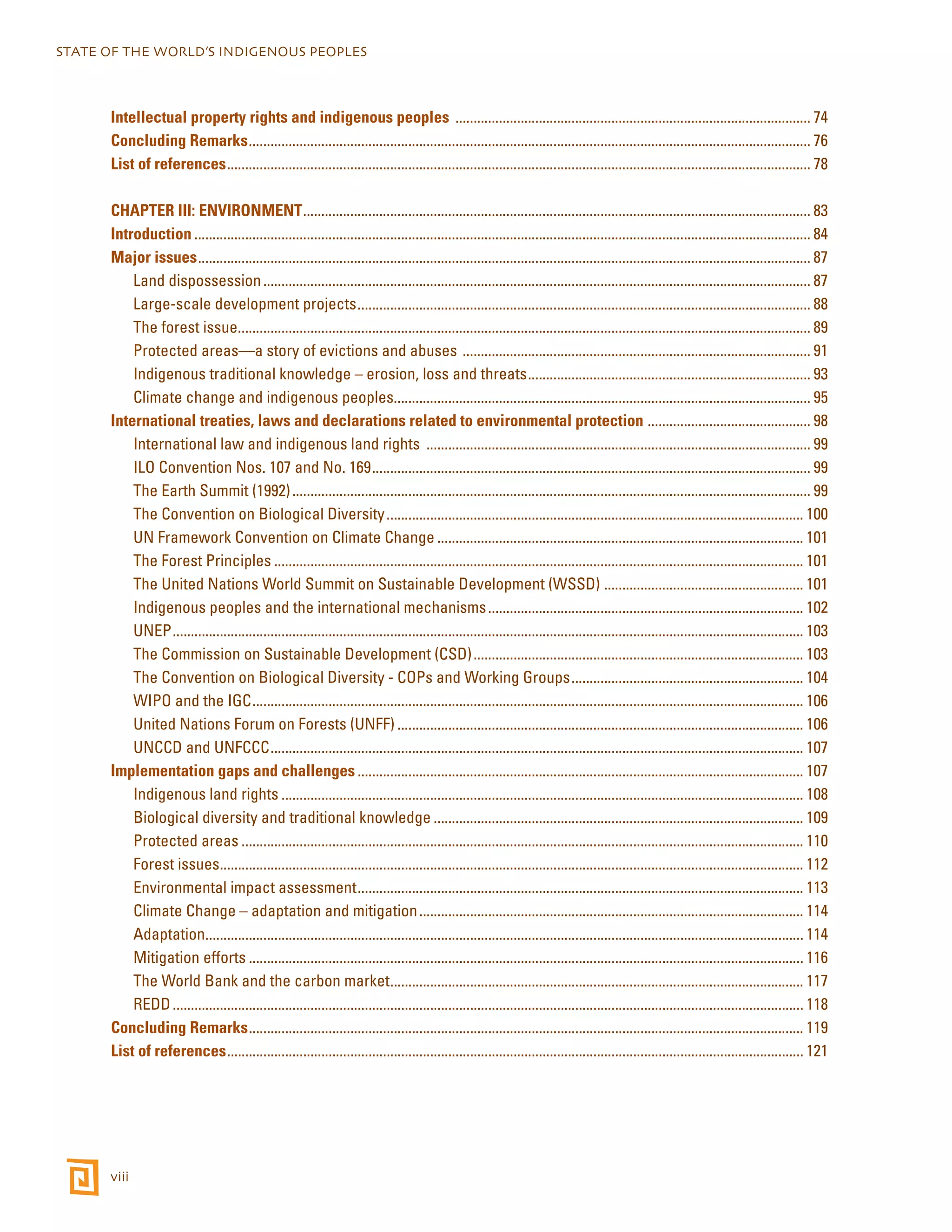 STATE OF THE WORLD’S INDIGENOUS PEOPLES 
Intellectual property rights and indigenous peoples ................................................................................................... 74 
Concluding Remarks............................................................................................................................................................ 76 
List of references.................................................................................................................................................................. 78 
CHAPTER III: ENVIRONMENT............................................................................................................................................. 83 
Introduction........................................................................................................................................................................... 84 
Major issues.......................................................................................................................................................................... 87 
viii 
Land dispossession........................................................................................................................................................ 87 
Large-scale development projects.............................................................................................................................. 88 
The forest issue............................................................................................................................................................... 89 
Protected areas—a story of evictions and abuses ................................................................................................. 91 
Indigenous traditional knowledge – erosion, loss and threats............................................................................... 93 
Climate change and indigenous peoples.................................................................................................................... 95 
International treaties, laws and declarations related to environmental protection .............................................. 98 
International law and indigenous land rights ........................................................................................................... 99 
ILO Convention Nos. 107 and No. 169.......................................................................................................................... 99 
The Earth Summit (1992)................................................................................................................................................ 99 
The Convention on Biological Diversity.................................................................................................................... 100 
UN Framework Convention on Climate Change...................................................................................................... 101 
The Forest Principles................................................................................................................................................... 101 
The United Nations World Summit on Sustainable Development (WSSD) ........................................................ 101 
Indigenous peoples and the international mechanisms........................................................................................ 102 
UNEP............................................................................................................................................................................... 103 
The Commission on Sustainable Development (CSD)............................................................................................ 103 
The Convention on Biological Diversity - COPs and Working Groups................................................................. 104 
WIPO and the IGC......................................................................................................................................................... 106 
United Nations Forum on Forests (UNFF)................................................................................................................. 106 
UNCCD and UNFCCC.................................................................................................................................................... 107 
Implementation gaps and challenges............................................................................................................................ 107 
Indigenous land rights................................................................................................................................................. 108 
Biological diversity and traditional knowledge....................................................................................................... 109 
Protected areas............................................................................................................................................................ 110 
Forest issues.................................................................................................................................................................. 112 
Environmental impact assessment............................................................................................................................ 113 
Climate Change – adaptation and mitigation........................................................................................................... 114 
Adaptation...................................................................................................................................................................... 114 
Mitigation efforts.......................................................................................................................................................... 116 
The World Bank and the carbon market................................................................................................................... 117 
REDD............................................................................................................................................................................... 118 
Concluding Remarks.......................................................................................................................................................... 119 
List of references................................................................................................................................................................ 121 
 