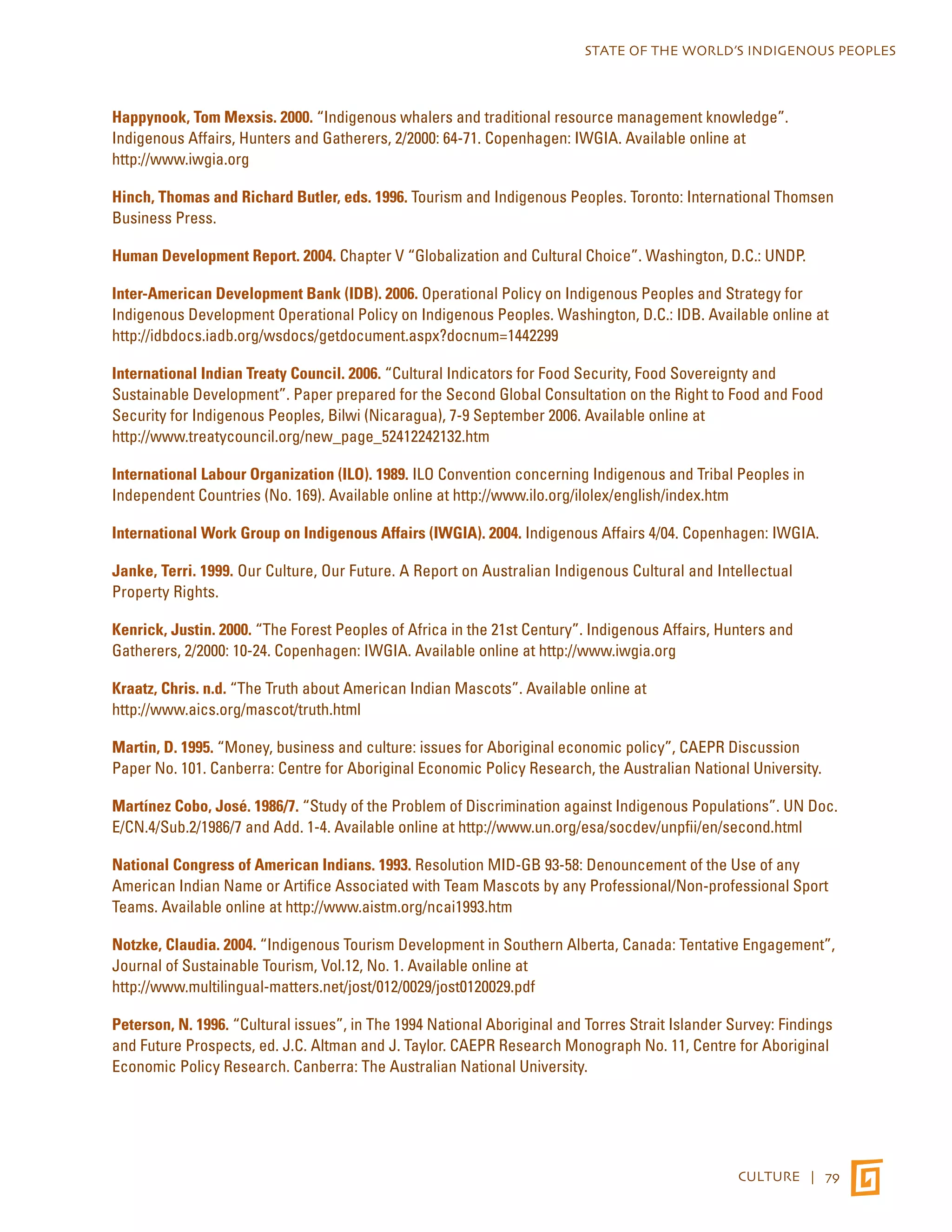 STATE OF THE WORLD’S INDIGENOUS PEOPLES 
Happynook, Tom Mexsis. 2000. “Indigenous whalers and traditional resource management knowledge”. 
Indigenous Affairs, Hunters and Gatherers, 2/2000: 64-71. Copenhagen: IWGIA. Available online at 
http://www.iwgia.org 
Hinch, Thomas and Richard Butler, eds. 1996. Tourism and Indigenous Peoples. Toronto: International Thomsen 
Business Press. 
Human Development Report. 2004. Chapter V “Globalization and Cultural Choice”. Washington, D.C.: UNDP. 
Inter-American Development Bank (IDB). 2006. Operational Policy on Indigenous Peoples and Strategy for 
Indigenous Development Operational Policy on Indigenous Peoples. Washington, D.C.: IDB. Available online at 
http://idbdocs.iadb.org/wsdocs/getdocument.aspx?docnum=1442299 
International Indian Treaty Council. 2006. “Cultural Indicators for Food Security, Food Sovereignty and 
Sustainable Development”. Paper prepared for the Second Global Consultation on the Right to Food and Food 
Security for Indigenous Peoples, Bilwi (Nicaragua), 7-9 September 2006. Available online at 
http://www.treatycouncil.org/new_page_52412242132.htm 
International Labour Organization (ILO). 1989. ILO Convention concerning Indigenous and Tribal Peoples in 
Independent Countries (No. 169). Available online at http://www.ilo.org/ilolex/english/index.htm 
International Work Group on Indigenous Affairs (IWGIA). 2004. Indigenous Affairs 4/04. Copenhagen: IWGIA. 
Janke, Terri. 1999. Our Culture, Our Future. A Report on Australian Indigenous Cultural and Intellectual 
Property Rights. 
Kenrick, Justin. 2000. “The Forest Peoples of Africa in the 21st Century”. Indigenous Affairs, Hunters and 
Gatherers, 2/2000: 10-24. Copenhagen: IWGIA. Available online at http://www.iwgia.org 
Kraatz, Chris. n.d. “The Truth about American Indian Mascots”. Available online at 
http://www.aics.org/mascot/truth.html 
Martin, D. 1995. “Money, business and culture: issues for Aboriginal economic policy”, CAEPR Discussion 
Paper No. 101. Canberra: Centre for Aboriginal Economic Policy Research, the Australian National University. 
Martínez Cobo, José. 1986/7. “Study of the Problem of Discrimination against Indigenous Populations”. UN Doc. 
E/CN.4/Sub.2/1986/7 and Add. 1-4. Available online at http://www.un.org/esa/socdev/unpfii/en/second.html 
National Congress of American Indians. 1993. Resolution MID-GB 93-58: Denouncement of the Use of any 
American Indian Name or Artifice Associated with Team Mascots by any Professional/Non-professional Sport 
Teams. Available online at http://www.aistm.org/ncai1993.htm 
Notzke, Claudia. 2004. “Indigenous Tourism Development in Southern Alberta, Canada: Tentative Engagement”, 
Journal of Sustainable Tourism, Vol.12, No. 1. Available online at 
http://www.multilingual-matters.net/jost/012/0029/jost0120029.pdf 
Peterson, N. 1996. “Cultural issues”, in The 1994 National Aboriginal and Torres Strait Islander Survey: Findings 
and Future Prospects, ed. J.C. Altman and J. Taylor. CAEPR Research Monograph No. 11, Centre for Aboriginal 
Economic Policy Research. Canberra: The Australian National University. 
CULTURE | 79 
 