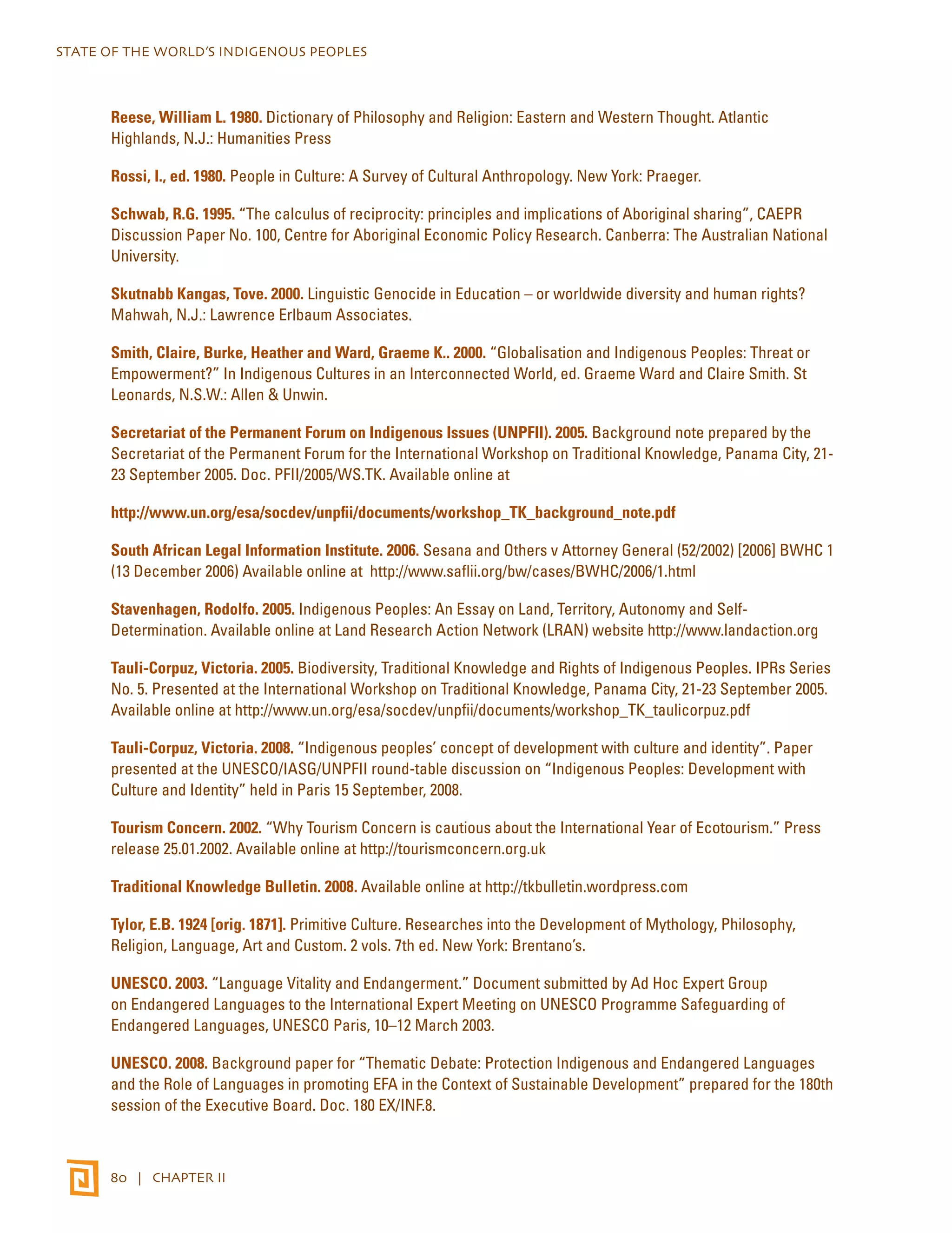 STATE OF THE WORLD’S INDIGENOUS PEOPLES 
Reese, William L. 1980. Dictionary of Philosophy and Religion: Eastern and Western Thought. Atlantic 
Highlands, N.J.: Humanities Press 
Rossi, I., ed. 1980. People in Culture: A Survey of Cultural Anthropology. New York: Praeger. 
Schwab, R.G. 1995. “The calculus of reciprocity: principles and implications of Aboriginal sharing”, CAEPR 
Discussion Paper No. 100, Centre for Aboriginal Economic Policy Research. Canberra: The Australian National 
University. 
Skutnabb Kangas, Tove. 2000. Linguistic Genocide in Education – or worldwide diversity and human rights? 
Mahwah, N.J.: Lawrence Erlbaum Associates. 
Smith, Claire, Burke, Heather and Ward, Graeme K.. 2000. “Globalisation and Indigenous Peoples: Threat or 
Empowerment?” In Indigenous Cultures in an Interconnected World, ed. Graeme Ward and Claire Smith. St 
Leonards, N.S.W.: Allen & Unwin. 
Secretariat of the Permanent Forum on Indigenous Issues (UNPFII). 2005. Background note prepared by the 
Secretariat of the Permanent Forum for the International Workshop on Traditional Knowledge, Panama City, 21- 
23 September 2005. Doc. PFII/2005/WS.TK. Available online at 
http://www.un.org/esa/socdev/unpfii/documents/workshop_TK_background_note.pdf 
South African Legal Information Institute. 2006. Sesana and Others v Attorney General (52/2002) [2006] BWHC 1 
(13 December 2006) Available online at http://www.saflii.org/bw/cases/BWHC/2006/1.html 
Stavenhagen, Rodolfo. 2005. Indigenous Peoples: An Essay on Land, Territory, Autonomy and Self- 
Determination. Available online at Land Research Action Network (LRAN) website http://www.landaction.org 
Tauli-Corpuz, Victoria. 2005. Biodiversity, Traditional Knowledge and Rights of Indigenous Peoples. IPRs Series 
No. 5. Presented at the International Workshop on Traditional Knowledge, Panama City, 21-23 September 2005. 
Available online at http://www.un.org/esa/socdev/unpfii/documents/workshop_TK_taulicorpuz.pdf 
Tauli-Corpuz, Victoria. 2008. “Indigenous peoples’ concept of development with culture and identity”. Paper 
presented at the UNESCO/IASG/UNPFII round-table discussion on “Indigenous Peoples: Development with 
Culture and Identity” held in Paris 15 September, 2008. 
Tourism Concern. 2002. “Why Tourism Concern is cautious about the International Year of Ecotourism.” Press 
release 25.01.2002. Available online at http://tourismconcern.org.uk 
Traditional Knowledge Bulletin. 2008. Available online at http://tkbulletin.wordpress.com 
Tylor, E.B. 1924 [orig. 1871]. Primitive Culture. Researches into the Development of Mythology, Philosophy, 
Religion, Language, Art and Custom. 2 vols. 7th ed. New York: Brentano’s. 
UNESCO. 2003. “Language Vitality and Endangerment.” Document submitted by Ad Hoc Expert Group 
on Endangered Languages to the International Expert Meeting on UNESCO Programme Safeguarding of 
Endangered Languages, UNESCO Paris, 10–12 March 2003. 
UNESCO. 2008. Background paper for “Thematic Debate: Protection Indigenous and Endangered Languages 
and the Role of Languages in promoting EFA in the Context of Sustainable Development” prepared for the 180th 
session of the Executive Board. Doc. 180 EX/INF.8. 
80 | CHAPTER II 
 