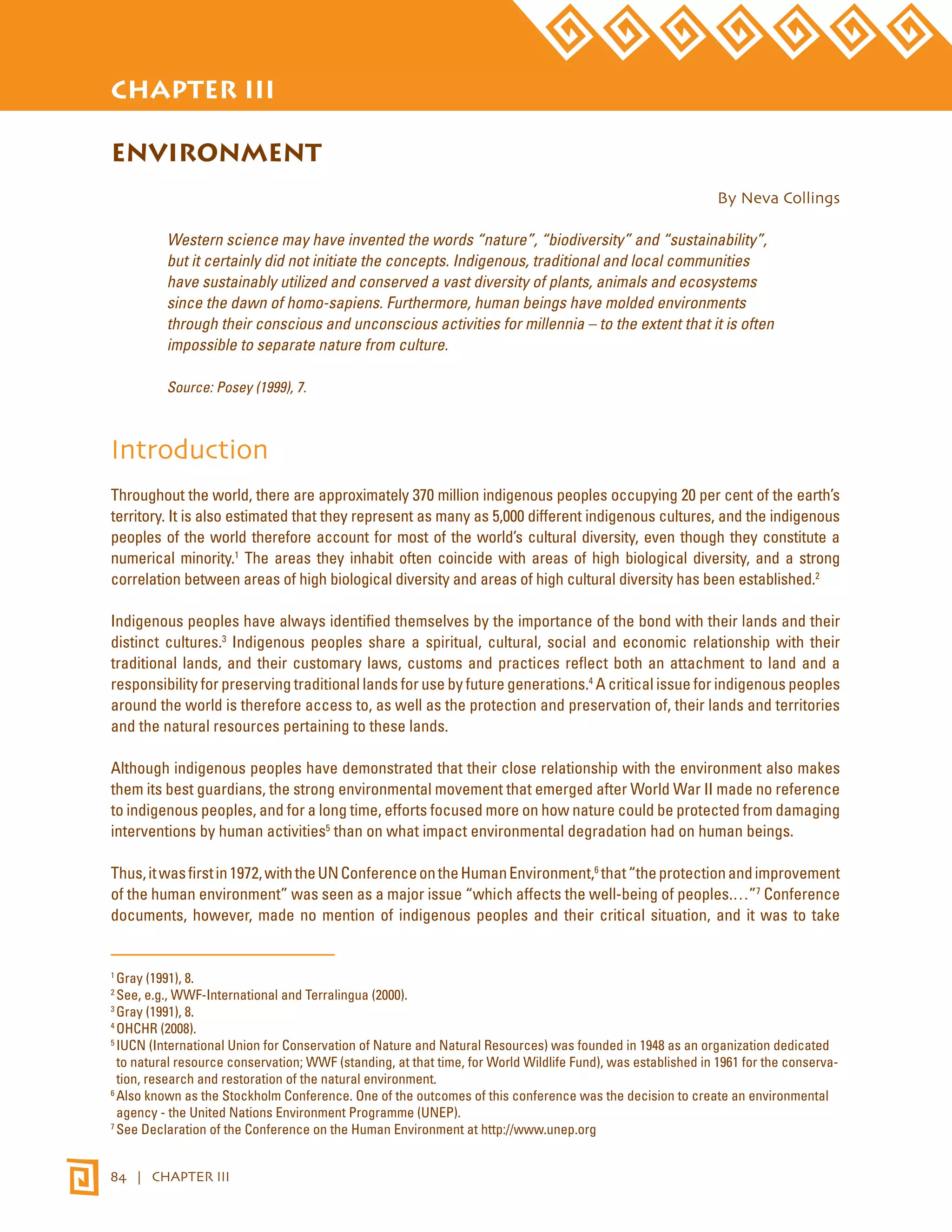 STATE OF THE WORLD’S INDIGENOUS PEOPLES 
CHAPTER III 
ENVIRONMENT 
84 | CHAPTER III 
By Neva Collings 
Western science may have invented the words “nature”, “biodiversity” and “sustainability”, 
but it certainly did not initiate the concepts. Indigenous, traditional and local communities 
have sustainably utilized and conserved a vast diversity of plants, animals and ecosystems 
since the dawn of homo-sapiens. Furthermore, human beings have molded environments 
through their conscious and unconscious activities for millennia – to the extent that it is often 
impossible to separate nature from culture. 
Source: Posey (1999), 7. 
Introduction 
Throughout the world, there are approximately 370 million indigenous peoples occupying 20 per cent of the earth’s 
territory. It is also estimated that they represent as many as 5,000 different indigenous cultures, and the indigenous 
peoples of the world therefore account for most of the world’s cultural diversity, even though they constitute a 
numerical minority.1 The areas they inhabit often coincide with areas of high biological diversity, and a strong 
correlation between areas of high biological diversity and areas of high cultural diversity has been established.2 
Indigenous peoples have always identified themselves by the importance of the bond with their lands and their 
distinct cultures.3 Indigenous peoples share a spiritual, cultural, social and economic relationship with their 
traditional lands, and their customary laws, customs and practices reflect both an attachment to land and a 
responsibility for preserving traditional lands for use by future generations.4 A critical issue for indigenous peoples 
around the world is therefore access to, as well as the protection and preservation of, their lands and territories 
and the natural resources pertaining to these lands. 
Although indigenous peoples have demonstrated that their close relationship with the environment also makes 
them its best guardians, the strong environmental movement that emerged after World War II made no reference 
to indigenous peoples, and for a long time, efforts focused more on how nature could be protected from damaging 
interventions by human activities5 than on what impact environmental degradation had on human beings. 
Thus, it was first in 1972, with the UN Conference on the Human Environment,6 that “the protection and improvement 
of the human environment” was seen as a major issue “which affects the well-being of peoples.…”7 Conference 
documents, however, made no mention of indigenous peoples and their critical situation, and it was to take 
1 Gray (1991), 8. 
2 See, e.g., WWF-International and Terralingua (2000). 
3 Gray (1991), 8. 
4 OHCHR (2008). 
5 IUCN (International Union for Conservation of Nature and Natural Resources) was founded in 1948 as an organization dedicated 
to natural resource conservation; WWF (standing, at that time, for World Wildlife Fund), was established in 1961 for the conserva-tion, 
research and restoration of the natural environment. 
6 Also known as the Stockholm Conference. One of the outcomes of this conference was the decision to create an environmental 
agency - the United Nations Environment Programme (UNEP). 
7 See Declaration of the Conference on the Human Environment at http://www.unep.org 
 