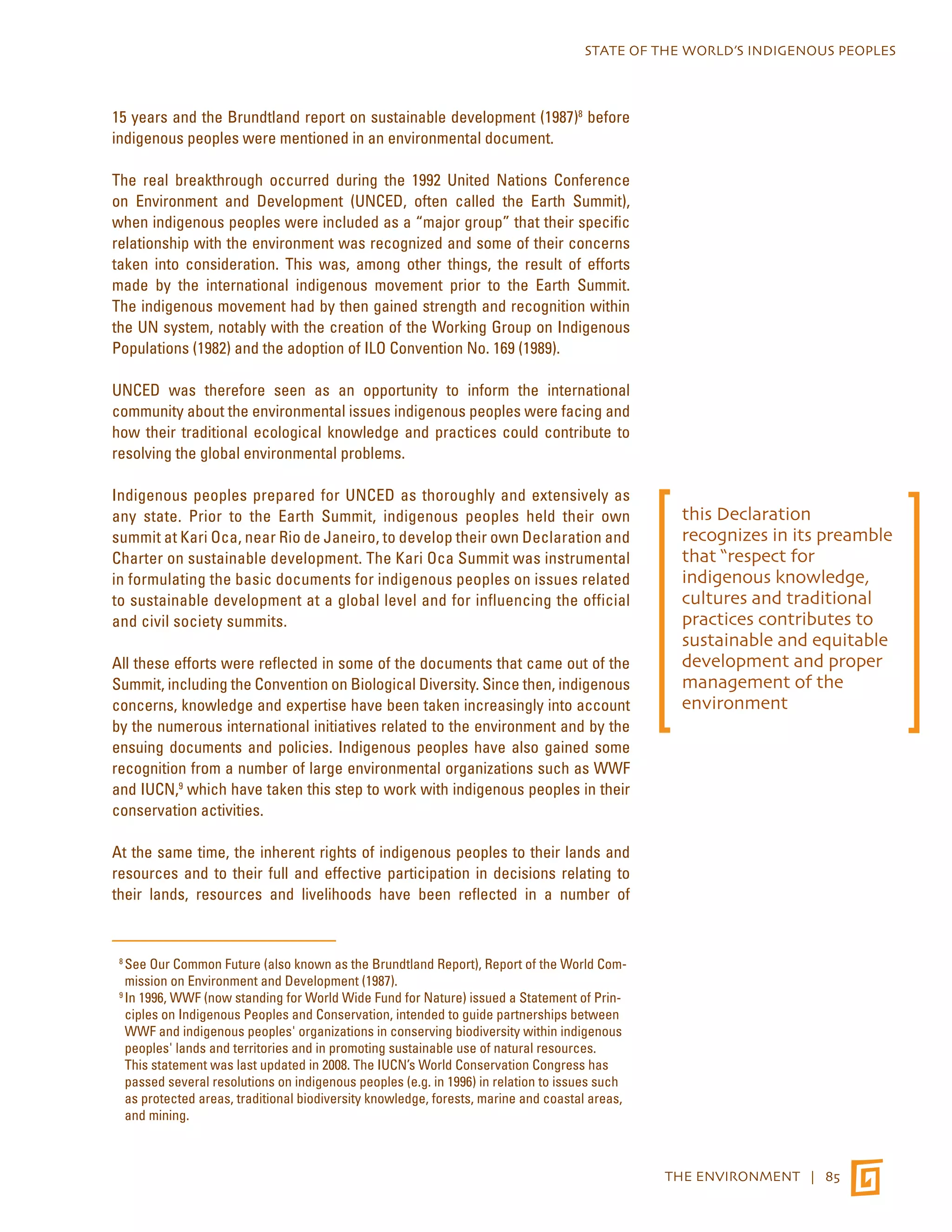 STATE OF THE WORLD’S INDIGENOUS PEOPLES 
THE ENVIRONMENT | 85 
15 years and the Brundtland report on sustainable development (1987)8 before 
indigenous peoples were mentioned in an environmental document. 
The real breakthrough occurred during the 1992 United Nations Conference 
on Environment and Development (UNCED, often called the Earth Summit), 
when indigenous peoples were included as a “major group” that their specific 
relationship with the environment was recognized and some of their concerns 
taken into consideration. This was, among other things, the result of efforts 
made by the international indigenous movement prior to the Earth Summit. 
The indigenous movement had by then gained strength and recognition within 
the UN system, notably with the creation of the Working Group on Indigenous 
Populations (1982) and the adoption of ILO Convention No. 169 (1989). 
UNCED was therefore seen as an opportunity to inform the international 
community about the environmental issues indigenous peoples were facing and 
how their traditional ecological knowledge and practices could contribute to 
resolving the global environmental problems. 
Indigenous peoples prepared for UNCED as thoroughly and extensively as 
any state. Prior to the Earth Summit, indigenous peoples held their own 
summit at Kari Oca, near Rio de Janeiro, to develop their own Declaration and 
Charter on sustainable development. The Kari Oca Summit was instrumental 
in formulating the basic documents for indigenous peoples on issues related 
to sustainable development at a global level and for influencing the official 
and civil society summits. 
All these efforts were reflected in some of the documents that came out of the 
Summit, including the Convention on Biological Diversity. Since then, indigenous 
concerns, knowledge and expertise have been taken increasingly into account 
by the numerous international initiatives related to the environment and by the 
ensuing documents and policies. Indigenous peoples have also gained some 
recognition from a number of large environmental organizations such as WWF 
and IUCN,9 which have taken this step to work with indigenous peoples in their 
conservation activities. 
At the same time, the inherent rights of indigenous peoples to their lands and 
resources and to their full and effective participation in decisions relating to 
their lands, resources and livelihoods have been reflected in a number of 
8 See Our Common Future (also known as the Brundtland Report), Report of the World Com-mission 
on Environment and Development (1987). 
9 In 1996, WWF (now standing for World Wide Fund for Nature) issued a Statement of Prin-ciples 
on Indigenous Peoples and Conservation, intended to guide partnerships between 
WWF and indigenous peoples' organizations in conserving biodiversity within indigenous 
peoples' lands and territories and in promoting sustainable use of natural resources. 
This statement was last updated in 2008. The IUCN’s World Conservation Congress has 
passed several resolutions on indigenous peoples (e.g. in 1996) in relation to issues such 
as protected areas, traditional biodiversity knowledge, forests, marine and coastal areas, 
and mining. 
this Declaration 
recognizes in its preamble 
that “respect for 
indigenous knowledge, 
cultures and traditional 
practices contributes to 
sustainable and equitable 
development and proper 
management of the 
environment 
 