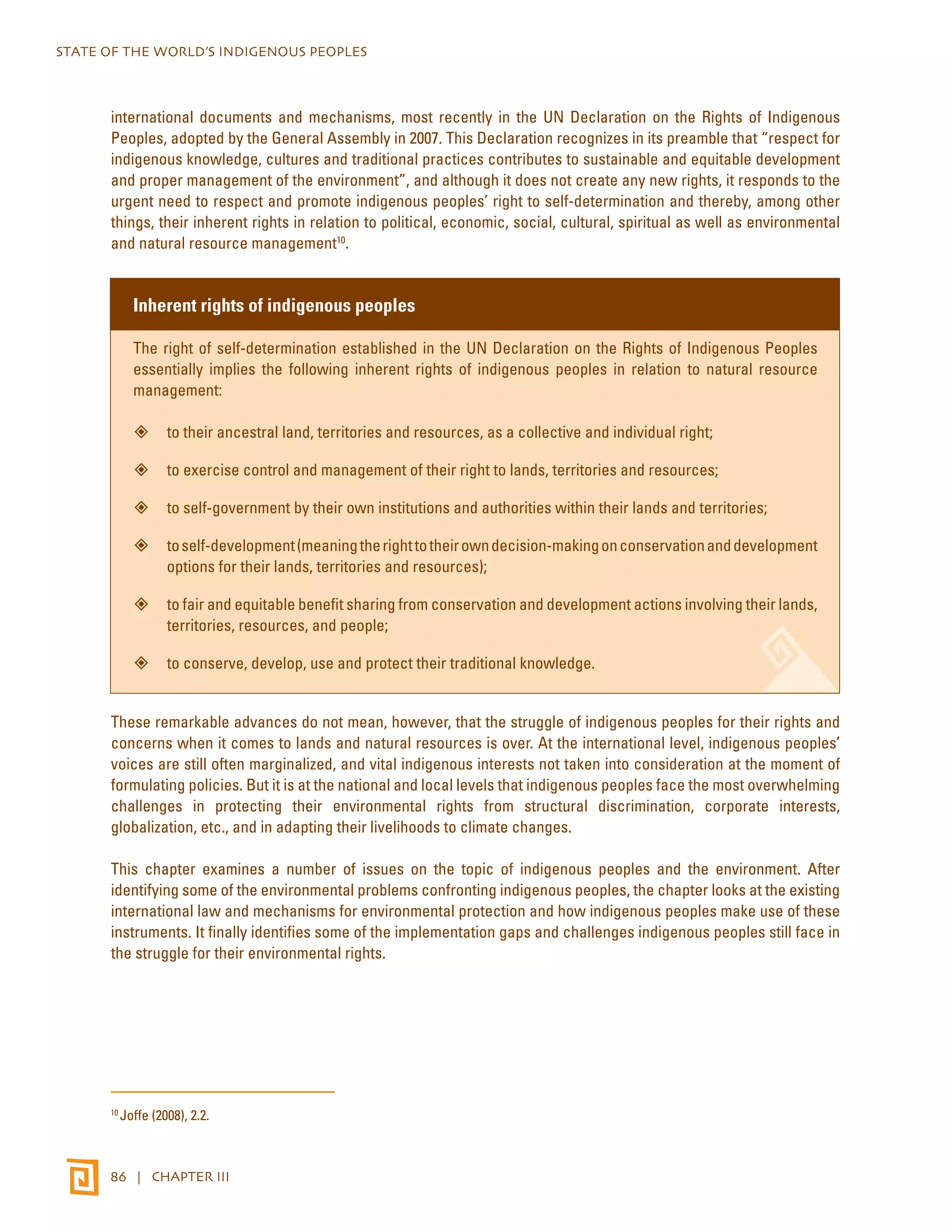 STATE OF THE WORLD’S INDIGENOUS PEOPLES 
international documents and mechanisms, most recently in the UN Declaration on the Rights of Indigenous 
Peoples, adopted by the General Assembly in 2007. This Declaration recognizes in its preamble that “respect for 
indigenous knowledge, cultures and traditional practices contributes to sustainable and equitable development 
and proper management of the environment”, and although it does not create any new rights, it responds to the 
urgent need to respect and promote indigenous peoples’ right to self-determination and thereby, among other 
things, their inherent rights in relation to political, economic, social, cultural, spiritual as well as environmental 
and natural resource management10. 
Inherent rights of indigenous peoples 
The right of self-determination established in the UN Declaration on the Rights of Indigenous Peoples 
essentially implies the following inherent rights of indigenous peoples in relation to natural resource 
management: 
”” to their ancestral land, territories and resources, as a collective and individual right; 
”” to exercise control and management of their right to lands, territories and resources; 
”” to self-government by their own institutions and authorities within their lands and territories; 
”” to self-development (meaning the right to their own decision-making on conservation and development 
options for their lands, territories and resources); 
”” to fair and equitable benefit sharing from conservation and development actions involving their lands, 
territories, resources, and people; 
”” to conserve, develop, use and protect their traditional knowledge. 
These remarkable advances do not mean, however, that the struggle of indigenous peoples for their rights and 
concerns when it comes to lands and natural resources is over. At the international level, indigenous peoples’ 
voices are still often marginalized, and vital indigenous interests not taken into consideration at the moment of 
formulating policies. But it is at the national and local levels that indigenous peoples face the most overwhelming 
challenges in protecting their environmental rights from structural discrimination, corporate interests, 
globalization, etc., and in adapting their livelihoods to climate changes. 
This chapter examines a number of issues on the topic of indigenous peoples and the environment. After 
identifying some of the environmental problems confronting indigenous peoples, the chapter looks at the existing 
international law and mechanisms for environmental protection and how indigenous peoples make use of these 
instruments. It finally identifies some of the implementation gaps and challenges indigenous peoples still face in 
the struggle for their environmental rights. 
10 Joffe (2008), 2.2. 
86 | CHAPTER III 
 