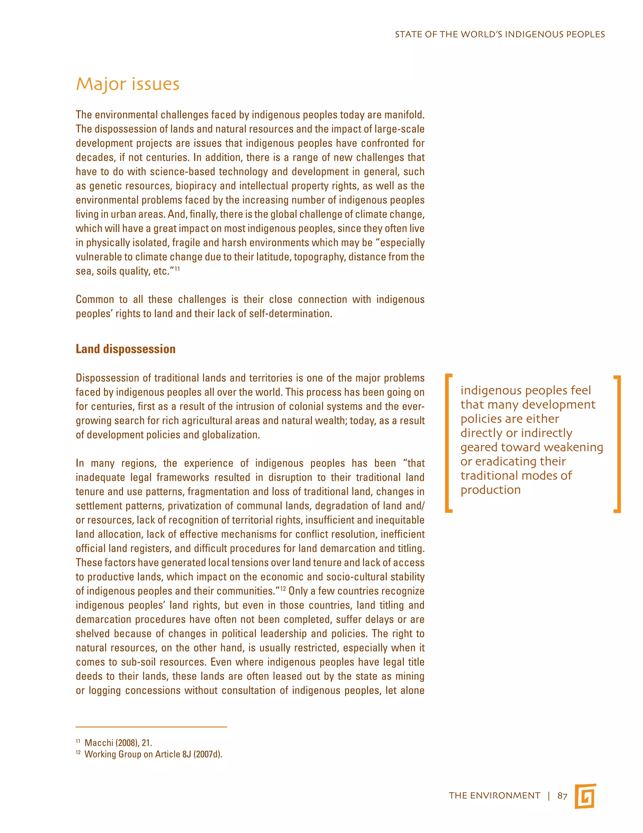 STATE OF THE WORLD’S INDIGENOUS PEOPLES 
THE ENVIRONMENT | 87 
Major issues 
The environmental challenges faced by indigenous peoples today are manifold. 
The dispossession of lands and natural resources and the impact of large-scale 
development projects are issues that indigenous peoples have confronted for 
decades, if not centuries. In addition, there is a range of new challenges that 
have to do with science-based technology and development in general, such 
as genetic resources, biopiracy and intellectual property rights, as well as the 
environmental problems faced by the increasing number of indigenous peoples 
living in urban areas. And, finally, there is the global challenge of climate change, 
which will have a great impact on most indigenous peoples, since they often live 
in physically isolated, fragile and harsh environments which may be “especially 
vulnerable to climate change due to their latitude, topography, distance from the 
sea, soils quality, etc.”11 
Common to all these challenges is their close connection with indigenous 
peoples’ rights to land and their lack of self-determination. 
Land dispossession 
Dispossession of traditional lands and territories is one of the major problems 
faced by indigenous peoples all over the world. This process has been going on 
for centuries, first as a result of the intrusion of colonial systems and the ever-growing 
search for rich agricultural areas and natural wealth; today, as a result 
of development policies and globalization. 
In many regions, the experience of indigenous peoples has been “that 
inadequate legal frameworks resulted in disruption to their traditional land 
tenure and use patterns, fragmentation and loss of traditional land, changes in 
settlement patterns, privatization of communal lands, degradation of land and/ 
or resources, lack of recognition of territorial rights, insufficient and inequitable 
land allocation, lack of effective mechanisms for conflict resolution, inefficient 
official land registers, and difficult procedures for land demarcation and titling. 
These factors have generated local tensions over land tenure and lack of access 
to productive lands, which impact on the economic and socio-cultural stability 
of indigenous peoples and their communities.”12 Only a few countries recognize 
indigenous peoples’ land rights, but even in those countries, land titling and 
demarcation procedures have often not been completed, suffer delays or are 
shelved because of changes in political leadership and policies. The right to 
natural resources, on the other hand, is usually restricted, especially when it 
comes to sub-soil resources. Even where indigenous peoples have legal title 
deeds to their lands, these lands are often leased out by the state as mining 
or logging concessions without consultation of indigenous peoples, let alone 
11 Macchi (2008), 21. 
12 Working Group on Article 8J (2007d). 
indigenous peoples feel 
that many development 
policies are either 
directly or indirectly 
geared toward weakening 
or eradicating their 
traditional modes of 
production 
 