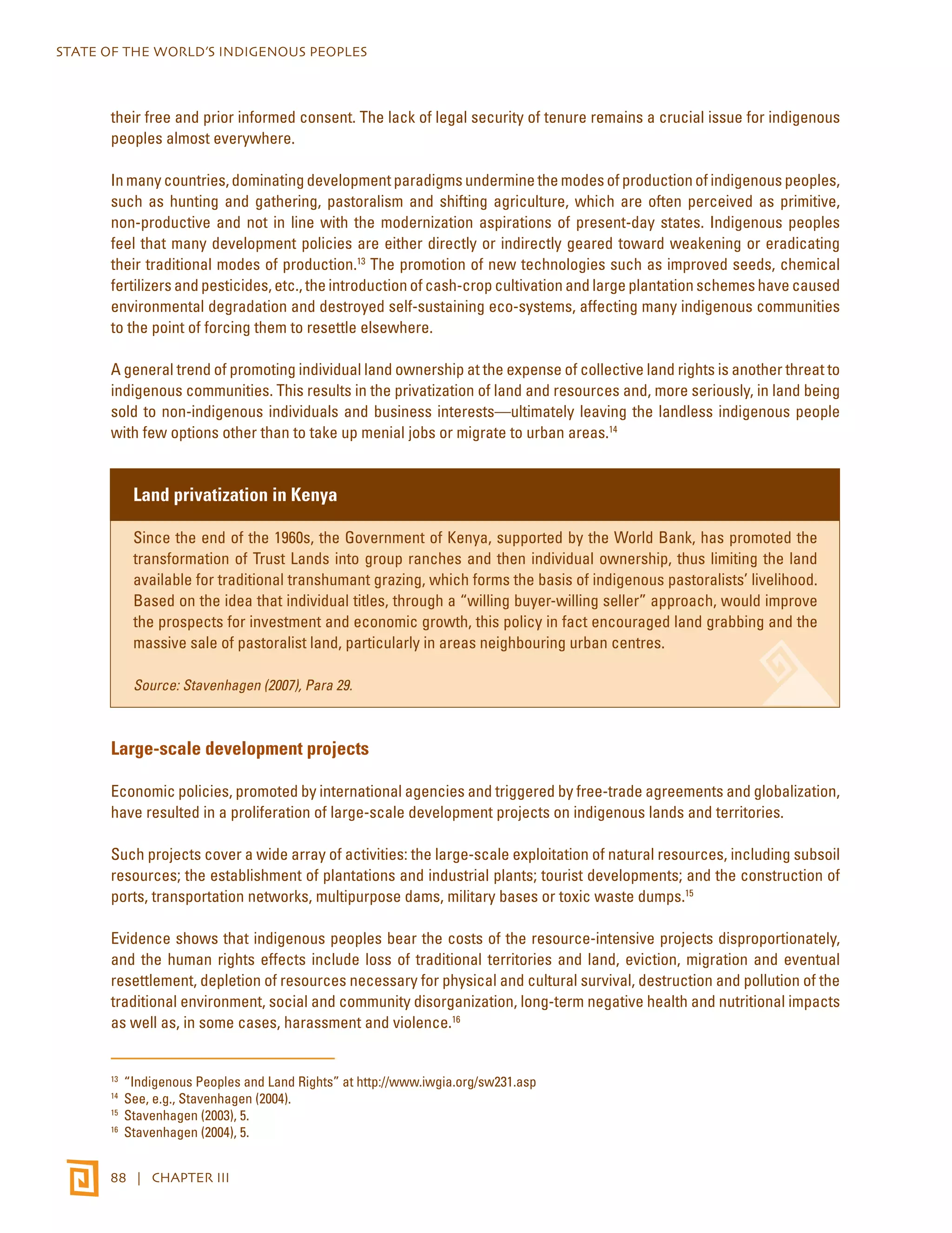 STATE OF THE WORLD’S INDIGENOUS PEOPLES 
their free and prior informed consent. The lack of legal security of tenure remains a crucial issue for indigenous 
peoples almost everywhere. 
In many countries, dominating development paradigms undermine the modes of production of indigenous peoples, 
such as hunting and gathering, pastoralism and shifting agriculture, which are often perceived as primitive, 
non-productive and not in line with the modernization aspirations of present-day states. Indigenous peoples 
feel that many development policies are either directly or indirectly geared toward weakening or eradicating 
their traditional modes of production.13 The promotion of new technologies such as improved seeds, chemical 
fertilizers and pesticides, etc., the introduction of cash-crop cultivation and large plantation schemes have caused 
environmental degradation and destroyed self-sustaining eco-systems, affecting many indigenous communities 
to the point of forcing them to resettle elsewhere. 
A general trend of promoting individual land ownership at the expense of collective land rights is another threat to 
indigenous communities. This results in the privatization of land and resources and, more seriously, in land being 
sold to non-indigenous individuals and business interests—ultimately leaving the landless indigenous people 
with few options other than to take up menial jobs or migrate to urban areas.14 
Land privatization in Kenya 
Since the end of the 1960s, the Government of Kenya, supported by the World Bank, has promoted the 
transformation of Trust Lands into group ranches and then individual ownership, thus limiting the land 
available for traditional transhumant grazing, which forms the basis of indigenous pastoralists’ livelihood. 
Based on the idea that individual titles, through a “willing buyer-willing seller” approach, would improve 
the prospects for investment and economic growth, this policy in fact encouraged land grabbing and the 
massive sale of pastoralist land, particularly in areas neighbouring urban centres. 
Source: Stavenhagen (2007), Para 29. 
Large-scale development projects 
Economic policies, promoted by international agencies and triggered by free-trade agreements and globalization, 
have resulted in a proliferation of large-scale development projects on indigenous lands and territories. 
Such projects cover a wide array of activities: the large-scale exploitation of natural resources, including subsoil 
resources; the establishment of plantations and industrial plants; tourist developments; and the construction of 
ports, transportation networks, multipurpose dams, military bases or toxic waste dumps.15 
Evidence shows that indigenous peoples bear the costs of the resource-intensive projects disproportionately, 
and the human rights effects include loss of traditional territories and land, eviction, migration and eventual 
resettlement, depletion of resources necessary for physical and cultural survival, destruction and pollution of the 
traditional environment, social and community disorganization, long-term negative health and nutritional impacts 
as well as, in some cases, harassment and violence.16 
13 “Indigenous Peoples and Land Rights” at http://www.iwgia.org/sw231.asp 
14 See, e.g., Stavenhagen (2004). 
15 Stavenhagen (2003), 5. 
16 Stavenhagen (2004), 5. 
88 | CHAPTER III 
 