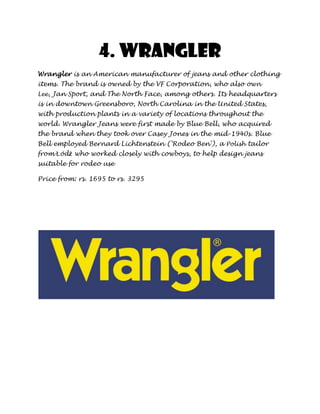 4. Wrangler
Wrangler is an American manufacturer of jeans and other clothing
items. The brand is owned by the VF Corporation, who also own
Lee, Jan Sport, and The North Face, among others. Its headquarters
is in downtown Greensboro, North Carolina in the United States,
with production plants in a variety of locations throughout the
world. Wrangler Jeans were first made by Blue Bell, who acquired
the brand when they took over Casey Jones in the mid-1940s. Blue
Bell employed Bernard Lichtenstein ('Rodeo Ben'), a Polish tailor
from Łódź who worked closely with cowboys, to help design jeans
suitable for rodeo use

Price from: rs. 1695 to rs. 3295
 