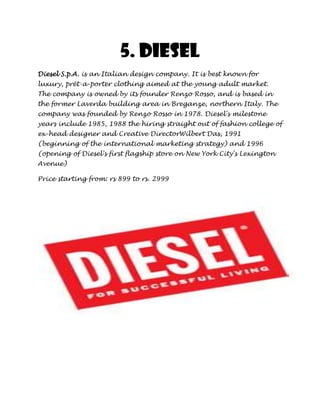 5. Diesel
Diesel S.p.A. is an Italian design company. It is best known for
luxury, prêt-a-porter clothing aimed at the young adult market.
The company is owned by its founder Renzo Rosso, and is based in
the former Laverda building area in Breganze, northern Italy. The
company was founded by Renzo Rosso in 1978. Diesel's milestone
years include 1985, 1988 the hiring straight out of fashion college of
ex-head designer and Creative DirectorWilbert Das, 1991
(beginning of the international marketing strategy) and 1996
(opening of Diesel's first flagship store on New York City's Lexington
Avenue)

Price starting from: rs 899 to rs. 2999
 