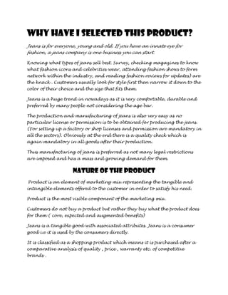 Why have I selected this product?
Jeans is for everyone, young and old. If you have an innate eye for
fashion, a jeans company is one business you can start.

Knowing what types of jeans sell best. Survey, checking magazines to know
what fashion icons and celebrities wear, attending fashion shows to form
network within the industry, and reading fashion reviews for updates) are
the knack . Customers usually look for style first then narrow it down to the
color of their choice and the size that fits them.

Jeans is a huge trend in nowadays as it is very comfortable, durable and
preferred by many people not considering the age bar.

The production and manufacturing of jeans is also very easy as no
particular license or permission is to be obtained for producing the jeans.
(For setting up a factory or shop licenses and permission are mandatory in
all the sectors). Obviously at the end there is a quality check which is
again mandatory in all goods after their production.

Thus manufacturing of jeans is preferred as not many legal restrictions
are imposed and has a mass and growing demand for them.


                    Nature of the product
Product is an element of marketing mix representing the tangible and
intangible elements offered to the customer in order to satisfy his need.

Product is the most visible component of the marketing mix.

Customers do not buy a product but rather they buy what the product does
for them ( core, expected and augmented benefits)

Jeans is a tangible good with associated attributes. Jeans is a consumer
good i.e it is used by the consumers directly.

It is classified as a shopping product which means it is purchased after a
comparative analysis of quality , price , warranty etc. of competitive
brands .
 