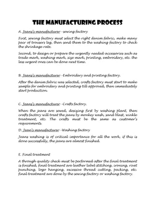 The manufacturing process
A. Jeans’s manufacturer--sewing factory

First, sewing factory must select the right denim fabric, make many
pair of trousers leg, then send them to the washing factory to check
the shrinkage rate.

Second, to design or prepare the urgently needed accessories such as
trade mark, washing mark, size mark, printing, embroidery, etc. the
less urgent ones can be done next time.



B. Jeans’s manufacturer--Embroidery and printing factory.

After the denim fabric was selected, crafts factory must start to make
sample for embroidery and printing till approved, then immediately
start production.



C. Jeans’s manufacturer--Crafts factory.

When the jeans are sewed, desizing first by washing plant, then
crafts factory will treat the jeans by monkey wash, sand blast, winkle
treatment, etc. The crafts must be the same as customer’s
requirements.

D. Jean’s manufacturer--Washing factory

Jeans washing is of critical importance for all the work, if this is
done successfully, the jeans are almost finished.



E. Final treatment

A through quality check must be performed after the final treatment
is finished, final treatment are leather label stitching, ironing, rivet
punching, logo hanging, excessive thread cutting, packing, etc.
final treatment are done by the sewing factory or washing factory.
 
