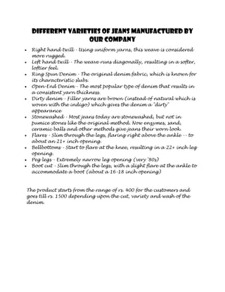 Different varieties of jeans manufactured by
                  our company
  Right hand twill - Using uniform yarns, this weave is considered
  more rugged.
  Left hand twill - The weave runs diagonally, resulting in a softer,
  loftier feel.
  Ring Spun Denim - The original denim fabric, which is known for
  its characteristic slubs.
  Open-End Denim - The most popular type of denim that results in
  a consistent yarn thickness.
  Dirty denim - Filler yarns are brown (instead of natural which is
  woven with the indigo) which gives the denim a "dirty"
  appearance
  Stonewashed - Most jeans today are stonewashed, but not in
  pumice stones like the original method. Now enzymes, sand,
  ceramic balls and other methods give jeans their worn look.
  Flares - Slim through the legs, flaring right above the ankle -- to
  about an 21+ inch opening.
  Bellbottoms - Start to flare at the knee, resulting in a 22+ inch leg
  opening.
  Peg legs - Extremely narrow leg opening (very '80s)
  Boot cut - Slim through the legs, with a slight flare at the ankle to
  accommodate a boot (about a 16-18 inch opening)



The product starts from the range of rs. 400 for the customers and
goes till rs. 1500 depending upon the cut, variety and wash of the
denim.
 