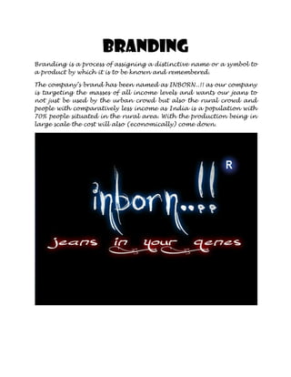 Branding
Branding is a process of assigning a distinctive name or a symbol to
a product by which it is to be known and remembered.

The company’s brand has been named as INBORN..!! as our company
is targeting the masses of all income levels and wants our jeans to
not just be used by the urban crowd but also the rural crowd and
people with comparatively less income as India is a population with
70% people situated in the rural area. With the production being in
large scale the cost will also (economically) come down.
 
