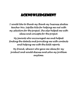 Acknowledgement

I would like to thank my thank my business studies
 teacher Mrs. Sopilla Nile for helping me out with
my selection for the project. She also helped me with
         ideas and concepts for the project.

    My parents who encouraged me and helped
finding the details and providing me with contacts
       and helping me with the field reports.

   My friend, ishwari who gave me ideas for my
 product and would discuss and solve my problem
                     anytime.
 