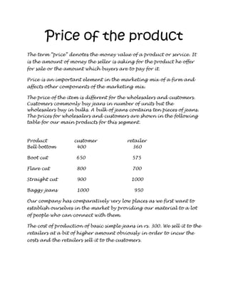 Price of the product
The term “price” denotes the money value of a product or service. It
is the amount of money the seller is asking for the product he offer
for sale or the amount which buyers are to pay for it.

Price is an important element in the marketing mix of a firm and
affects other components of the marketing mix.

The price of the item is different for the wholesalers and customers.
Customers commonly buy jeans in number of units but the
wholesalers buy in bulks. A bulk of jeans contains ten pieces of jeans.
The prices for wholesalers and customers are shown in the following
table for our main products for this segment.



Product             customer              retailer
Bell bottom          400                    360

Boot cut             650                     575

Flare cut            800                     700

Straight cut         900                    1000

Baggy jeans          1000                    950

Our company has comparatively very low places as we first want to
establish ourselves in the market by providing our material to a lot
of people who can connect with them.

The cost of production of basic simple jeans in rs. 300. We sell it to the
retailers at a bit of higher amount obviously in order to incur the
costs and the retailers sell it to the customers.
 