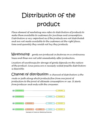 Distribution of the
                        product
Place element of marketing mix refers to distribution of products to
make them available to customers for purchase and consumption.
Distribution is very important as if the products are not distributed
and are not made available to the customers at the right place,
time and quantity they would not buy they products.




Warehousing:       goods are produced in factories on a continuous
basis and these are not sold immediately after production.

Location of warehouses for storage of goods depends on the nature
of the product. Since jeans are a necessity widest possible distribution
is desirable.


Channel of distribution: a channel of distribution is the
route or path along which products flow from one point of
production to the point of ultimate consumption or use. It starts
from producer and ends with the consumer.
 