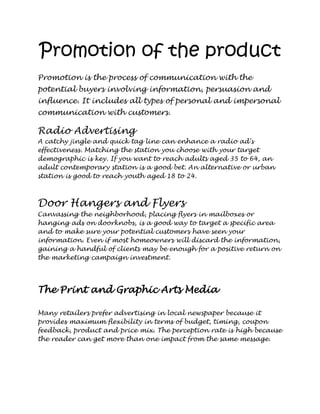 Promotion of the product
Promotion is the process of communication with the
potential buyers involving information, persuasion and
influence. It includes all types of personal and impersonal
communication with customers.

Radio Advertising
A catchy jingle and quick tag line can enhance a radio ad's
effectiveness. Matching the station you choose with your target
demographic is key. If you want to reach adults aged 35 to 64, an
adult contemporary station is a good bet. An alternative or urban
station is good to reach youth aged 18 to 24.



Door Hangers and Flyers
Canvassing the neighborhood, placing flyers in mailboxes or
hanging ads on doorknobs, is a good way to target a specific area
and to make sure your potential customers have seen your
information. Even if most homeowners will discard the information,
gaining a handful of clients may be enough for a positive return on
the marketing campaign investment.




The Print and Graphic Arts Media

Many retailers prefer advertising in local newspaper because it
provides maximum flexibility in terms of budget, timing, coupon
feedback, product and price mix. The perception rate is high because
the reader can get more than one impact from the same message.
 