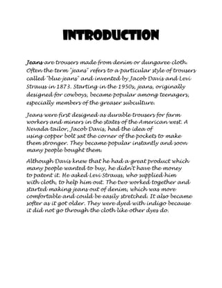 Introduction
Jeans are trousers made from denim or dungaree cloth.
Often the term "jeans" refers to a particular style of trousers
called "blue jeans" and invented by Jacob Davis and Levi
Strauss in 1873. Starting in the 1950s, jeans, originally
designed for cowboys, became popular among teenagers,
especially members of the greaser subculture.

Jeans were first designed as durable trousers for farm
workers and miners in the states of the American west. A
Nevada tailor, Jacob Davis, had the idea of
using copper bolt sat the corner of the pockets to make
them stronger. They became popular instantly and soon
many people bought them.

Although Davis knew that he had a great product which
many people wanted to buy, he didn’t have the money
to patent it. He asked Levi Strauss, who supplied him
with cloth, to help him out. The two worked together and
started making jeans out of denim, which was more
comfortable and could be easily stretched. It also became
softer as it got older. They were dyed with indigo because
it did not go through the cloth like other dyes do.
 