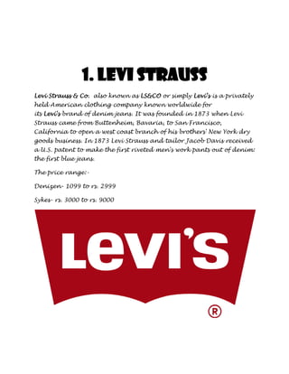 1. Levi Strauss
Levi Strauss & Co. also known as LS&CO or simply Levi’s is a privately
held American clothing company known worldwide for
its Levi's brand of denim jeans. It was founded in 1873 when Levi
Strauss came from Buttenheim, Bavaria, to San Francisco,
California to open a west coast branch of his brothers' New York dry
goods business. In 1873 Levi Strauss and tailor Jacob Davis received
a U.S. patent to make the first riveted men's work pants out of denim:
the first blue jeans.

The price range:-

Denizen- 1099 to rs. 2999

Sykes- rs. 3000 to rs. 9000
 