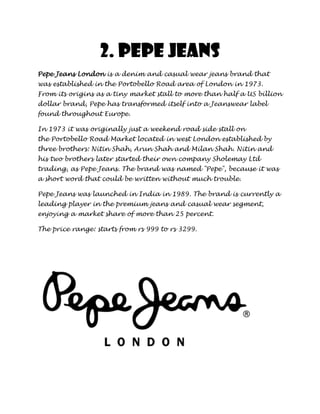 2. Pepe jeans
Pepe Jeans London is a denim and casual wear jeans brand that
was established in the Portobello Road area of London in 1973.
From its origins as a tiny market stall to more than half a US billion
dollar brand, Pepe has transformed itself into a Jeanswear label
found throughout Europe.

In 1973 it was originally just a weekend road side stall on
the Portobello Road Market located in west London established by
three brothers: Nitin Shah, Arun Shah and Milan Shah. Nitin and
his two brothers later started their own company Sholemay Ltd
trading, as Pepe Jeans. The brand was named "Pepe", because it was
a short word that could be written without much trouble.

Pepe Jeans was launched in India in 1989. The brand is currently a
leading player in the premium jeans and casual wear segment,
enjoying a market share of more than 25 percent.

The price range: starts from rs 999 to rs 3299.
 